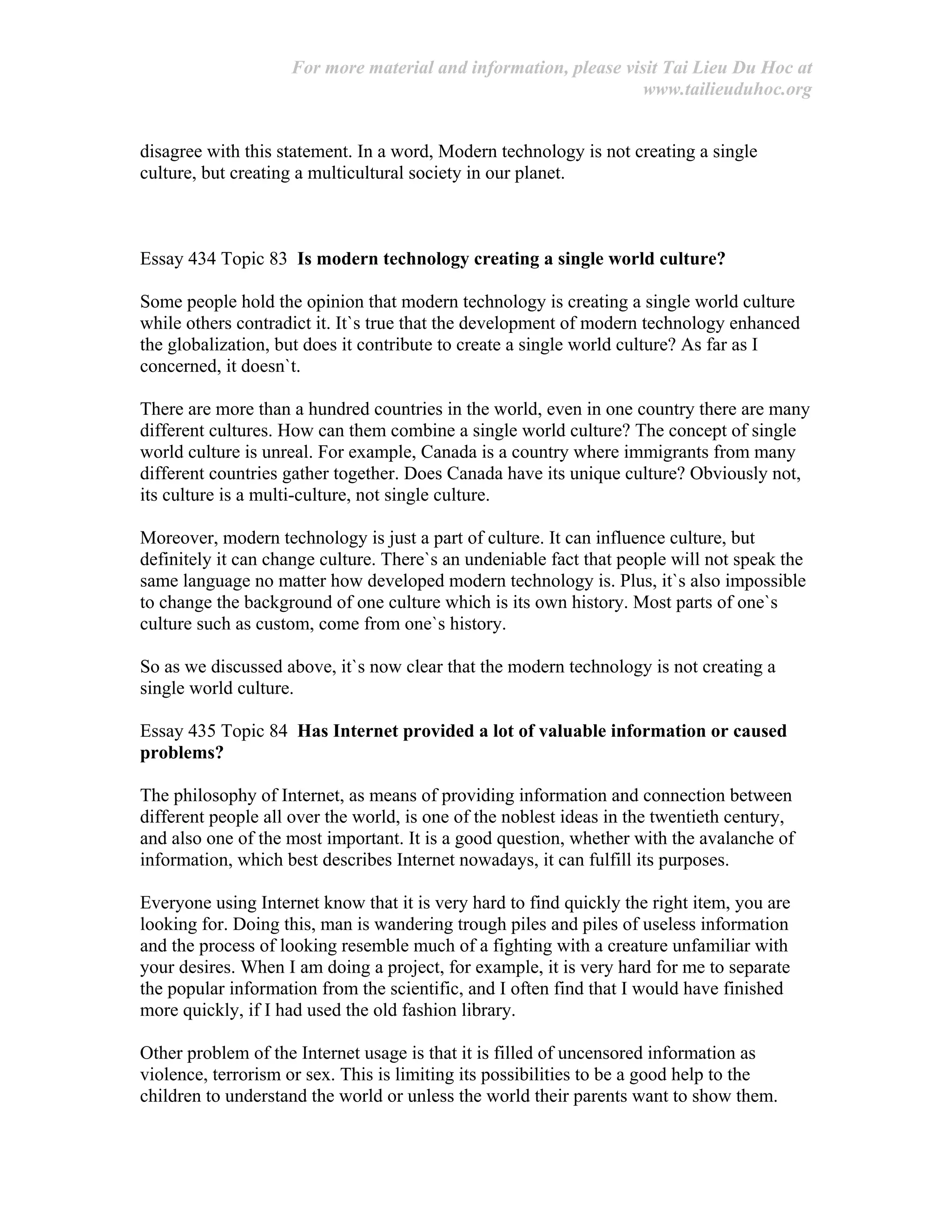 For more material and information, please visit Tai Lieu Du Hoc at
www.tailieuduhoc.org
disagree with this statement. In a word, Modern technology is not creating a single
culture, but creating a multicultural society in our planet.
Essay 434 Topic 83 Is modern technology creating a single world culture?
Some people hold the opinion that modern technology is creating a single world culture
while others contradict it. It`s true that the development of modern technology enhanced
the globalization, but does it contribute to create a single world culture? As far as I
concerned, it doesn`t.
There are more than a hundred countries in the world, even in one country there are many
different cultures. How can them combine a single world culture? The concept of single
world culture is unreal. For example, Canada is a country where immigrants from many
different countries gather together. Does Canada have its unique culture? Obviously not,
its culture is a multi-culture, not single culture.
Moreover, modern technology is just a part of culture. It can influence culture, but
definitely it can change culture. There`s an undeniable fact that people will not speak the
same language no matter how developed modern technology is. Plus, it`s also impossible
to change the background of one culture which is its own history. Most parts of one`s
culture such as custom, come from one`s history.
So as we discussed above, it`s now clear that the modern technology is not creating a
single world culture.
Essay 435 Topic 84 Has Internet provided a lot of valuable information or caused
problems?
The philosophy of Internet, as means of providing information and connection between
different people all over the world, is one of the noblest ideas in the twentieth century,
and also one of the most important. It is a good question, whether with the avalanche of
information, which best describes Internet nowadays, it can fulfill its purposes.
Everyone using Internet know that it is very hard to find quickly the right item, you are
looking for. Doing this, man is wandering trough piles and piles of useless information
and the process of looking resemble much of a fighting with a creature unfamiliar with
your desires. When I am doing a project, for example, it is very hard for me to separate
the popular information from the scientific, and I often find that I would have finished
more quickly, if I had used the old fashion library.
Other problem of the Internet usage is that it is filled of uncensored information as
violence, terrorism or sex. This is limiting its possibilities to be a good help to the
children to understand the world or unless the world their parents want to show them.
 