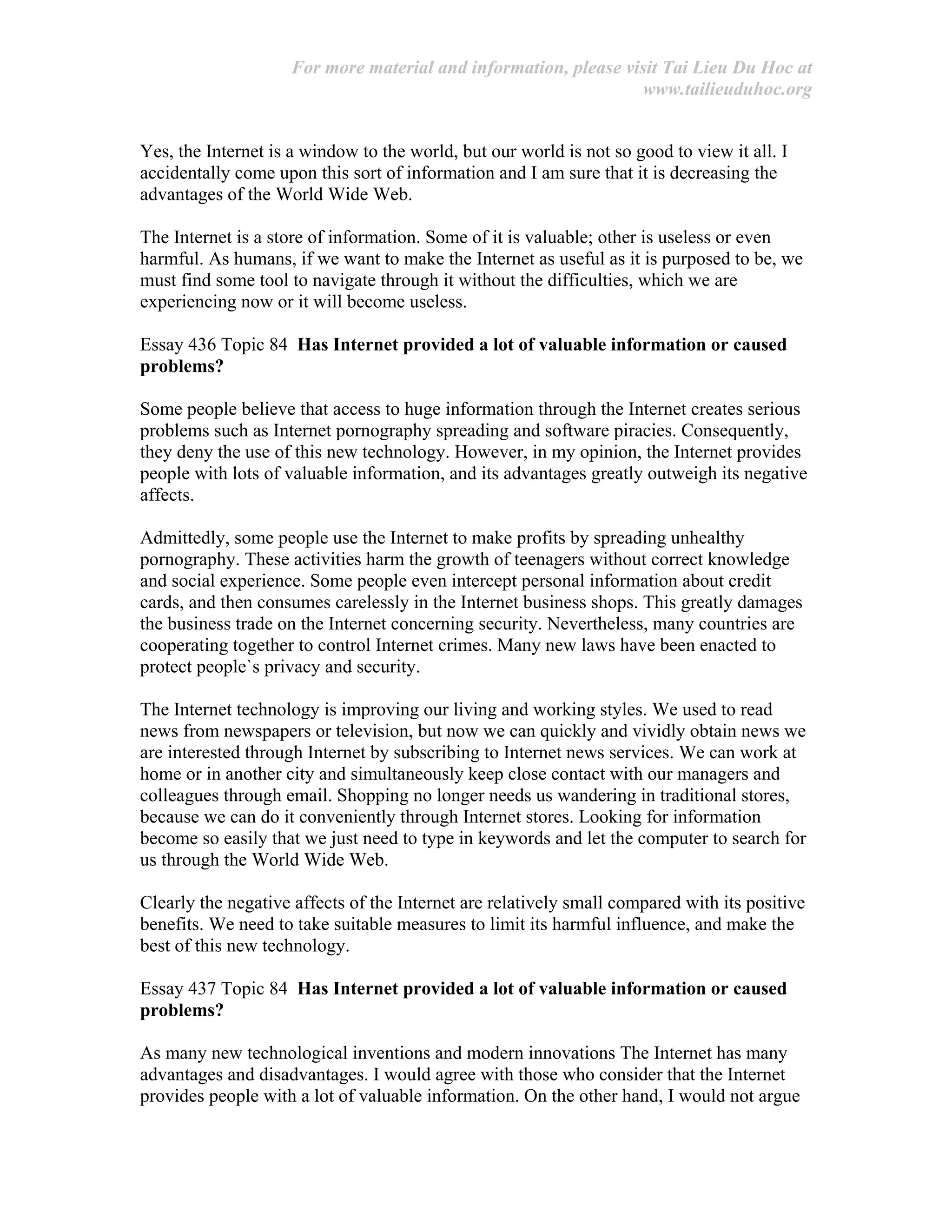 For more material and information, please visit Tai Lieu Du Hoc at
www.tailieuduhoc.org
Yes, the Internet is a window to the world, but our world is not so good to view it all. I
accidentally come upon this sort of information and I am sure that it is decreasing the
advantages of the World Wide Web.
The Internet is a store of information. Some of it is valuable; other is useless or even
harmful. As humans, if we want to make the Internet as useful as it is purposed to be, we
must find some tool to navigate through it without the difficulties, which we are
experiencing now or it will become useless.
Essay 436 Topic 84 Has Internet provided a lot of valuable information or caused
problems?
Some people believe that access to huge information through the Internet creates serious
problems such as Internet pornography spreading and software piracies. Consequently,
they deny the use of this new technology. However, in my opinion, the Internet provides
people with lots of valuable information, and its advantages greatly outweigh its negative
affects.
Admittedly, some people use the Internet to make profits by spreading unhealthy
pornography. These activities harm the growth of teenagers without correct knowledge
and social experience. Some people even intercept personal information about credit
cards, and then consumes carelessly in the Internet business shops. This greatly damages
the business trade on the Internet concerning security. Nevertheless, many countries are
cooperating together to control Internet crimes. Many new laws have been enacted to
protect people`s privacy and security.
The Internet technology is improving our living and working styles. We used to read
news from newspapers or television, but now we can quickly and vividly obtain news we
are interested through Internet by subscribing to Internet news services. We can work at
home or in another city and simultaneously keep close contact with our managers and
colleagues through email. Shopping no longer needs us wandering in traditional stores,
because we can do it conveniently through Internet stores. Looking for information
become so easily that we just need to type in keywords and let the computer to search for
us through the World Wide Web.
Clearly the negative affects of the Internet are relatively small compared with its positive
benefits. We need to take suitable measures to limit its harmful influence, and make the
best of this new technology.
Essay 437 Topic 84 Has Internet provided a lot of valuable information or caused
problems?
As many new technological inventions and modern innovations The Internet has many
advantages and disadvantages. I would agree with those who consider that the Internet
provides people with a lot of valuable information. On the other hand, I would not argue
 