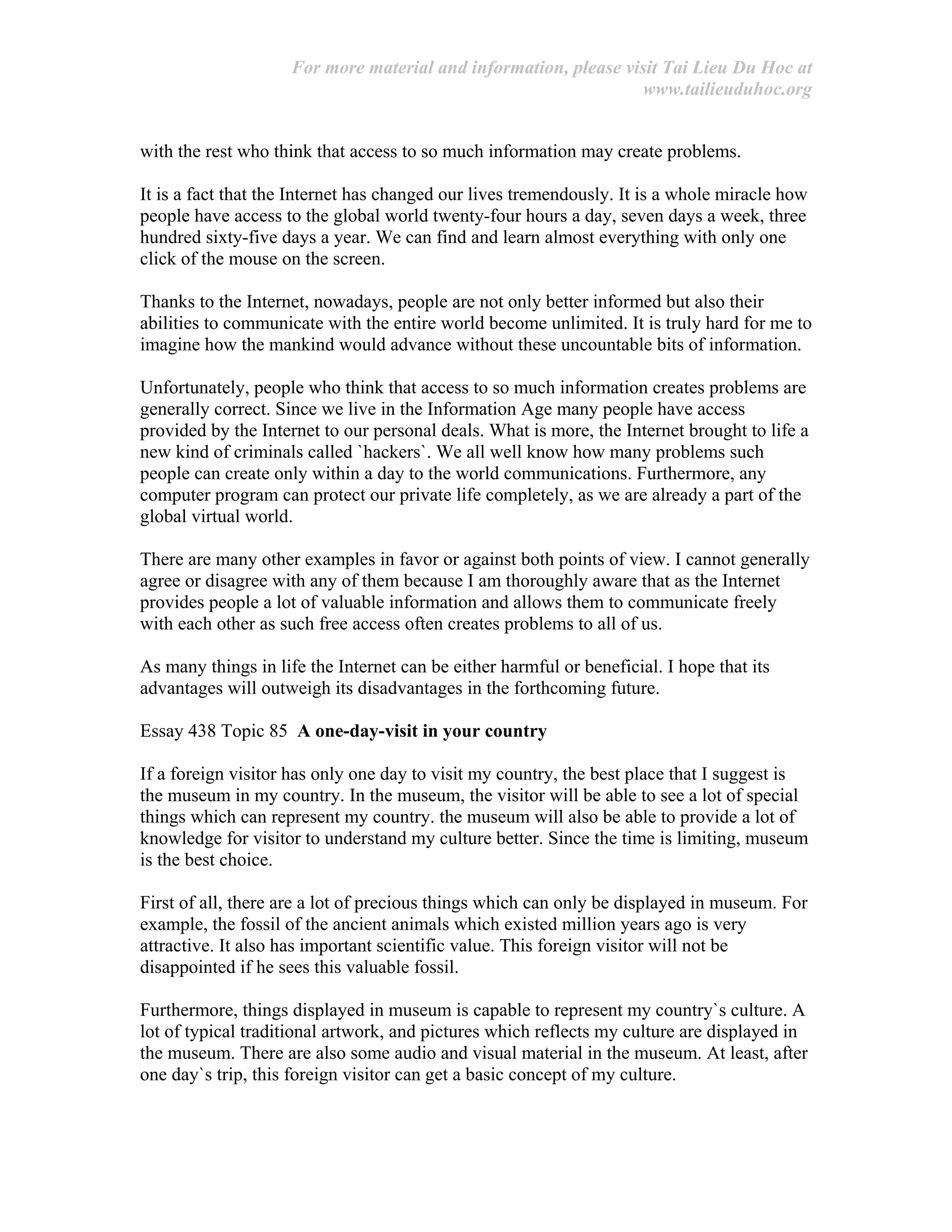For more material and information, please visit Tai Lieu Du Hoc at
www.tailieuduhoc.org
with the rest who think that access to so much information may create problems.
It is a fact that the Internet has changed our lives tremendously. It is a whole miracle how
people have access to the global world twenty-four hours a day, seven days a week, three
hundred sixty-five days a year. We can find and learn almost everything with only one
click of the mouse on the screen.
Thanks to the Internet, nowadays, people are not only better informed but also their
abilities to communicate with the entire world become unlimited. It is truly hard for me to
imagine how the mankind would advance without these uncountable bits of information.
Unfortunately, people who think that access to so much information creates problems are
generally correct. Since we live in the Information Age many people have access
provided by the Internet to our personal deals. What is more, the Internet brought to life a
new kind of criminals called `hackers`. We all well know how many problems such
people can create only within a day to the world communications. Furthermore, any
computer program can protect our private life completely, as we are already a part of the
global virtual world.
There are many other examples in favor or against both points of view. I cannot generally
agree or disagree with any of them because I am thoroughly aware that as the Internet
provides people a lot of valuable information and allows them to communicate freely
with each other as such free access often creates problems to all of us.
As many things in life the Internet can be either harmful or beneficial. I hope that its
advantages will outweigh its disadvantages in the forthcoming future.
Essay 438 Topic 85 A one-day-visit in your country
If a foreign visitor has only one day to visit my country, the best place that I suggest is
the museum in my country. In the museum, the visitor will be able to see a lot of special
things which can represent my country. the museum will also be able to provide a lot of
knowledge for visitor to understand my culture better. Since the time is limiting, museum
is the best choice.
First of all, there are a lot of precious things which can only be displayed in museum. For
example, the fossil of the ancient animals which existed million years ago is very
attractive. It also has important scientific value. This foreign visitor will not be
disappointed if he sees this valuable fossil.
Furthermore, things displayed in museum is capable to represent my country`s culture. A
lot of typical traditional artwork, and pictures which reflects my culture are displayed in
the museum. There are also some audio and visual material in the museum. At least, after
one day`s trip, this foreign visitor can get a basic concept of my culture.
 
