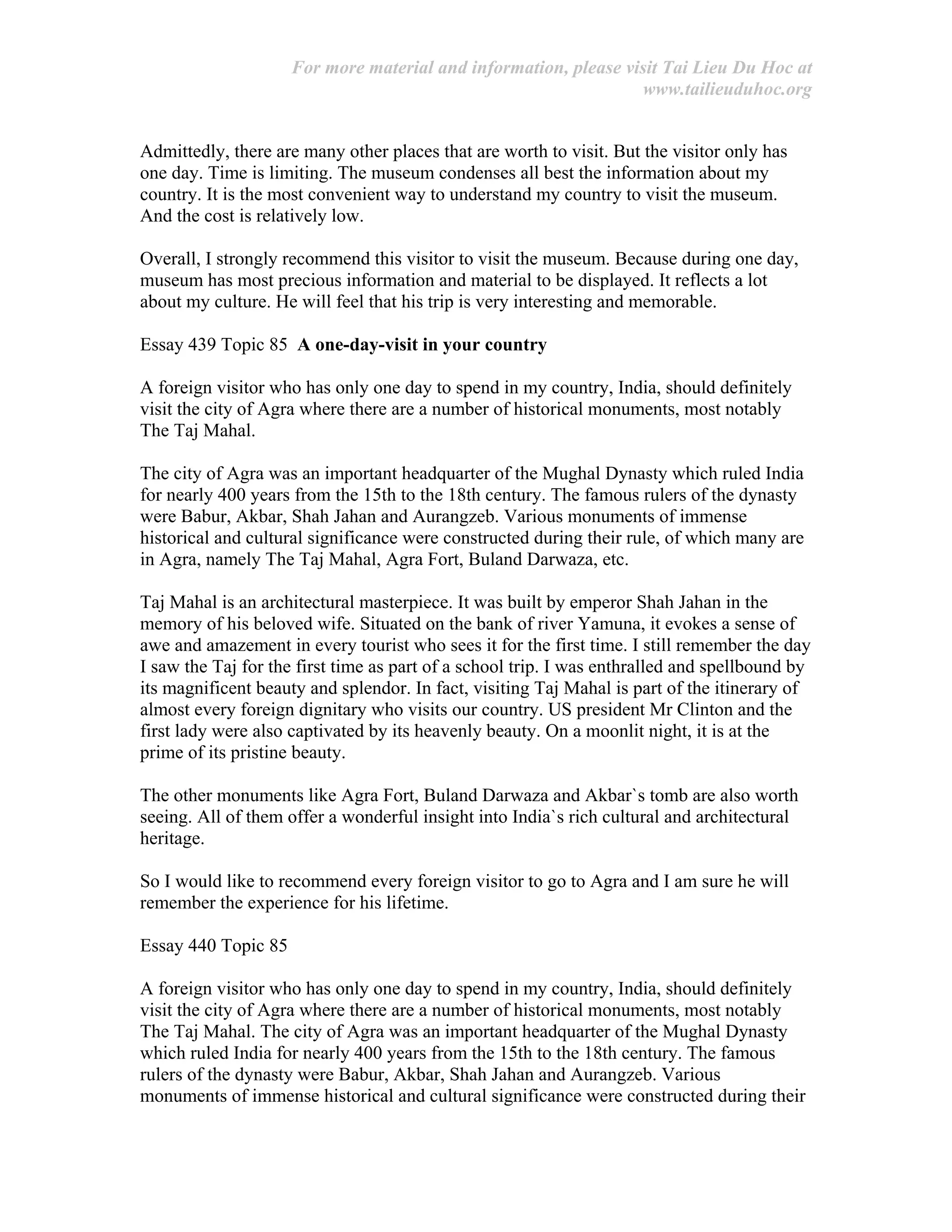 For more material and information, please visit Tai Lieu Du Hoc at
www.tailieuduhoc.org
Admittedly, there are many other places that are worth to visit. But the visitor only has
one day. Time is limiting. The museum condenses all best the information about my
country. It is the most convenient way to understand my country to visit the museum.
And the cost is relatively low.
Overall, I strongly recommend this visitor to visit the museum. Because during one day,
museum has most precious information and material to be displayed. It reflects a lot
about my culture. He will feel that his trip is very interesting and memorable.
Essay 439 Topic 85 A one-day-visit in your country
A foreign visitor who has only one day to spend in my country, India, should definitely
visit the city of Agra where there are a number of historical monuments, most notably
The Taj Mahal.
The city of Agra was an important headquarter of the Mughal Dynasty which ruled India
for nearly 400 years from the 15th to the 18th century. The famous rulers of the dynasty
were Babur, Akbar, Shah Jahan and Aurangzeb. Various monuments of immense
historical and cultural significance were constructed during their rule, of which many are
in Agra, namely The Taj Mahal, Agra Fort, Buland Darwaza, etc.
Taj Mahal is an architectural masterpiece. It was built by emperor Shah Jahan in the
memory of his beloved wife. Situated on the bank of river Yamuna, it evokes a sense of
awe and amazement in every tourist who sees it for the first time. I still remember the day
I saw the Taj for the first time as part of a school trip. I was enthralled and spellbound by
its magnificent beauty and splendor. In fact, visiting Taj Mahal is part of the itinerary of
almost every foreign dignitary who visits our country. US president Mr Clinton and the
first lady were also captivated by its heavenly beauty. On a moonlit night, it is at the
prime of its pristine beauty.
The other monuments like Agra Fort, Buland Darwaza and Akbar`s tomb are also worth
seeing. All of them offer a wonderful insight into India`s rich cultural and architectural
heritage.
So I would like to recommend every foreign visitor to go to Agra and I am sure he will
remember the experience for his lifetime.
Essay 440 Topic 85
A foreign visitor who has only one day to spend in my country, India, should definitely
visit the city of Agra where there are a number of historical monuments, most notably
The Taj Mahal. The city of Agra was an important headquarter of the Mughal Dynasty
which ruled India for nearly 400 years from the 15th to the 18th century. The famous
rulers of the dynasty were Babur, Akbar, Shah Jahan and Aurangzeb. Various
monuments of immense historical and cultural significance were constructed during their
 