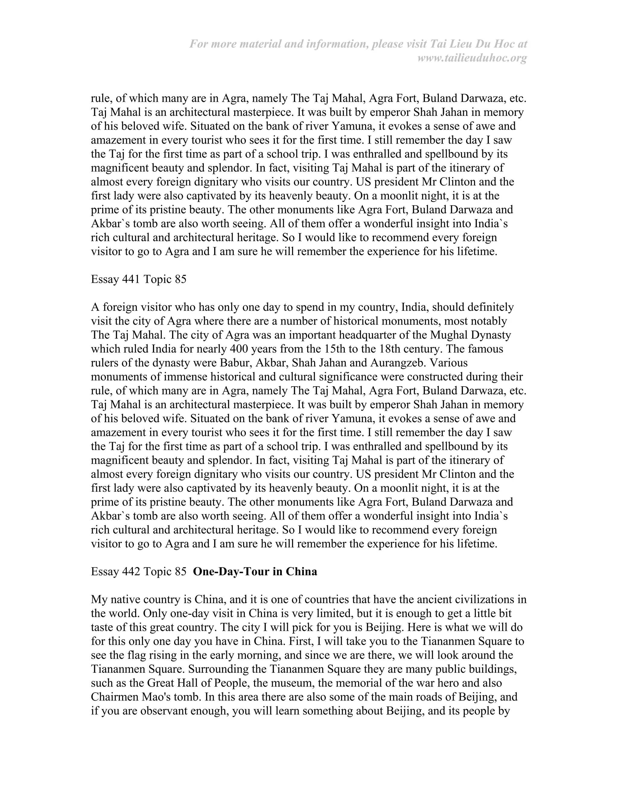 For more material and information, please visit Tai Lieu Du Hoc at
www.tailieuduhoc.org
rule, of which many are in Agra, namely The Taj Mahal, Agra Fort, Buland Darwaza, etc.
Taj Mahal is an architectural masterpiece. It was built by emperor Shah Jahan in memory
of his beloved wife. Situated on the bank of river Yamuna, it evokes a sense of awe and
amazement in every tourist who sees it for the first time. I still remember the day I saw
the Taj for the first time as part of a school trip. I was enthralled and spellbound by its
magnificent beauty and splendor. In fact, visiting Taj Mahal is part of the itinerary of
almost every foreign dignitary who visits our country. US president Mr Clinton and the
first lady were also captivated by its heavenly beauty. On a moonlit night, it is at the
prime of its pristine beauty. The other monuments like Agra Fort, Buland Darwaza and
Akbar`s tomb are also worth seeing. All of them offer a wonderful insight into India`s
rich cultural and architectural heritage. So I would like to recommend every foreign
visitor to go to Agra and I am sure he will remember the experience for his lifetime.
Essay 441 Topic 85
A foreign visitor who has only one day to spend in my country, India, should definitely
visit the city of Agra where there are a number of historical monuments, most notably
The Taj Mahal. The city of Agra was an important headquarter of the Mughal Dynasty
which ruled India for nearly 400 years from the 15th to the 18th century. The famous
rulers of the dynasty were Babur, Akbar, Shah Jahan and Aurangzeb. Various
monuments of immense historical and cultural significance were constructed during their
rule, of which many are in Agra, namely The Taj Mahal, Agra Fort, Buland Darwaza, etc.
Taj Mahal is an architectural masterpiece. It was built by emperor Shah Jahan in memory
of his beloved wife. Situated on the bank of river Yamuna, it evokes a sense of awe and
amazement in every tourist who sees it for the first time. I still remember the day I saw
the Taj for the first time as part of a school trip. I was enthralled and spellbound by its
magnificent beauty and splendor. In fact, visiting Taj Mahal is part of the itinerary of
almost every foreign dignitary who visits our country. US president Mr Clinton and the
first lady were also captivated by its heavenly beauty. On a moonlit night, it is at the
prime of its pristine beauty. The other monuments like Agra Fort, Buland Darwaza and
Akbar`s tomb are also worth seeing. All of them offer a wonderful insight into India`s
rich cultural and architectural heritage. So I would like to recommend every foreign
visitor to go to Agra and I am sure he will remember the experience for his lifetime.
Essay 442 Topic 85 One-Day-Tour in China
My native country is China, and it is one of countries that have the ancient civilizations in
the world. Only one-day visit in China is very limited, but it is enough to get a little bit
taste of this great country. The city I will pick for you is Beijing. Here is what we will do
for this only one day you have in China. First, I will take you to the Tiananmen Square to
see the flag rising in the early morning, and since we are there, we will look around the
Tiananmen Square. Surrounding the Tiananmen Square they are many public buildings,
such as the Great Hall of People, the museum, the memorial of the war hero and also
Chairmen Mao's tomb. In this area there are also some of the main roads of Beijing, and
if you are observant enough, you will learn something about Beijing, and its people by
 