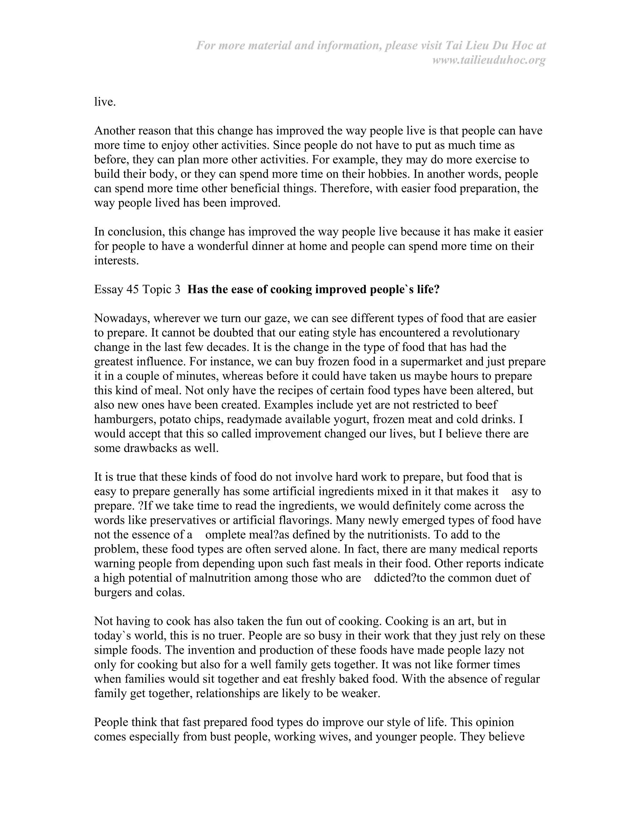 For more material and information, please visit Tai Lieu Du Hoc at
www.tailieuduhoc.org
live.
Another reason that this change has improved the way people live is that people can have
more time to enjoy other activities. Since people do not have to put as much time as
before, they can plan more other activities. For example, they may do more exercise to
build their body, or they can spend more time on their hobbies. In another words, people
can spend more time other beneficial things. Therefore, with easier food preparation, the
way people lived has been improved.
In conclusion, this change has improved the way people live because it has make it easier
for people to have a wonderful dinner at home and people can spend more time on their
interests.
Essay 45 Topic 3 Has the ease of cooking improved people`s life?
Nowadays, wherever we turn our gaze, we can see different types of food that are easier
to prepare. It cannot be doubted that our eating style has encountered a revolutionary
change in the last few decades. It is the change in the type of food that has had the
greatest influence. For instance, we can buy frozen food in a supermarket and just prepare
it in a couple of minutes, whereas before it could have taken us maybe hours to prepare
this kind of meal. Not only have the recipes of certain food types have been altered, but
also new ones have been created. Examples include yet are not restricted to beef
hamburgers, potato chips, readymade available yogurt, frozen meat and cold drinks. I
would accept that this so called improvement changed our lives, but I believe there are
some drawbacks as well.
It is true that these kinds of food do not involve hard work to prepare, but food that is
easy to prepare generally has some artificial ingredients mixed in it that makes it asy to
prepare. ?If we take time to read the ingredients, we would definitely come across the
words like preservatives or artificial flavorings. Many newly emerged types of food have
not the essence of a omplete meal?as defined by the nutritionists. To add to the
problem, these food types are often served alone. In fact, there are many medical reports
warning people from depending upon such fast meals in their food. Other reports indicate
a high potential of malnutrition among those who are ddicted?to the common duet of
burgers and colas.
Not having to cook has also taken the fun out of cooking. Cooking is an art, but in
today`s world, this is no truer. People are so busy in their work that they just rely on these
simple foods. The invention and production of these foods have made people lazy not
only for cooking but also for a well family gets together. It was not like former times
when families would sit together and eat freshly baked food. With the absence of regular
family get together, relationships are likely to be weaker.
People think that fast prepared food types do improve our style of life. This opinion
comes especially from bust people, working wives, and younger people. They believe
 