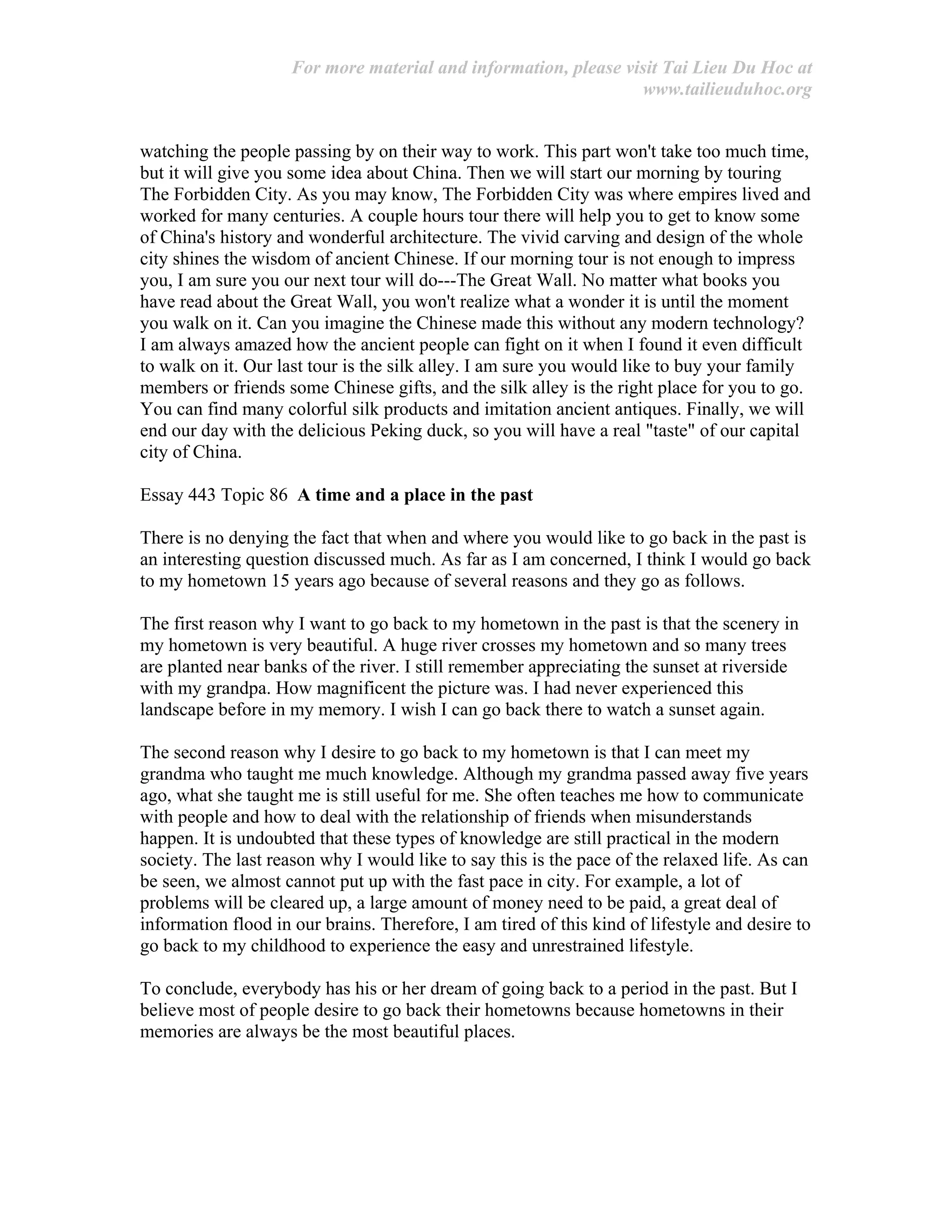 For more material and information, please visit Tai Lieu Du Hoc at
www.tailieuduhoc.org
watching the people passing by on their way to work. This part won't take too much time,
but it will give you some idea about China. Then we will start our morning by touring
The Forbidden City. As you may know, The Forbidden City was where empires lived and
worked for many centuries. A couple hours tour there will help you to get to know some
of China's history and wonderful architecture. The vivid carving and design of the whole
city shines the wisdom of ancient Chinese. If our morning tour is not enough to impress
you, I am sure you our next tour will do---The Great Wall. No matter what books you
have read about the Great Wall, you won't realize what a wonder it is until the moment
you walk on it. Can you imagine the Chinese made this without any modern technology?
I am always amazed how the ancient people can fight on it when I found it even difficult
to walk on it. Our last tour is the silk alley. I am sure you would like to buy your family
members or friends some Chinese gifts, and the silk alley is the right place for you to go.
You can find many colorful silk products and imitation ancient antiques. Finally, we will
end our day with the delicious Peking duck, so you will have a real "taste" of our capital
city of China.
Essay 443 Topic 86 A time and a place in the past
There is no denying the fact that when and where you would like to go back in the past is
an interesting question discussed much. As far as I am concerned, I think I would go back
to my hometown 15 years ago because of several reasons and they go as follows.
The first reason why I want to go back to my hometown in the past is that the scenery in
my hometown is very beautiful. A huge river crosses my hometown and so many trees
are planted near banks of the river. I still remember appreciating the sunset at riverside
with my grandpa. How magnificent the picture was. I had never experienced this
landscape before in my memory. I wish I can go back there to watch a sunset again.
The second reason why I desire to go back to my hometown is that I can meet my
grandma who taught me much knowledge. Although my grandma passed away five years
ago, what she taught me is still useful for me. She often teaches me how to communicate
with people and how to deal with the relationship of friends when misunderstands
happen. It is undoubted that these types of knowledge are still practical in the modern
society. The last reason why I would like to say this is the pace of the relaxed life. As can
be seen, we almost cannot put up with the fast pace in city. For example, a lot of
problems will be cleared up, a large amount of money need to be paid, a great deal of
information flood in our brains. Therefore, I am tired of this kind of lifestyle and desire to
go back to my childhood to experience the easy and unrestrained lifestyle.
To conclude, everybody has his or her dream of going back to a period in the past. But I
believe most of people desire to go back their hometowns because hometowns in their
memories are always be the most beautiful places.
 