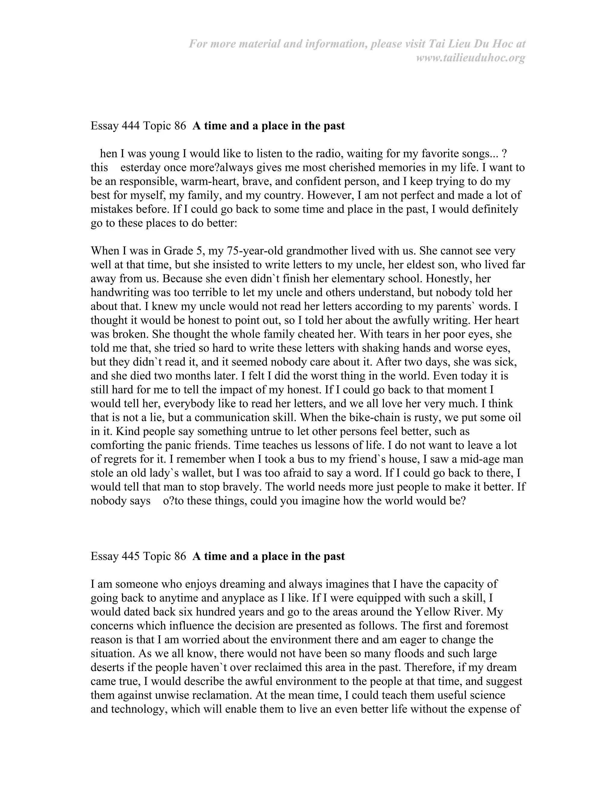 For more material and information, please visit Tai Lieu Du Hoc at
www.tailieuduhoc.org
Essay 444 Topic 86 A time and a place in the past
hen I was young I would like to listen to the radio, waiting for my favorite songs... ?
this esterday once more?always gives me most cherished memories in my life. I want to
be an responsible, warm-heart, brave, and confident person, and I keep trying to do my
best for myself, my family, and my country. However, I am not perfect and made a lot of
mistakes before. If I could go back to some time and place in the past, I would definitely
go to these places to do better:
When I was in Grade 5, my 75-year-old grandmother lived with us. She cannot see very
well at that time, but she insisted to write letters to my uncle, her eldest son, who lived far
away from us. Because she even didn`t finish her elementary school. Honestly, her
handwriting was too terrible to let my uncle and others understand, but nobody told her
about that. I knew my uncle would not read her letters according to my parents` words. I
thought it would be honest to point out, so I told her about the awfully writing. Her heart
was broken. She thought the whole family cheated her. With tears in her poor eyes, she
told me that, she tried so hard to write these letters with shaking hands and worse eyes,
but they didn`t read it, and it seemed nobody care about it. After two days, she was sick,
and she died two months later. I felt I did the worst thing in the world. Even today it is
still hard for me to tell the impact of my honest. If I could go back to that moment I
would tell her, everybody like to read her letters, and we all love her very much. I think
that is not a lie, but a communication skill. When the bike-chain is rusty, we put some oil
in it. Kind people say something untrue to let other persons feel better, such as
comforting the panic friends. Time teaches us lessons of life. I do not want to leave a lot
of regrets for it. I remember when I took a bus to my friend`s house, I saw a mid-age man
stole an old lady`s wallet, but I was too afraid to say a word. If I could go back to there, I
would tell that man to stop bravely. The world needs more just people to make it better. If
nobody says o?to these things, could you imagine how the world would be?
Essay 445 Topic 86 A time and a place in the past
I am someone who enjoys dreaming and always imagines that I have the capacity of
going back to anytime and anyplace as I like. If I were equipped with such a skill, I
would dated back six hundred years and go to the areas around the Yellow River. My
concerns which influence the decision are presented as follows. The first and foremost
reason is that I am worried about the environment there and am eager to change the
situation. As we all know, there would not have been so many floods and such large
deserts if the people haven`t over reclaimed this area in the past. Therefore, if my dream
came true, I would describe the awful environment to the people at that time, and suggest
them against unwise reclamation. At the mean time, I could teach them useful science
and technology, which will enable them to live an even better life without the expense of
 