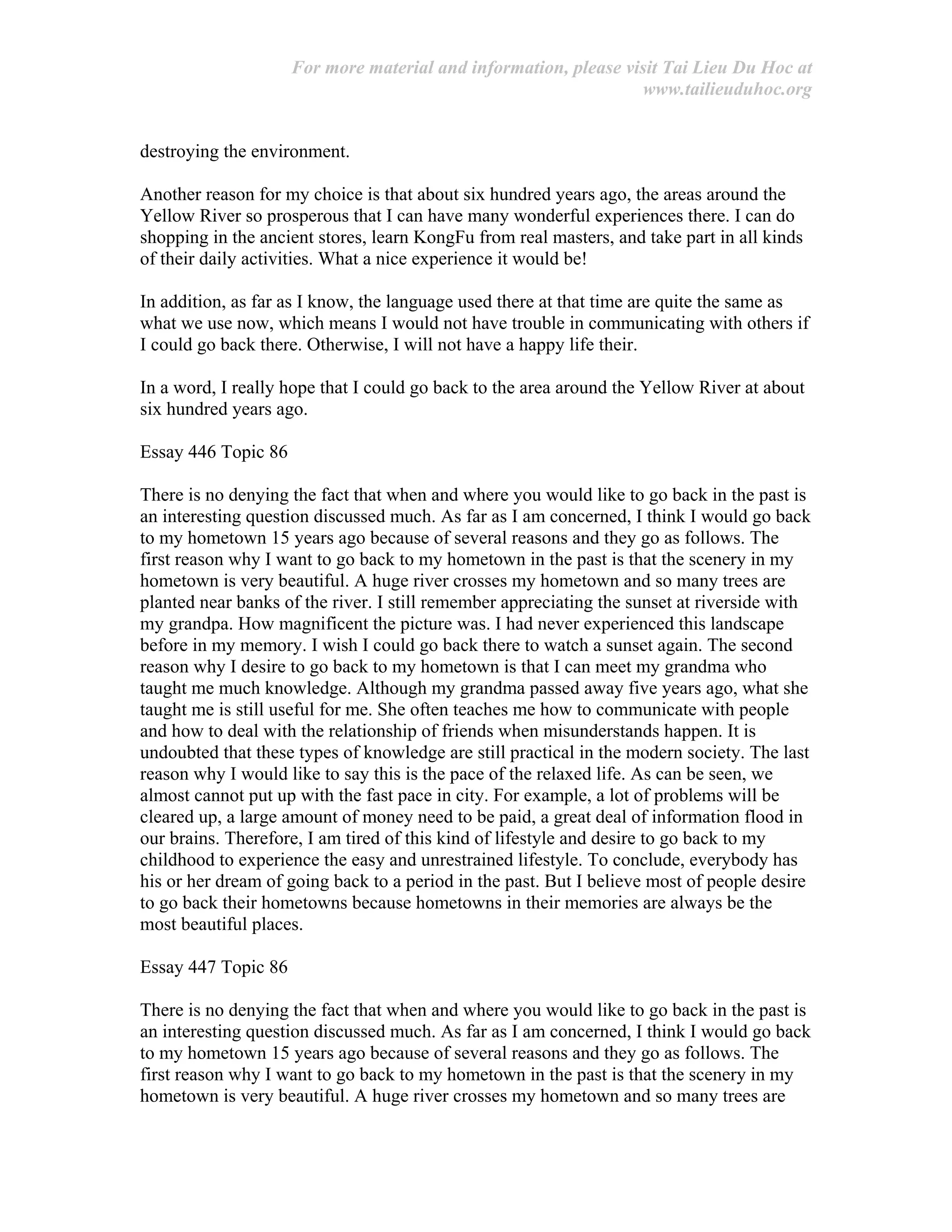 For more material and information, please visit Tai Lieu Du Hoc at
www.tailieuduhoc.org
destroying the environment.
Another reason for my choice is that about six hundred years ago, the areas around the
Yellow River so prosperous that I can have many wonderful experiences there. I can do
shopping in the ancient stores, learn KongFu from real masters, and take part in all kinds
of their daily activities. What a nice experience it would be!
In addition, as far as I know, the language used there at that time are quite the same as
what we use now, which means I would not have trouble in communicating with others if
I could go back there. Otherwise, I will not have a happy life their.
In a word, I really hope that I could go back to the area around the Yellow River at about
six hundred years ago.
Essay 446 Topic 86
There is no denying the fact that when and where you would like to go back in the past is
an interesting question discussed much. As far as I am concerned, I think I would go back
to my hometown 15 years ago because of several reasons and they go as follows. The
first reason why I want to go back to my hometown in the past is that the scenery in my
hometown is very beautiful. A huge river crosses my hometown and so many trees are
planted near banks of the river. I still remember appreciating the sunset at riverside with
my grandpa. How magnificent the picture was. I had never experienced this landscape
before in my memory. I wish I could go back there to watch a sunset again. The second
reason why I desire to go back to my hometown is that I can meet my grandma who
taught me much knowledge. Although my grandma passed away five years ago, what she
taught me is still useful for me. She often teaches me how to communicate with people
and how to deal with the relationship of friends when misunderstands happen. It is
undoubted that these types of knowledge are still practical in the modern society. The last
reason why I would like to say this is the pace of the relaxed life. As can be seen, we
almost cannot put up with the fast pace in city. For example, a lot of problems will be
cleared up, a large amount of money need to be paid, a great deal of information flood in
our brains. Therefore, I am tired of this kind of lifestyle and desire to go back to my
childhood to experience the easy and unrestrained lifestyle. To conclude, everybody has
his or her dream of going back to a period in the past. But I believe most of people desire
to go back their hometowns because hometowns in their memories are always be the
most beautiful places.
Essay 447 Topic 86
There is no denying the fact that when and where you would like to go back in the past is
an interesting question discussed much. As far as I am concerned, I think I would go back
to my hometown 15 years ago because of several reasons and they go as follows. The
first reason why I want to go back to my hometown in the past is that the scenery in my
hometown is very beautiful. A huge river crosses my hometown and so many trees are
 