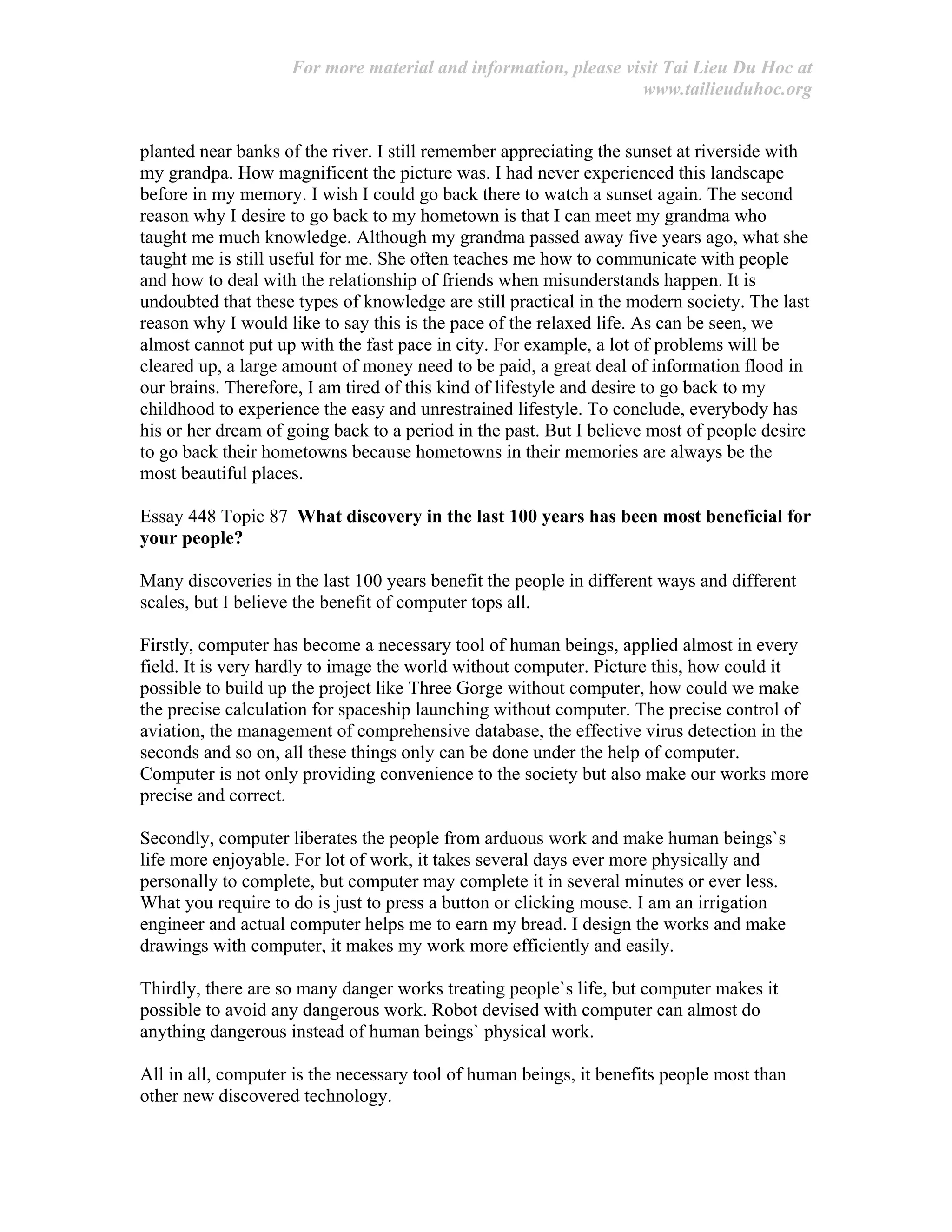 For more material and information, please visit Tai Lieu Du Hoc at
www.tailieuduhoc.org
planted near banks of the river. I still remember appreciating the sunset at riverside with
my grandpa. How magnificent the picture was. I had never experienced this landscape
before in my memory. I wish I could go back there to watch a sunset again. The second
reason why I desire to go back to my hometown is that I can meet my grandma who
taught me much knowledge. Although my grandma passed away five years ago, what she
taught me is still useful for me. She often teaches me how to communicate with people
and how to deal with the relationship of friends when misunderstands happen. It is
undoubted that these types of knowledge are still practical in the modern society. The last
reason why I would like to say this is the pace of the relaxed life. As can be seen, we
almost cannot put up with the fast pace in city. For example, a lot of problems will be
cleared up, a large amount of money need to be paid, a great deal of information flood in
our brains. Therefore, I am tired of this kind of lifestyle and desire to go back to my
childhood to experience the easy and unrestrained lifestyle. To conclude, everybody has
his or her dream of going back to a period in the past. But I believe most of people desire
to go back their hometowns because hometowns in their memories are always be the
most beautiful places.
Essay 448 Topic 87 What discovery in the last 100 years has been most beneficial for
your people?
Many discoveries in the last 100 years benefit the people in different ways and different
scales, but I believe the benefit of computer tops all.
Firstly, computer has become a necessary tool of human beings, applied almost in every
field. It is very hardly to image the world without computer. Picture this, how could it
possible to build up the project like Three Gorge without computer, how could we make
the precise calculation for spaceship launching without computer. The precise control of
aviation, the management of comprehensive database, the effective virus detection in the
seconds and so on, all these things only can be done under the help of computer.
Computer is not only providing convenience to the society but also make our works more
precise and correct.
Secondly, computer liberates the people from arduous work and make human beings`s
life more enjoyable. For lot of work, it takes several days ever more physically and
personally to complete, but computer may complete it in several minutes or ever less.
What you require to do is just to press a button or clicking mouse. I am an irrigation
engineer and actual computer helps me to earn my bread. I design the works and make
drawings with computer, it makes my work more efficiently and easily.
Thirdly, there are so many danger works treating people`s life, but computer makes it
possible to avoid any dangerous work. Robot devised with computer can almost do
anything dangerous instead of human beings` physical work.
All in all, computer is the necessary tool of human beings, it benefits people most than
other new discovered technology.
 