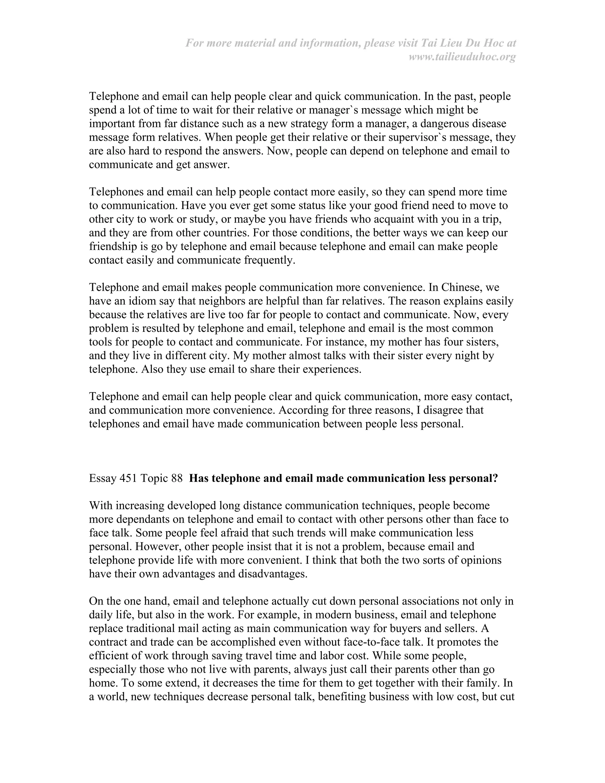 For more material and information, please visit Tai Lieu Du Hoc at
www.tailieuduhoc.org
Telephone and email can help people clear and quick communication. In the past, people
spend a lot of time to wait for their relative or manager`s message which might be
important from far distance such as a new strategy form a manager, a dangerous disease
message form relatives. When people get their relative or their supervisor`s message, they
are also hard to respond the answers. Now, people can depend on telephone and email to
communicate and get answer.
Telephones and email can help people contact more easily, so they can spend more time
to communication. Have you ever get some status like your good friend need to move to
other city to work or study, or maybe you have friends who acquaint with you in a trip,
and they are from other countries. For those conditions, the better ways we can keep our
friendship is go by telephone and email because telephone and email can make people
contact easily and communicate frequently.
Telephone and email makes people communication more convenience. In Chinese, we
have an idiom say that neighbors are helpful than far relatives. The reason explains easily
because the relatives are live too far for people to contact and communicate. Now, every
problem is resulted by telephone and email, telephone and email is the most common
tools for people to contact and communicate. For instance, my mother has four sisters,
and they live in different city. My mother almost talks with their sister every night by
telephone. Also they use email to share their experiences.
Telephone and email can help people clear and quick communication, more easy contact,
and communication more convenience. According for three reasons, I disagree that
telephones and email have made communication between people less personal.
Essay 451 Topic 88 Has telephone and email made communication less personal?
With increasing developed long distance communication techniques, people become
more dependants on telephone and email to contact with other persons other than face to
face talk. Some people feel afraid that such trends will make communication less
personal. However, other people insist that it is not a problem, because email and
telephone provide life with more convenient. I think that both the two sorts of opinions
have their own advantages and disadvantages.
On the one hand, email and telephone actually cut down personal associations not only in
daily life, but also in the work. For example, in modern business, email and telephone
replace traditional mail acting as main communication way for buyers and sellers. A
contract and trade can be accomplished even without face-to-face talk. It promotes the
efficient of work through saving travel time and labor cost. While some people,
especially those who not live with parents, always just call their parents other than go
home. To some extend, it decreases the time for them to get together with their family. In
a world, new techniques decrease personal talk, benefiting business with low cost, but cut
 