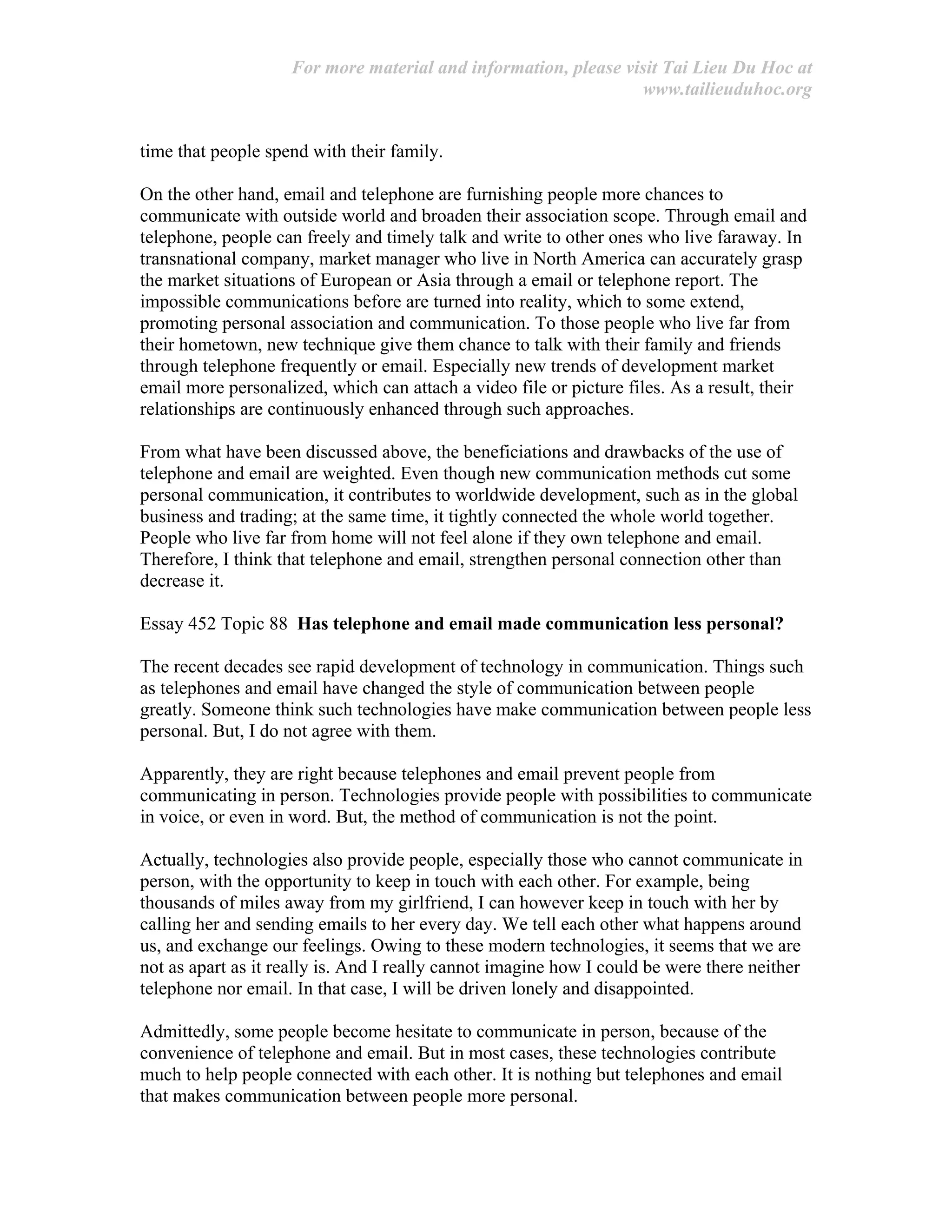 For more material and information, please visit Tai Lieu Du Hoc at
www.tailieuduhoc.org
time that people spend with their family.
On the other hand, email and telephone are furnishing people more chances to
communicate with outside world and broaden their association scope. Through email and
telephone, people can freely and timely talk and write to other ones who live faraway. In
transnational company, market manager who live in North America can accurately grasp
the market situations of European or Asia through a email or telephone report. The
impossible communications before are turned into reality, which to some extend,
promoting personal association and communication. To those people who live far from
their hometown, new technique give them chance to talk with their family and friends
through telephone frequently or email. Especially new trends of development market
email more personalized, which can attach a video file or picture files. As a result, their
relationships are continuously enhanced through such approaches.
From what have been discussed above, the beneficiations and drawbacks of the use of
telephone and email are weighted. Even though new communication methods cut some
personal communication, it contributes to worldwide development, such as in the global
business and trading; at the same time, it tightly connected the whole world together.
People who live far from home will not feel alone if they own telephone and email.
Therefore, I think that telephone and email, strengthen personal connection other than
decrease it.
Essay 452 Topic 88 Has telephone and email made communication less personal?
The recent decades see rapid development of technology in communication. Things such
as telephones and email have changed the style of communication between people
greatly. Someone think such technologies have make communication between people less
personal. But, I do not agree with them.
Apparently, they are right because telephones and email prevent people from
communicating in person. Technologies provide people with possibilities to communicate
in voice, or even in word. But, the method of communication is not the point.
Actually, technologies also provide people, especially those who cannot communicate in
person, with the opportunity to keep in touch with each other. For example, being
thousands of miles away from my girlfriend, I can however keep in touch with her by
calling her and sending emails to her every day. We tell each other what happens around
us, and exchange our feelings. Owing to these modern technologies, it seems that we are
not as apart as it really is. And I really cannot imagine how I could be were there neither
telephone nor email. In that case, I will be driven lonely and disappointed.
Admittedly, some people become hesitate to communicate in person, because of the
convenience of telephone and email. But in most cases, these technologies contribute
much to help people connected with each other. It is nothing but telephones and email
that makes communication between people more personal.
 