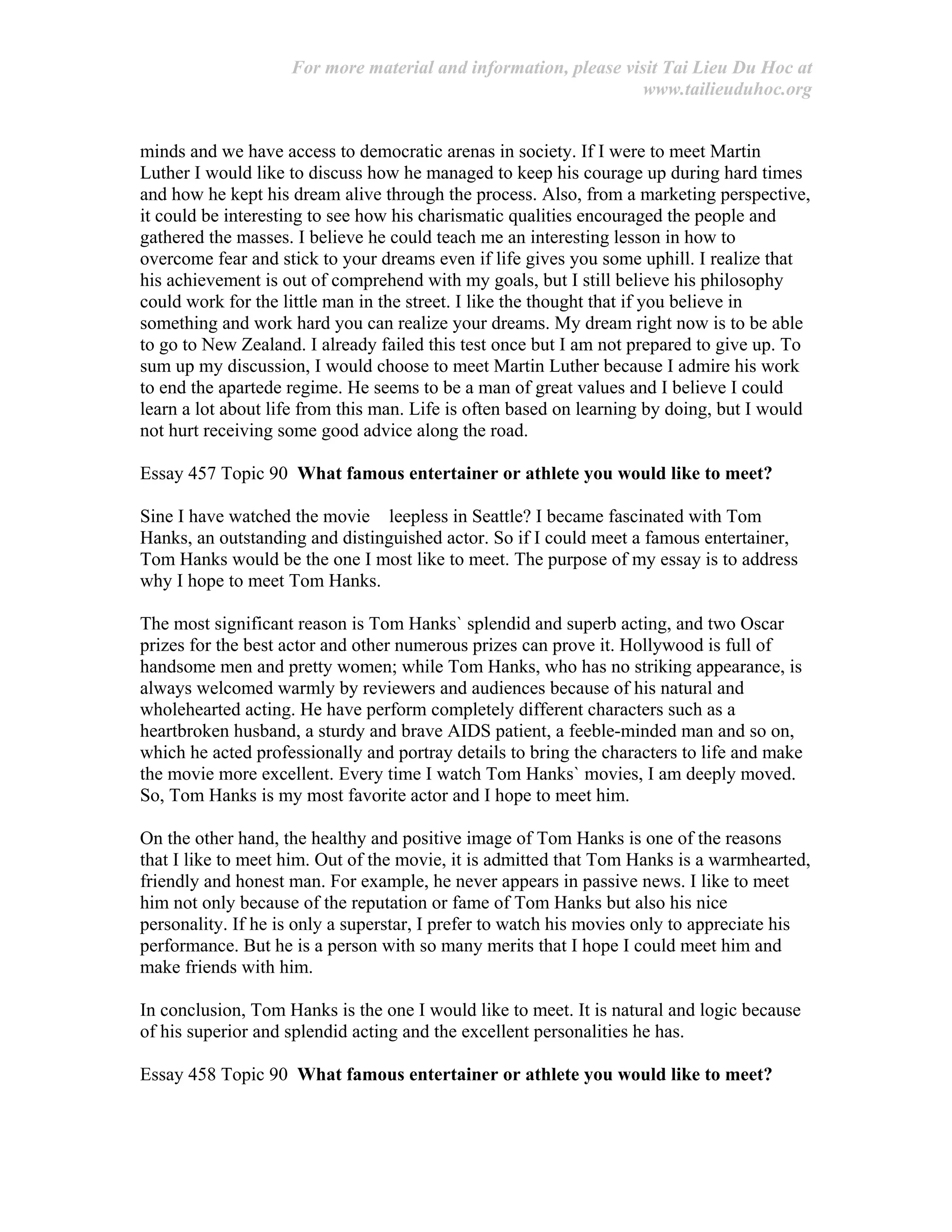 For more material and information, please visit Tai Lieu Du Hoc at
www.tailieuduhoc.org
minds and we have access to democratic arenas in society. If I were to meet Martin
Luther I would like to discuss how he managed to keep his courage up during hard times
and how he kept his dream alive through the process. Also, from a marketing perspective,
it could be interesting to see how his charismatic qualities encouraged the people and
gathered the masses. I believe he could teach me an interesting lesson in how to
overcome fear and stick to your dreams even if life gives you some uphill. I realize that
his achievement is out of comprehend with my goals, but I still believe his philosophy
could work for the little man in the street. I like the thought that if you believe in
something and work hard you can realize your dreams. My dream right now is to be able
to go to New Zealand. I already failed this test once but I am not prepared to give up. To
sum up my discussion, I would choose to meet Martin Luther because I admire his work
to end the apartede regime. He seems to be a man of great values and I believe I could
learn a lot about life from this man. Life is often based on learning by doing, but I would
not hurt receiving some good advice along the road.
Essay 457 Topic 90 What famous entertainer or athlete you would like to meet?
Sine I have watched the movie leepless in Seattle? I became fascinated with Tom
Hanks, an outstanding and distinguished actor. So if I could meet a famous entertainer,
Tom Hanks would be the one I most like to meet. The purpose of my essay is to address
why I hope to meet Tom Hanks.
The most significant reason is Tom Hanks` splendid and superb acting, and two Oscar
prizes for the best actor and other numerous prizes can prove it. Hollywood is full of
handsome men and pretty women; while Tom Hanks, who has no striking appearance, is
always welcomed warmly by reviewers and audiences because of his natural and
wholehearted acting. He have perform completely different characters such as a
heartbroken husband, a sturdy and brave AIDS patient, a feeble-minded man and so on,
which he acted professionally and portray details to bring the characters to life and make
the movie more excellent. Every time I watch Tom Hanks` movies, I am deeply moved.
So, Tom Hanks is my most favorite actor and I hope to meet him.
On the other hand, the healthy and positive image of Tom Hanks is one of the reasons
that I like to meet him. Out of the movie, it is admitted that Tom Hanks is a warmhearted,
friendly and honest man. For example, he never appears in passive news. I like to meet
him not only because of the reputation or fame of Tom Hanks but also his nice
personality. If he is only a superstar, I prefer to watch his movies only to appreciate his
performance. But he is a person with so many merits that I hope I could meet him and
make friends with him.
In conclusion, Tom Hanks is the one I would like to meet. It is natural and logic because
of his superior and splendid acting and the excellent personalities he has.
Essay 458 Topic 90 What famous entertainer or athlete you would like to meet?
 