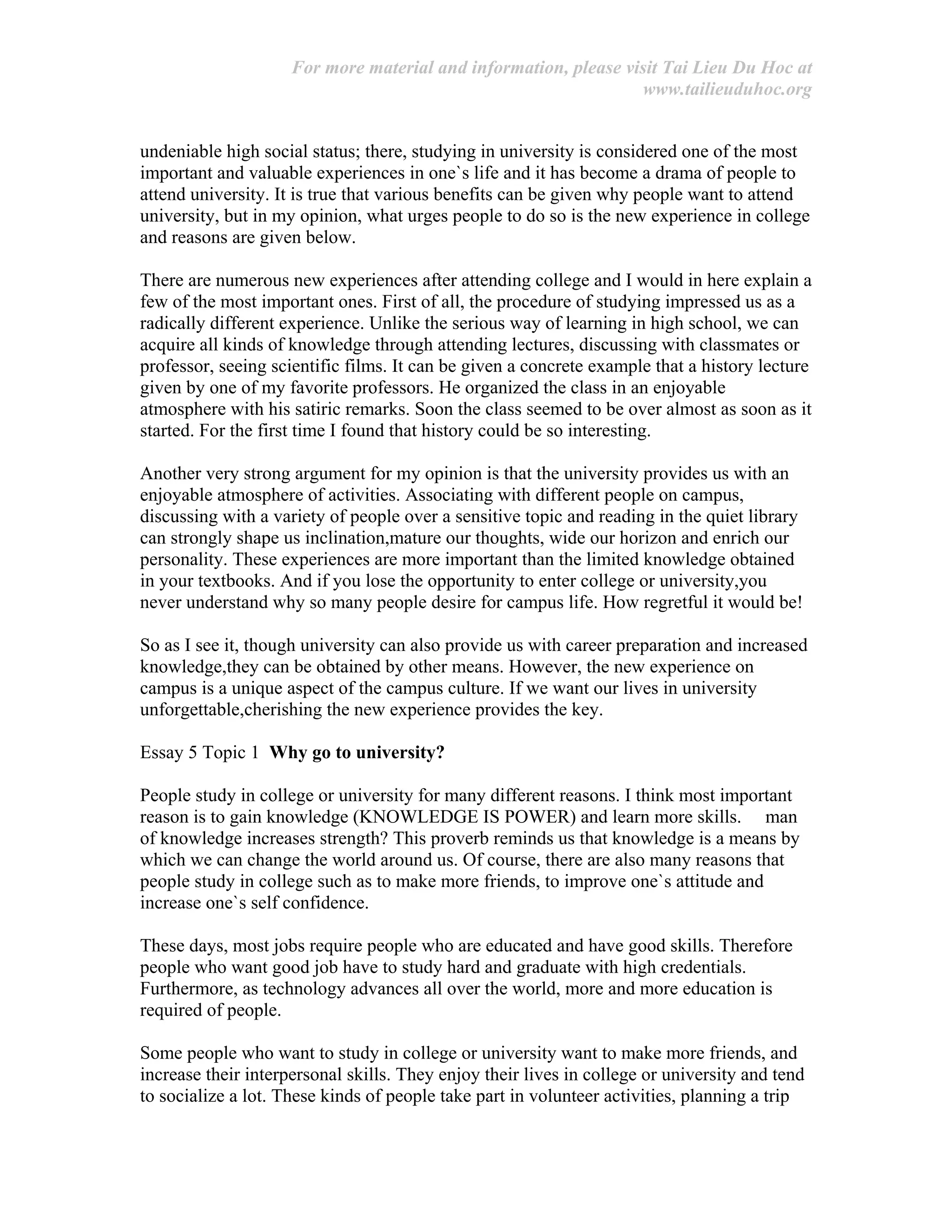 For more material and information, please visit Tai Lieu Du Hoc at
www.tailieuduhoc.org
undeniable high social status; there, studying in university is considered one of the most
important and valuable experiences in one`s life and it has become a drama of people to
attend university. It is true that various benefits can be given why people want to attend
university, but in my opinion, what urges people to do so is the new experience in college
and reasons are given below.
There are numerous new experiences after attending college and I would in here explain a
few of the most important ones. First of all, the procedure of studying impressed us as a
radically different experience. Unlike the serious way of learning in high school, we can
acquire all kinds of knowledge through attending lectures, discussing with classmates or
professor, seeing scientific films. It can be given a concrete example that a history lecture
given by one of my favorite professors. He organized the class in an enjoyable
atmosphere with his satiric remarks. Soon the class seemed to be over almost as soon as it
started. For the first time I found that history could be so interesting.
Another very strong argument for my opinion is that the university provides us with an
enjoyable atmosphere of activities. Associating with different people on campus,
discussing with a variety of people over a sensitive topic and reading in the quiet library
can strongly shape us inclination,mature our thoughts, wide our horizon and enrich our
personality. These experiences are more important than the limited knowledge obtained
in your textbooks. And if you lose the opportunity to enter college or university,you
never understand why so many people desire for campus life. How regretful it would be!
So as I see it, though university can also provide us with career preparation and increased
knowledge,they can be obtained by other means. However, the new experience on
campus is a unique aspect of the campus culture. If we want our lives in university
unforgettable,cherishing the new experience provides the key.
Essay 5 Topic 1 Why go to university?
People study in college or university for many different reasons. I think most important
reason is to gain knowledge (KNOWLEDGE IS POWER) and learn more skills. man
of knowledge increases strength? This proverb reminds us that knowledge is a means by
which we can change the world around us. Of course, there are also many reasons that
people study in college such as to make more friends, to improve one`s attitude and
increase one`s self confidence.
These days, most jobs require people who are educated and have good skills. Therefore
people who want good job have to study hard and graduate with high credentials.
Furthermore, as technology advances all over the world, more and more education is
required of people.
Some people who want to study in college or university want to make more friends, and
increase their interpersonal skills. They enjoy their lives in college or university and tend
to socialize a lot. These kinds of people take part in volunteer activities, planning a trip
 