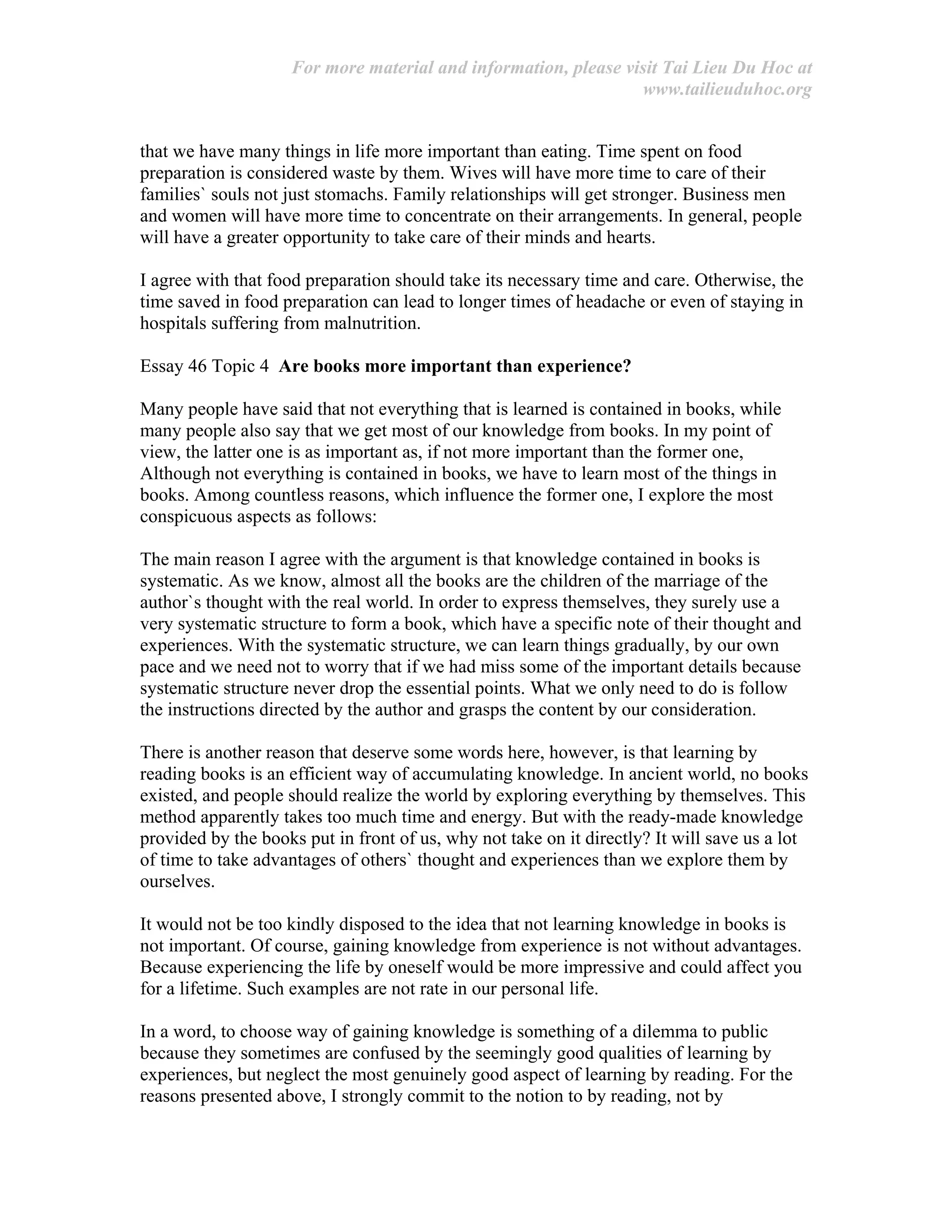 For more material and information, please visit Tai Lieu Du Hoc at
www.tailieuduhoc.org
that we have many things in life more important than eating. Time spent on food
preparation is considered waste by them. Wives will have more time to care of their
families` souls not just stomachs. Family relationships will get stronger. Business men
and women will have more time to concentrate on their arrangements. In general, people
will have a greater opportunity to take care of their minds and hearts.
I agree with that food preparation should take its necessary time and care. Otherwise, the
time saved in food preparation can lead to longer times of headache or even of staying in
hospitals suffering from malnutrition.
Essay 46 Topic 4 Are books more important than experience?
Many people have said that not everything that is learned is contained in books, while
many people also say that we get most of our knowledge from books. In my point of
view, the latter one is as important as, if not more important than the former one,
Although not everything is contained in books, we have to learn most of the things in
books. Among countless reasons, which influence the former one, I explore the most
conspicuous aspects as follows:
The main reason I agree with the argument is that knowledge contained in books is
systematic. As we know, almost all the books are the children of the marriage of the
author`s thought with the real world. In order to express themselves, they surely use a
very systematic structure to form a book, which have a specific note of their thought and
experiences. With the systematic structure, we can learn things gradually, by our own
pace and we need not to worry that if we had miss some of the important details because
systematic structure never drop the essential points. What we only need to do is follow
the instructions directed by the author and grasps the content by our consideration.
There is another reason that deserve some words here, however, is that learning by
reading books is an efficient way of accumulating knowledge. In ancient world, no books
existed, and people should realize the world by exploring everything by themselves. This
method apparently takes too much time and energy. But with the ready-made knowledge
provided by the books put in front of us, why not take on it directly? It will save us a lot
of time to take advantages of others` thought and experiences than we explore them by
ourselves.
It would not be too kindly disposed to the idea that not learning knowledge in books is
not important. Of course, gaining knowledge from experience is not without advantages.
Because experiencing the life by oneself would be more impressive and could affect you
for a lifetime. Such examples are not rate in our personal life.
In a word, to choose way of gaining knowledge is something of a dilemma to public
because they sometimes are confused by the seemingly good qualities of learning by
experiences, but neglect the most genuinely good aspect of learning by reading. For the
reasons presented above, I strongly commit to the notion to by reading, not by
 