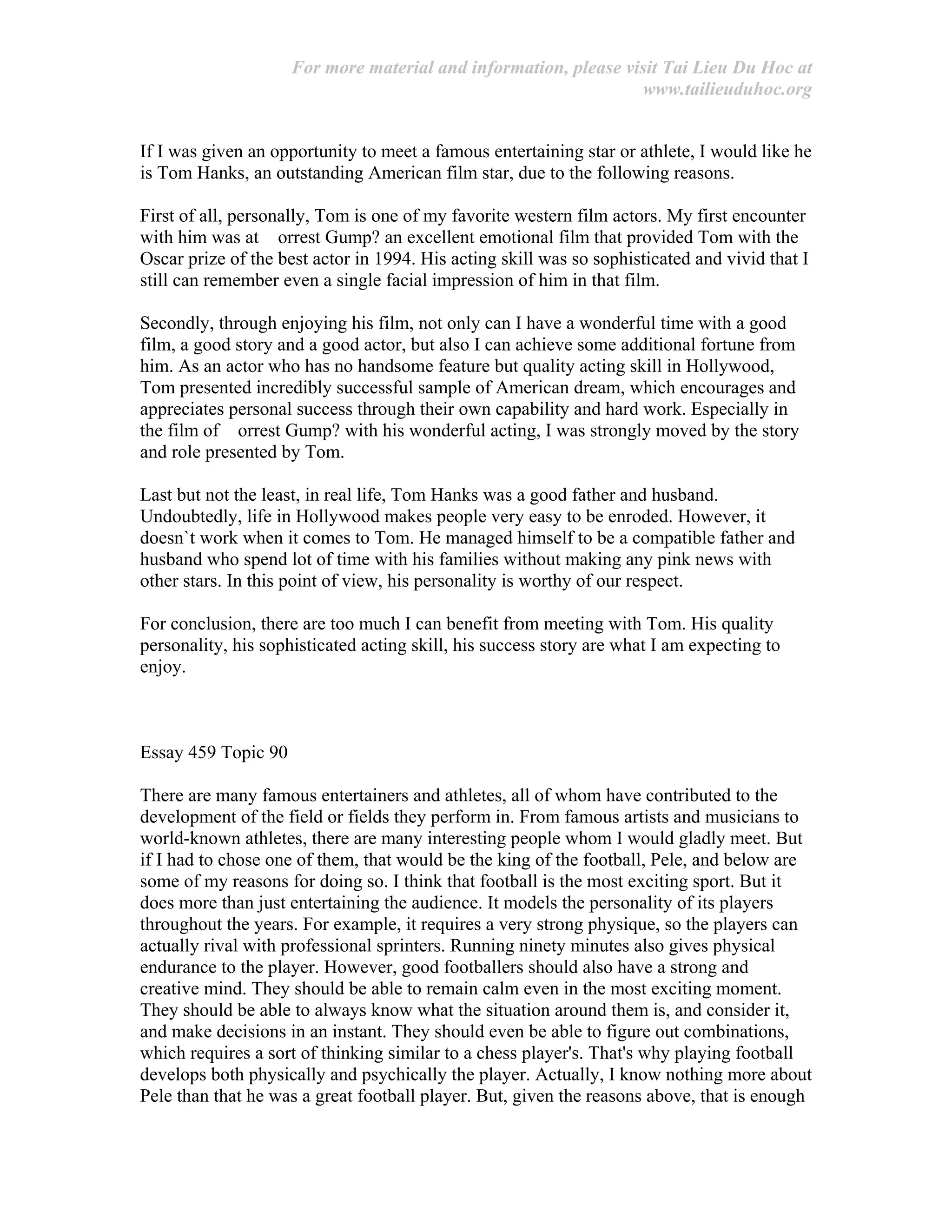 For more material and information, please visit Tai Lieu Du Hoc at
www.tailieuduhoc.org
If I was given an opportunity to meet a famous entertaining star or athlete, I would like he
is Tom Hanks, an outstanding American film star, due to the following reasons.
First of all, personally, Tom is one of my favorite western film actors. My first encounter
with him was at orrest Gump? an excellent emotional film that provided Tom with the
Oscar prize of the best actor in 1994. His acting skill was so sophisticated and vivid that I
still can remember even a single facial impression of him in that film.
Secondly, through enjoying his film, not only can I have a wonderful time with a good
film, a good story and a good actor, but also I can achieve some additional fortune from
him. As an actor who has no handsome feature but quality acting skill in Hollywood,
Tom presented incredibly successful sample of American dream, which encourages and
appreciates personal success through their own capability and hard work. Especially in
the film of orrest Gump? with his wonderful acting, I was strongly moved by the story
and role presented by Tom.
Last but not the least, in real life, Tom Hanks was a good father and husband.
Undoubtedly, life in Hollywood makes people very easy to be enroded. However, it
doesn`t work when it comes to Tom. He managed himself to be a compatible father and
husband who spend lot of time with his families without making any pink news with
other stars. In this point of view, his personality is worthy of our respect.
For conclusion, there are too much I can benefit from meeting with Tom. His quality
personality, his sophisticated acting skill, his success story are what I am expecting to
enjoy.
Essay 459 Topic 90
There are many famous entertainers and athletes, all of whom have contributed to the
development of the field or fields they perform in. From famous artists and musicians to
world-known athletes, there are many interesting people whom I would gladly meet. But
if I had to chose one of them, that would be the king of the football, Pele, and below are
some of my reasons for doing so. I think that football is the most exciting sport. But it
does more than just entertaining the audience. It models the personality of its players
throughout the years. For example, it requires a very strong physique, so the players can
actually rival with professional sprinters. Running ninety minutes also gives physical
endurance to the player. However, good footballers should also have a strong and
creative mind. They should be able to remain calm even in the most exciting moment.
They should be able to always know what the situation around them is, and consider it,
and make decisions in an instant. They should even be able to figure out combinations,
which requires a sort of thinking similar to a chess player's. That's why playing football
develops both physically and psychically the player. Actually, I know nothing more about
Pele than that he was a great football player. But, given the reasons above, that is enough
 