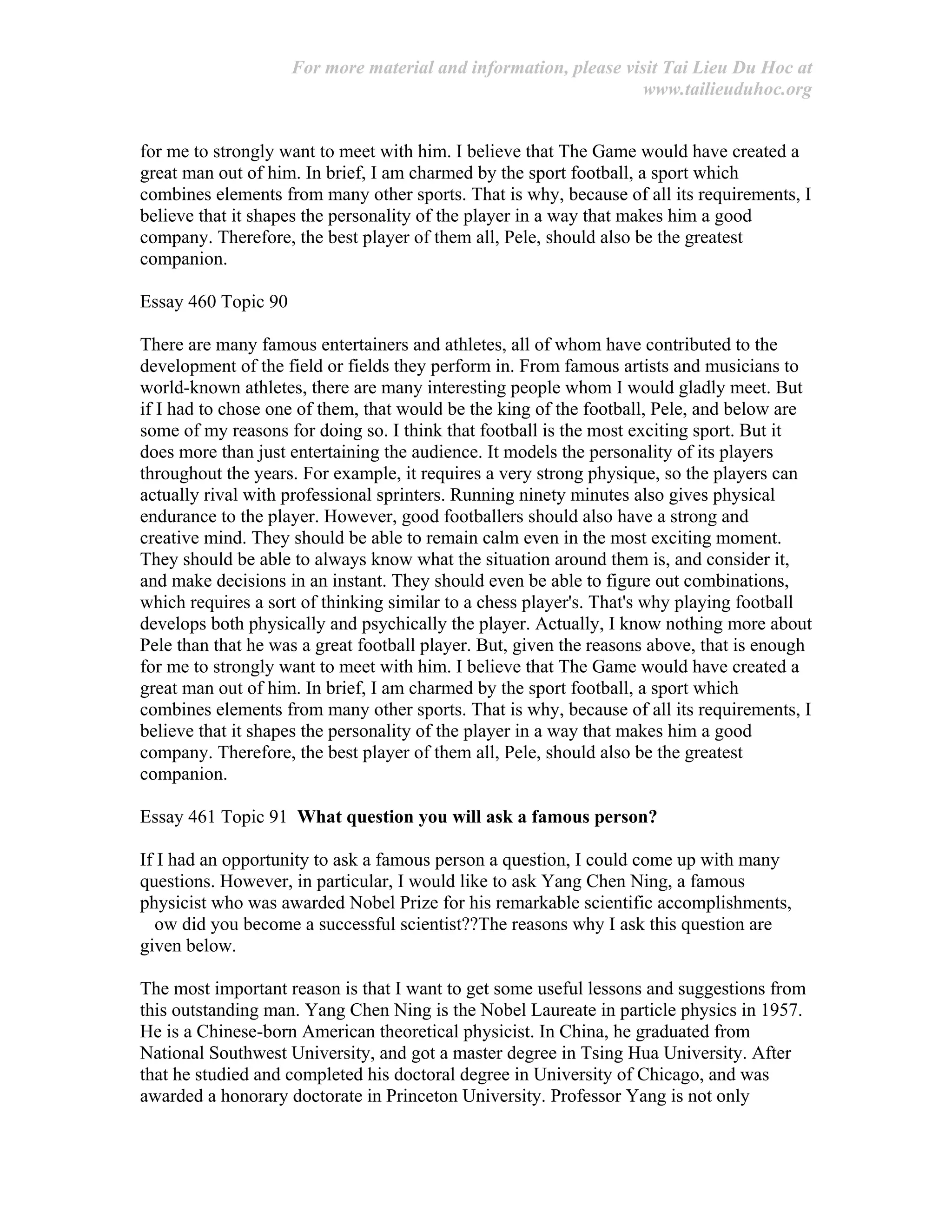 For more material and information, please visit Tai Lieu Du Hoc at
www.tailieuduhoc.org
for me to strongly want to meet with him. I believe that The Game would have created a
great man out of him. In brief, I am charmed by the sport football, a sport which
combines elements from many other sports. That is why, because of all its requirements, I
believe that it shapes the personality of the player in a way that makes him a good
company. Therefore, the best player of them all, Pele, should also be the greatest
companion.
Essay 460 Topic 90
There are many famous entertainers and athletes, all of whom have contributed to the
development of the field or fields they perform in. From famous artists and musicians to
world-known athletes, there are many interesting people whom I would gladly meet. But
if I had to chose one of them, that would be the king of the football, Pele, and below are
some of my reasons for doing so. I think that football is the most exciting sport. But it
does more than just entertaining the audience. It models the personality of its players
throughout the years. For example, it requires a very strong physique, so the players can
actually rival with professional sprinters. Running ninety minutes also gives physical
endurance to the player. However, good footballers should also have a strong and
creative mind. They should be able to remain calm even in the most exciting moment.
They should be able to always know what the situation around them is, and consider it,
and make decisions in an instant. They should even be able to figure out combinations,
which requires a sort of thinking similar to a chess player's. That's why playing football
develops both physically and psychically the player. Actually, I know nothing more about
Pele than that he was a great football player. But, given the reasons above, that is enough
for me to strongly want to meet with him. I believe that The Game would have created a
great man out of him. In brief, I am charmed by the sport football, a sport which
combines elements from many other sports. That is why, because of all its requirements, I
believe that it shapes the personality of the player in a way that makes him a good
company. Therefore, the best player of them all, Pele, should also be the greatest
companion.
Essay 461 Topic 91 What question you will ask a famous person?
If I had an opportunity to ask a famous person a question, I could come up with many
questions. However, in particular, I would like to ask Yang Chen Ning, a famous
physicist who was awarded Nobel Prize for his remarkable scientific accomplishments,
ow did you become a successful scientist??The reasons why I ask this question are
given below.
The most important reason is that I want to get some useful lessons and suggestions from
this outstanding man. Yang Chen Ning is the Nobel Laureate in particle physics in 1957.
He is a Chinese-born American theoretical physicist. In China, he graduated from
National Southwest University, and got a master degree in Tsing Hua University. After
that he studied and completed his doctoral degree in University of Chicago, and was
awarded a honorary doctorate in Princeton University. Professor Yang is not only
 