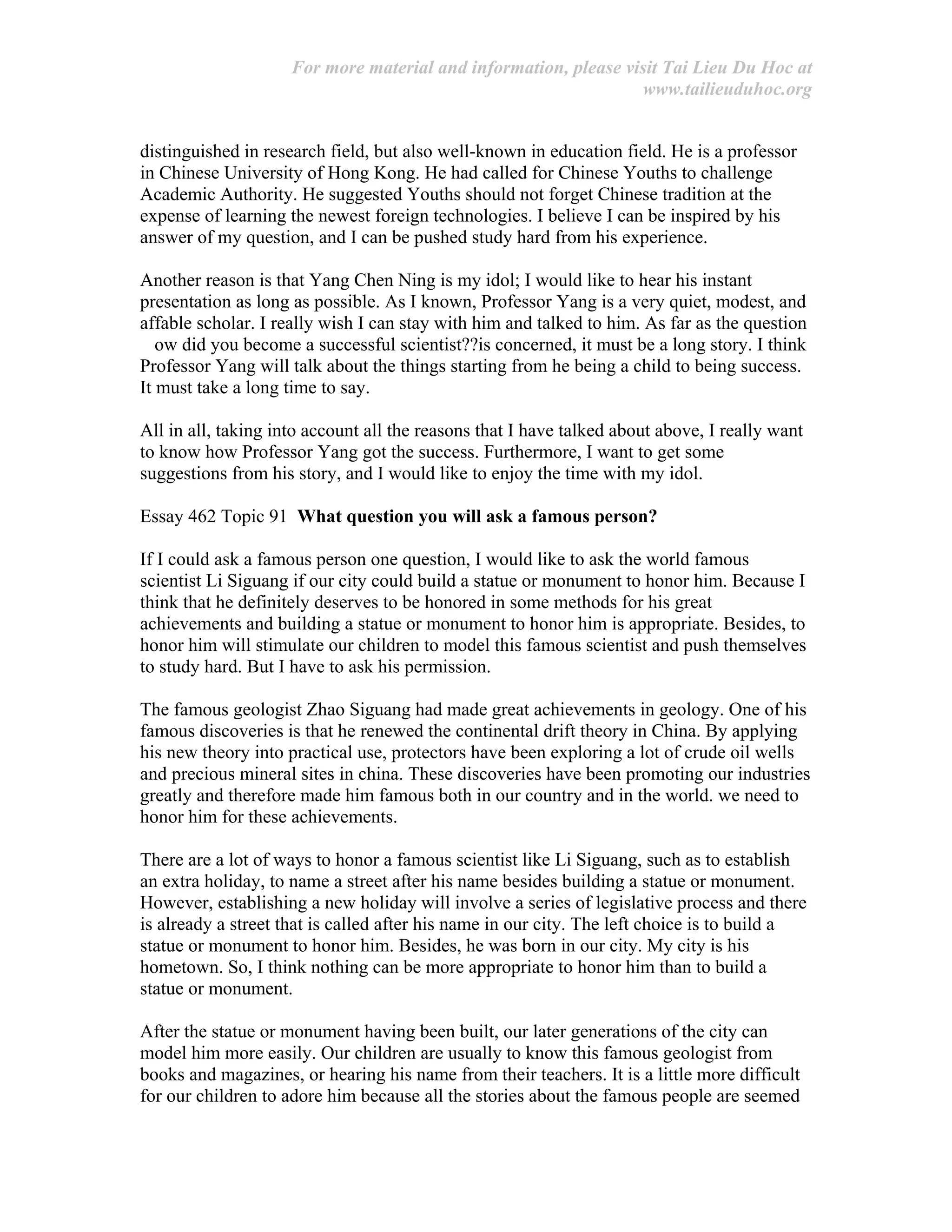 For more material and information, please visit Tai Lieu Du Hoc at
www.tailieuduhoc.org
distinguished in research field, but also well-known in education field. He is a professor
in Chinese University of Hong Kong. He had called for Chinese Youths to challenge
Academic Authority. He suggested Youths should not forget Chinese tradition at the
expense of learning the newest foreign technologies. I believe I can be inspired by his
answer of my question, and I can be pushed study hard from his experience.
Another reason is that Yang Chen Ning is my idol; I would like to hear his instant
presentation as long as possible. As I known, Professor Yang is a very quiet, modest, and
affable scholar. I really wish I can stay with him and talked to him. As far as the question
ow did you become a successful scientist??is concerned, it must be a long story. I think
Professor Yang will talk about the things starting from he being a child to being success.
It must take a long time to say.
All in all, taking into account all the reasons that I have talked about above, I really want
to know how Professor Yang got the success. Furthermore, I want to get some
suggestions from his story, and I would like to enjoy the time with my idol.
Essay 462 Topic 91 What question you will ask a famous person?
If I could ask a famous person one question, I would like to ask the world famous
scientist Li Siguang if our city could build a statue or monument to honor him. Because I
think that he definitely deserves to be honored in some methods for his great
achievements and building a statue or monument to honor him is appropriate. Besides, to
honor him will stimulate our children to model this famous scientist and push themselves
to study hard. But I have to ask his permission.
The famous geologist Zhao Siguang had made great achievements in geology. One of his
famous discoveries is that he renewed the continental drift theory in China. By applying
his new theory into practical use, protectors have been exploring a lot of crude oil wells
and precious mineral sites in china. These discoveries have been promoting our industries
greatly and therefore made him famous both in our country and in the world. we need to
honor him for these achievements.
There are a lot of ways to honor a famous scientist like Li Siguang, such as to establish
an extra holiday, to name a street after his name besides building a statue or monument.
However, establishing a new holiday will involve a series of legislative process and there
is already a street that is called after his name in our city. The left choice is to build a
statue or monument to honor him. Besides, he was born in our city. My city is his
hometown. So, I think nothing can be more appropriate to honor him than to build a
statue or monument.
After the statue or monument having been built, our later generations of the city can
model him more easily. Our children are usually to know this famous geologist from
books and magazines, or hearing his name from their teachers. It is a little more difficult
for our children to adore him because all the stories about the famous people are seemed
 