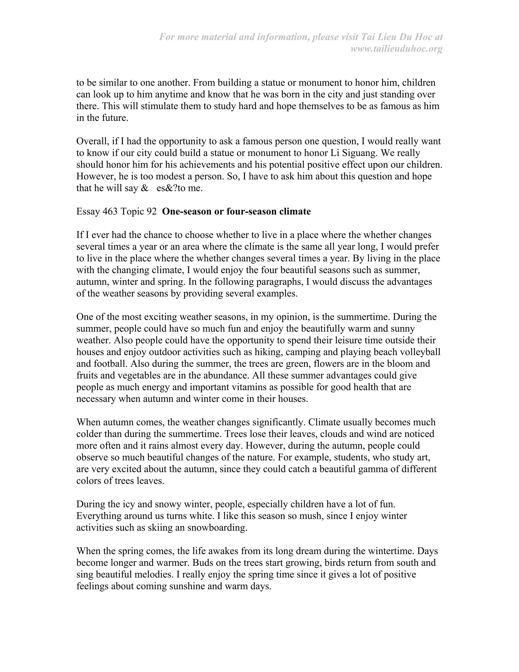 For more material and information, please visit Tai Lieu Du Hoc at
www.tailieuduhoc.org
to be similar to one another. From building a statue or monument to honor him, children
can look up to him anytime and know that he was born in the city and just standing over
there. This will stimulate them to study hard and hope themselves to be as famous as him
in the future.
Overall, if I had the opportunity to ask a famous person one question, I would really want
to know if our city could build a statue or monument to honor Li Siguang. We really
should honor him for his achievements and his potential positive effect upon our children.
However, he is too modest a person. So, I have to ask him about this question and hope
that he will say & es&?to me.
Essay 463 Topic 92 One-season or four-season climate
If I ever had the chance to choose whether to live in a place where the whether changes
several times a year or an area where the climate is the same all year long, I would prefer
to live in the place where the whether changes several times a year. By living in the place
with the changing climate, I would enjoy the four beautiful seasons such as summer,
autumn, winter and spring. In the following paragraphs, I would discuss the advantages
of the weather seasons by providing several examples.
One of the most exciting weather seasons, in my opinion, is the summertime. During the
summer, people could have so much fun and enjoy the beautifully warm and sunny
weather. Also people could have the opportunity to spend their leisure time outside their
houses and enjoy outdoor activities such as hiking, camping and playing beach volleyball
and football. Also during the summer, the trees are green, flowers are in the bloom and
fruits and vegetables are in the abundance. All these summer advantages could give
people as much energy and important vitamins as possible for good health that are
necessary when autumn and winter come in their houses.
When autumn comes, the weather changes significantly. Climate usually becomes much
colder than during the summertime. Trees lose their leaves, clouds and wind are noticed
more often and it rains almost every day. However, during the autumn, people could
observe so much beautiful changes of the nature. For example, students, who study art,
are very excited about the autumn, since they could catch a beautiful gamma of different
colors of trees leaves.
During the icy and snowy winter, people, especially children have a lot of fun.
Everything around us turns white. I like this season so mush, since I enjoy winter
activities such as skiing an snowboarding.
When the spring comes, the life awakes from its long dream during the wintertime. Days
become longer and warmer. Buds on the trees start growing, birds return from south and
sing beautiful melodies. I really enjoy the spring time since it gives a lot of positive
feelings about coming sunshine and warm days.
 