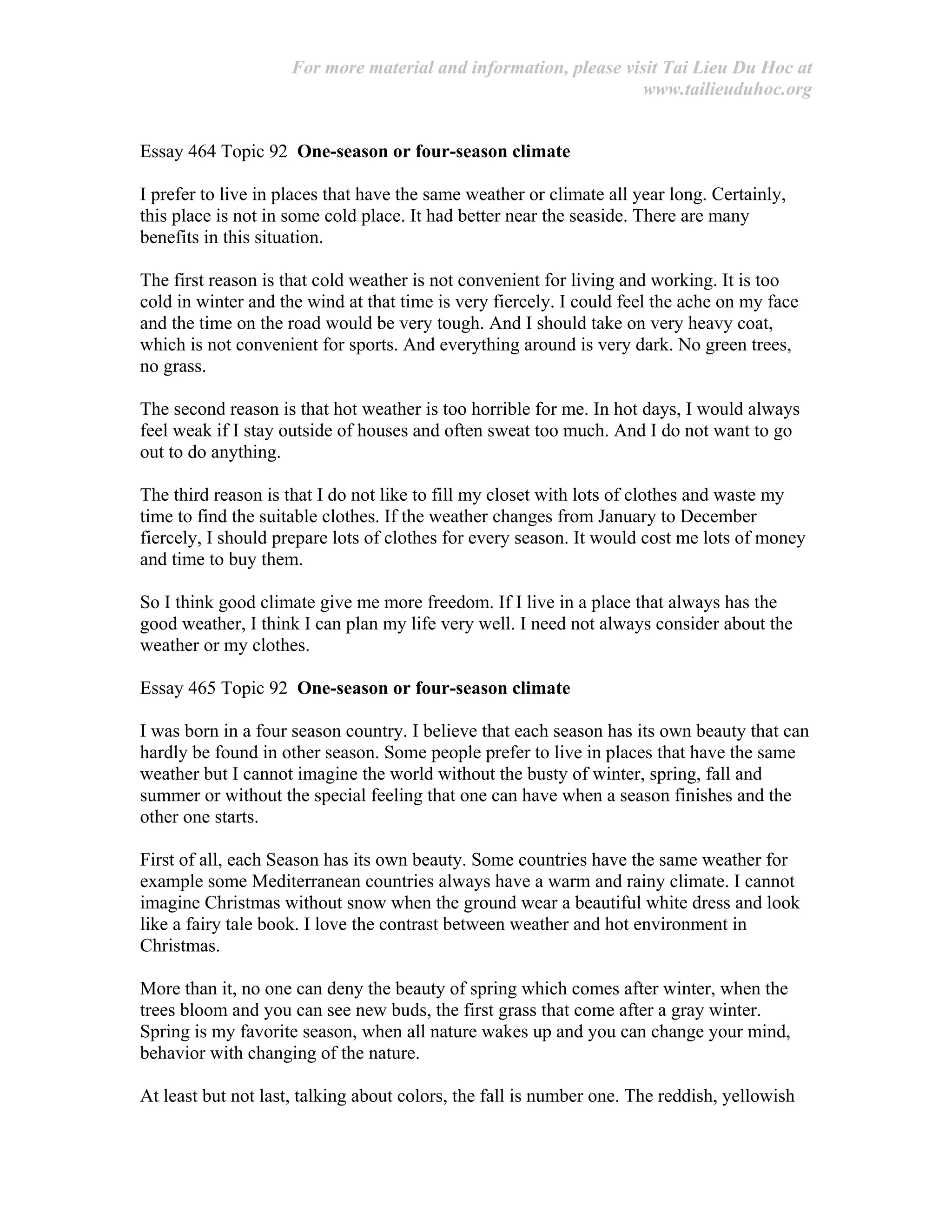 For more material and information, please visit Tai Lieu Du Hoc at
www.tailieuduhoc.org
Essay 464 Topic 92 One-season or four-season climate
I prefer to live in places that have the same weather or climate all year long. Certainly,
this place is not in some cold place. It had better near the seaside. There are many
benefits in this situation.
The first reason is that cold weather is not convenient for living and working. It is too
cold in winter and the wind at that time is very fiercely. I could feel the ache on my face
and the time on the road would be very tough. And I should take on very heavy coat,
which is not convenient for sports. And everything around is very dark. No green trees,
no grass.
The second reason is that hot weather is too horrible for me. In hot days, I would always
feel weak if I stay outside of houses and often sweat too much. And I do not want to go
out to do anything.
The third reason is that I do not like to fill my closet with lots of clothes and waste my
time to find the suitable clothes. If the weather changes from January to December
fiercely, I should prepare lots of clothes for every season. It would cost me lots of money
and time to buy them.
So I think good climate give me more freedom. If I live in a place that always has the
good weather, I think I can plan my life very well. I need not always consider about the
weather or my clothes.
Essay 465 Topic 92 One-season or four-season climate
I was born in a four season country. I believe that each season has its own beauty that can
hardly be found in other season. Some people prefer to live in places that have the same
weather but I cannot imagine the world without the busty of winter, spring, fall and
summer or without the special feeling that one can have when a season finishes and the
other one starts.
First of all, each Season has its own beauty. Some countries have the same weather for
example some Mediterranean countries always have a warm and rainy climate. I cannot
imagine Christmas without snow when the ground wear a beautiful white dress and look
like a fairy tale book. I love the contrast between weather and hot environment in
Christmas.
More than it, no one can deny the beauty of spring which comes after winter, when the
trees bloom and you can see new buds, the first grass that come after a gray winter.
Spring is my favorite season, when all nature wakes up and you can change your mind,
behavior with changing of the nature.
At least but not last, talking about colors, the fall is number one. The reddish, yellowish
 