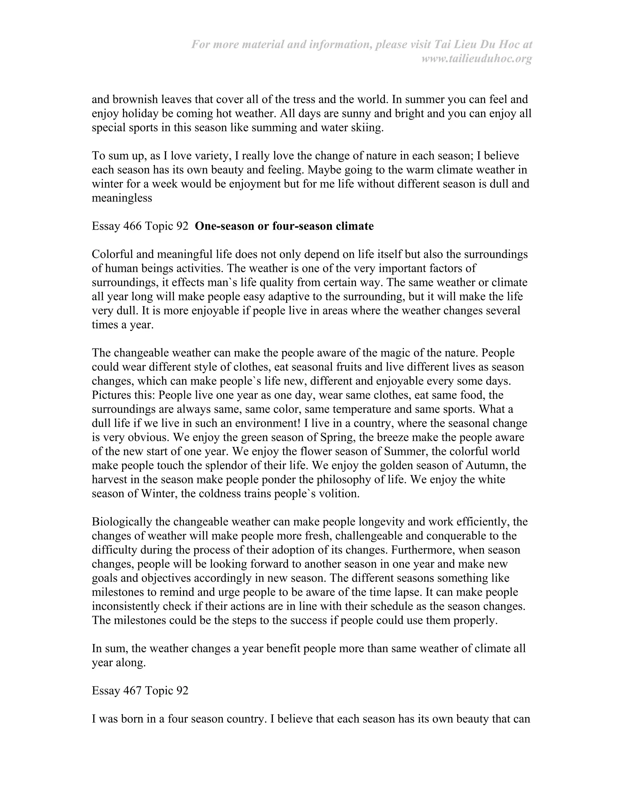 For more material and information, please visit Tai Lieu Du Hoc at
www.tailieuduhoc.org
and brownish leaves that cover all of the tress and the world. In summer you can feel and
enjoy holiday be coming hot weather. All days are sunny and bright and you can enjoy all
special sports in this season like summing and water skiing.
To sum up, as I love variety, I really love the change of nature in each season; I believe
each season has its own beauty and feeling. Maybe going to the warm climate weather in
winter for a week would be enjoyment but for me life without different season is dull and
meaningless
Essay 466 Topic 92 One-season or four-season climate
Colorful and meaningful life does not only depend on life itself but also the surroundings
of human beings activities. The weather is one of the very important factors of
surroundings, it effects man`s life quality from certain way. The same weather or climate
all year long will make people easy adaptive to the surrounding, but it will make the life
very dull. It is more enjoyable if people live in areas where the weather changes several
times a year.
The changeable weather can make the people aware of the magic of the nature. People
could wear different style of clothes, eat seasonal fruits and live different lives as season
changes, which can make people`s life new, different and enjoyable every some days.
Pictures this: People live one year as one day, wear same clothes, eat same food, the
surroundings are always same, same color, same temperature and same sports. What a
dull life if we live in such an environment! I live in a country, where the seasonal change
is very obvious. We enjoy the green season of Spring, the breeze make the people aware
of the new start of one year. We enjoy the flower season of Summer, the colorful world
make people touch the splendor of their life. We enjoy the golden season of Autumn, the
harvest in the season make people ponder the philosophy of life. We enjoy the white
season of Winter, the coldness trains people`s volition.
Biologically the changeable weather can make people longevity and work efficiently, the
changes of weather will make people more fresh, challengeable and conquerable to the
difficulty during the process of their adoption of its changes. Furthermore, when season
changes, people will be looking forward to another season in one year and make new
goals and objectives accordingly in new season. The different seasons something like
milestones to remind and urge people to be aware of the time lapse. It can make people
inconsistently check if their actions are in line with their schedule as the season changes.
The milestones could be the steps to the success if people could use them properly.
In sum, the weather changes a year benefit people more than same weather of climate all
year along.
Essay 467 Topic 92
I was born in a four season country. I believe that each season has its own beauty that can
 