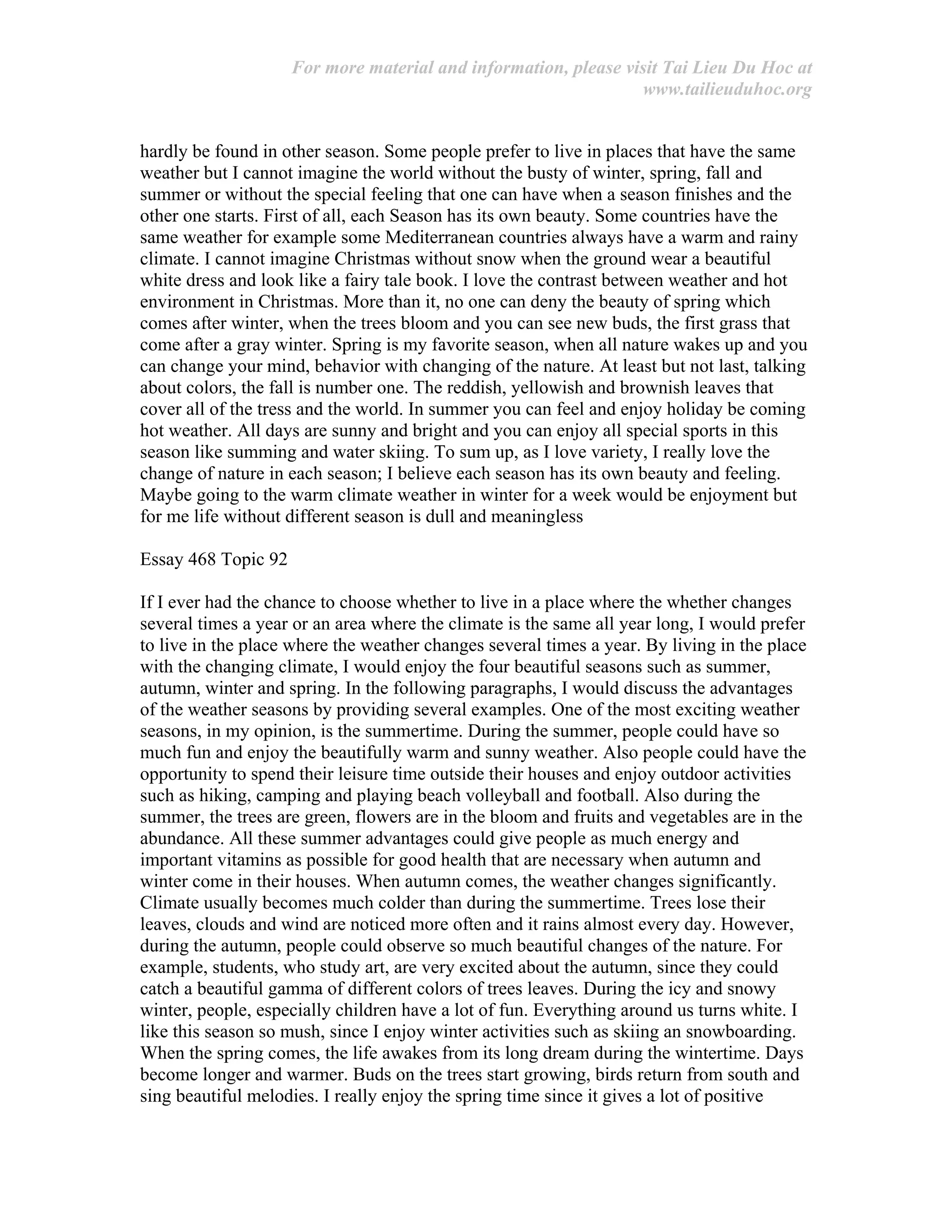 For more material and information, please visit Tai Lieu Du Hoc at
www.tailieuduhoc.org
hardly be found in other season. Some people prefer to live in places that have the same
weather but I cannot imagine the world without the busty of winter, spring, fall and
summer or without the special feeling that one can have when a season finishes and the
other one starts. First of all, each Season has its own beauty. Some countries have the
same weather for example some Mediterranean countries always have a warm and rainy
climate. I cannot imagine Christmas without snow when the ground wear a beautiful
white dress and look like a fairy tale book. I love the contrast between weather and hot
environment in Christmas. More than it, no one can deny the beauty of spring which
comes after winter, when the trees bloom and you can see new buds, the first grass that
come after a gray winter. Spring is my favorite season, when all nature wakes up and you
can change your mind, behavior with changing of the nature. At least but not last, talking
about colors, the fall is number one. The reddish, yellowish and brownish leaves that
cover all of the tress and the world. In summer you can feel and enjoy holiday be coming
hot weather. All days are sunny and bright and you can enjoy all special sports in this
season like summing and water skiing. To sum up, as I love variety, I really love the
change of nature in each season; I believe each season has its own beauty and feeling.
Maybe going to the warm climate weather in winter for a week would be enjoyment but
for me life without different season is dull and meaningless
Essay 468 Topic 92
If I ever had the chance to choose whether to live in a place where the whether changes
several times a year or an area where the climate is the same all year long, I would prefer
to live in the place where the weather changes several times a year. By living in the place
with the changing climate, I would enjoy the four beautiful seasons such as summer,
autumn, winter and spring. In the following paragraphs, I would discuss the advantages
of the weather seasons by providing several examples. One of the most exciting weather
seasons, in my opinion, is the summertime. During the summer, people could have so
much fun and enjoy the beautifully warm and sunny weather. Also people could have the
opportunity to spend their leisure time outside their houses and enjoy outdoor activities
such as hiking, camping and playing beach volleyball and football. Also during the
summer, the trees are green, flowers are in the bloom and fruits and vegetables are in the
abundance. All these summer advantages could give people as much energy and
important vitamins as possible for good health that are necessary when autumn and
winter come in their houses. When autumn comes, the weather changes significantly.
Climate usually becomes much colder than during the summertime. Trees lose their
leaves, clouds and wind are noticed more often and it rains almost every day. However,
during the autumn, people could observe so much beautiful changes of the nature. For
example, students, who study art, are very excited about the autumn, since they could
catch a beautiful gamma of different colors of trees leaves. During the icy and snowy
winter, people, especially children have a lot of fun. Everything around us turns white. I
like this season so mush, since I enjoy winter activities such as skiing an snowboarding.
When the spring comes, the life awakes from its long dream during the wintertime. Days
become longer and warmer. Buds on the trees start growing, birds return from south and
sing beautiful melodies. I really enjoy the spring time since it gives a lot of positive
 