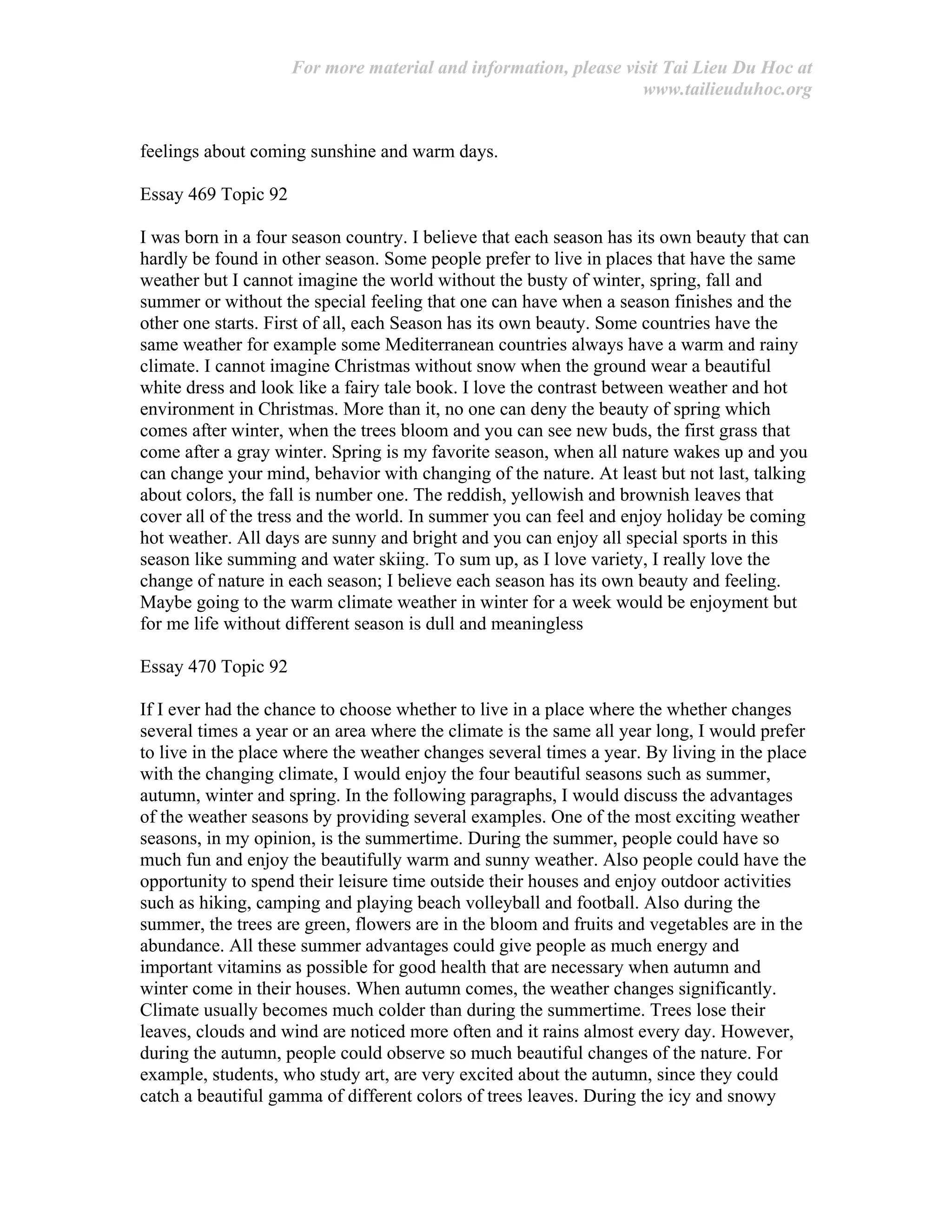 For more material and information, please visit Tai Lieu Du Hoc at
www.tailieuduhoc.org
feelings about coming sunshine and warm days.
Essay 469 Topic 92
I was born in a four season country. I believe that each season has its own beauty that can
hardly be found in other season. Some people prefer to live in places that have the same
weather but I cannot imagine the world without the busty of winter, spring, fall and
summer or without the special feeling that one can have when a season finishes and the
other one starts. First of all, each Season has its own beauty. Some countries have the
same weather for example some Mediterranean countries always have a warm and rainy
climate. I cannot imagine Christmas without snow when the ground wear a beautiful
white dress and look like a fairy tale book. I love the contrast between weather and hot
environment in Christmas. More than it, no one can deny the beauty of spring which
comes after winter, when the trees bloom and you can see new buds, the first grass that
come after a gray winter. Spring is my favorite season, when all nature wakes up and you
can change your mind, behavior with changing of the nature. At least but not last, talking
about colors, the fall is number one. The reddish, yellowish and brownish leaves that
cover all of the tress and the world. In summer you can feel and enjoy holiday be coming
hot weather. All days are sunny and bright and you can enjoy all special sports in this
season like summing and water skiing. To sum up, as I love variety, I really love the
change of nature in each season; I believe each season has its own beauty and feeling.
Maybe going to the warm climate weather in winter for a week would be enjoyment but
for me life without different season is dull and meaningless
Essay 470 Topic 92
If I ever had the chance to choose whether to live in a place where the whether changes
several times a year or an area where the climate is the same all year long, I would prefer
to live in the place where the weather changes several times a year. By living in the place
with the changing climate, I would enjoy the four beautiful seasons such as summer,
autumn, winter and spring. In the following paragraphs, I would discuss the advantages
of the weather seasons by providing several examples. One of the most exciting weather
seasons, in my opinion, is the summertime. During the summer, people could have so
much fun and enjoy the beautifully warm and sunny weather. Also people could have the
opportunity to spend their leisure time outside their houses and enjoy outdoor activities
such as hiking, camping and playing beach volleyball and football. Also during the
summer, the trees are green, flowers are in the bloom and fruits and vegetables are in the
abundance. All these summer advantages could give people as much energy and
important vitamins as possible for good health that are necessary when autumn and
winter come in their houses. When autumn comes, the weather changes significantly.
Climate usually becomes much colder than during the summertime. Trees lose their
leaves, clouds and wind are noticed more often and it rains almost every day. However,
during the autumn, people could observe so much beautiful changes of the nature. For
example, students, who study art, are very excited about the autumn, since they could
catch a beautiful gamma of different colors of trees leaves. During the icy and snowy
 