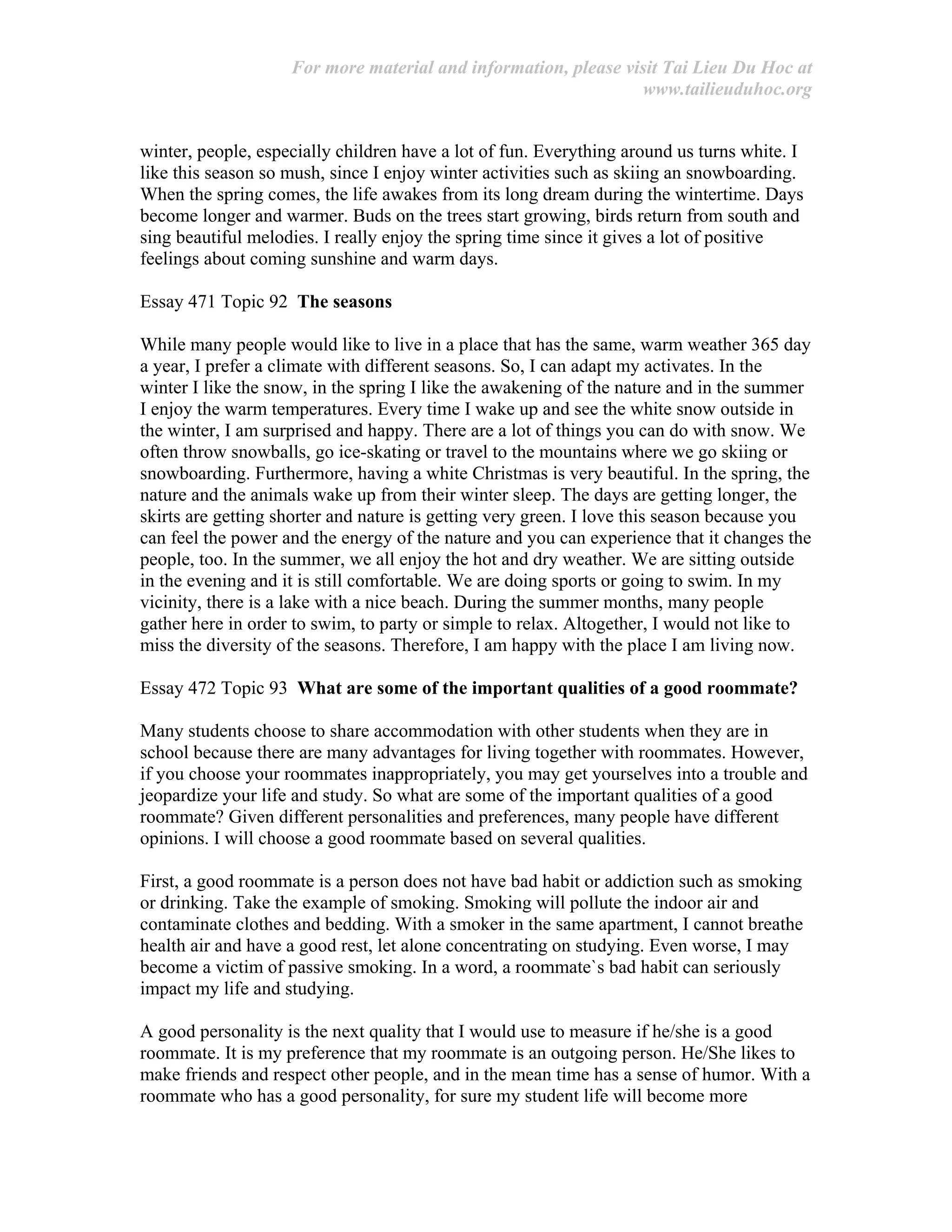 For more material and information, please visit Tai Lieu Du Hoc at
www.tailieuduhoc.org
winter, people, especially children have a lot of fun. Everything around us turns white. I
like this season so mush, since I enjoy winter activities such as skiing an snowboarding.
When the spring comes, the life awakes from its long dream during the wintertime. Days
become longer and warmer. Buds on the trees start growing, birds return from south and
sing beautiful melodies. I really enjoy the spring time since it gives a lot of positive
feelings about coming sunshine and warm days.
Essay 471 Topic 92 The seasons
While many people would like to live in a place that has the same, warm weather 365 day
a year, I prefer a climate with different seasons. So, I can adapt my activates. In the
winter I like the snow, in the spring I like the awakening of the nature and in the summer
I enjoy the warm temperatures. Every time I wake up and see the white snow outside in
the winter, I am surprised and happy. There are a lot of things you can do with snow. We
often throw snowballs, go ice-skating or travel to the mountains where we go skiing or
snowboarding. Furthermore, having a white Christmas is very beautiful. In the spring, the
nature and the animals wake up from their winter sleep. The days are getting longer, the
skirts are getting shorter and nature is getting very green. I love this season because you
can feel the power and the energy of the nature and you can experience that it changes the
people, too. In the summer, we all enjoy the hot and dry weather. We are sitting outside
in the evening and it is still comfortable. We are doing sports or going to swim. In my
vicinity, there is a lake with a nice beach. During the summer months, many people
gather here in order to swim, to party or simple to relax. Altogether, I would not like to
miss the diversity of the seasons. Therefore, I am happy with the place I am living now.
Essay 472 Topic 93 What are some of the important qualities of a good roommate?
Many students choose to share accommodation with other students when they are in
school because there are many advantages for living together with roommates. However,
if you choose your roommates inappropriately, you may get yourselves into a trouble and
jeopardize your life and study. So what are some of the important qualities of a good
roommate? Given different personalities and preferences, many people have different
opinions. I will choose a good roommate based on several qualities.
First, a good roommate is a person does not have bad habit or addiction such as smoking
or drinking. Take the example of smoking. Smoking will pollute the indoor air and
contaminate clothes and bedding. With a smoker in the same apartment, I cannot breathe
health air and have a good rest, let alone concentrating on studying. Even worse, I may
become a victim of passive smoking. In a word, a roommate`s bad habit can seriously
impact my life and studying.
A good personality is the next quality that I would use to measure if he/she is a good
roommate. It is my preference that my roommate is an outgoing person. He/She likes to
make friends and respect other people, and in the mean time has a sense of humor. With a
roommate who has a good personality, for sure my student life will become more
 