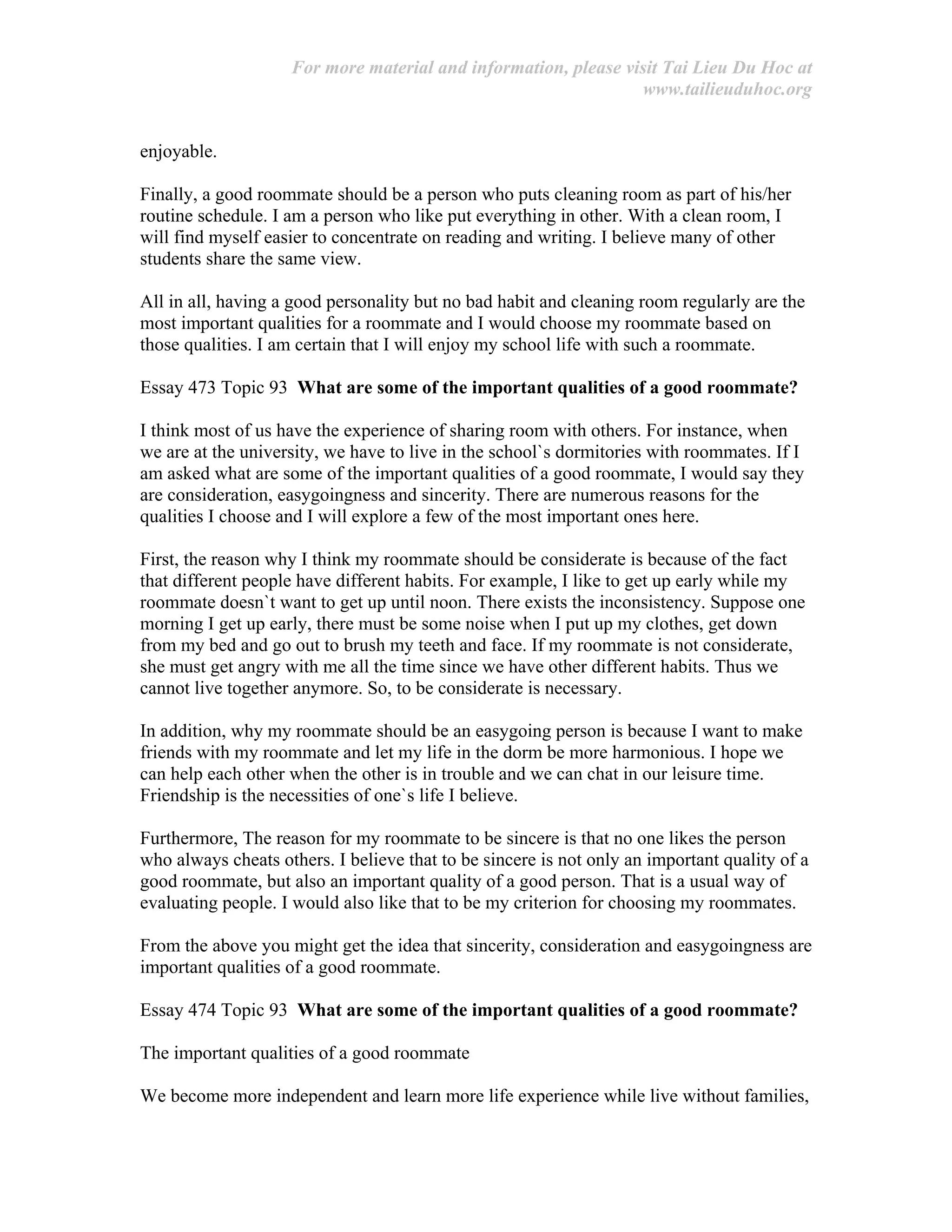 For more material and information, please visit Tai Lieu Du Hoc at
www.tailieuduhoc.org
enjoyable.
Finally, a good roommate should be a person who puts cleaning room as part of his/her
routine schedule. I am a person who like put everything in other. With a clean room, I
will find myself easier to concentrate on reading and writing. I believe many of other
students share the same view.
All in all, having a good personality but no bad habit and cleaning room regularly are the
most important qualities for a roommate and I would choose my roommate based on
those qualities. I am certain that I will enjoy my school life with such a roommate.
Essay 473 Topic 93 What are some of the important qualities of a good roommate?
I think most of us have the experience of sharing room with others. For instance, when
we are at the university, we have to live in the school`s dormitories with roommates. If I
am asked what are some of the important qualities of a good roommate, I would say they
are consideration, easygoingness and sincerity. There are numerous reasons for the
qualities I choose and I will explore a few of the most important ones here.
First, the reason why I think my roommate should be considerate is because of the fact
that different people have different habits. For example, I like to get up early while my
roommate doesn`t want to get up until noon. There exists the inconsistency. Suppose one
morning I get up early, there must be some noise when I put up my clothes, get down
from my bed and go out to brush my teeth and face. If my roommate is not considerate,
she must get angry with me all the time since we have other different habits. Thus we
cannot live together anymore. So, to be considerate is necessary.
In addition, why my roommate should be an easygoing person is because I want to make
friends with my roommate and let my life in the dorm be more harmonious. I hope we
can help each other when the other is in trouble and we can chat in our leisure time.
Friendship is the necessities of one`s life I believe.
Furthermore, The reason for my roommate to be sincere is that no one likes the person
who always cheats others. I believe that to be sincere is not only an important quality of a
good roommate, but also an important quality of a good person. That is a usual way of
evaluating people. I would also like that to be my criterion for choosing my roommates.
From the above you might get the idea that sincerity, consideration and easygoingness are
important qualities of a good roommate.
Essay 474 Topic 93 What are some of the important qualities of a good roommate?
The important qualities of a good roommate
We become more independent and learn more life experience while live without families,
 