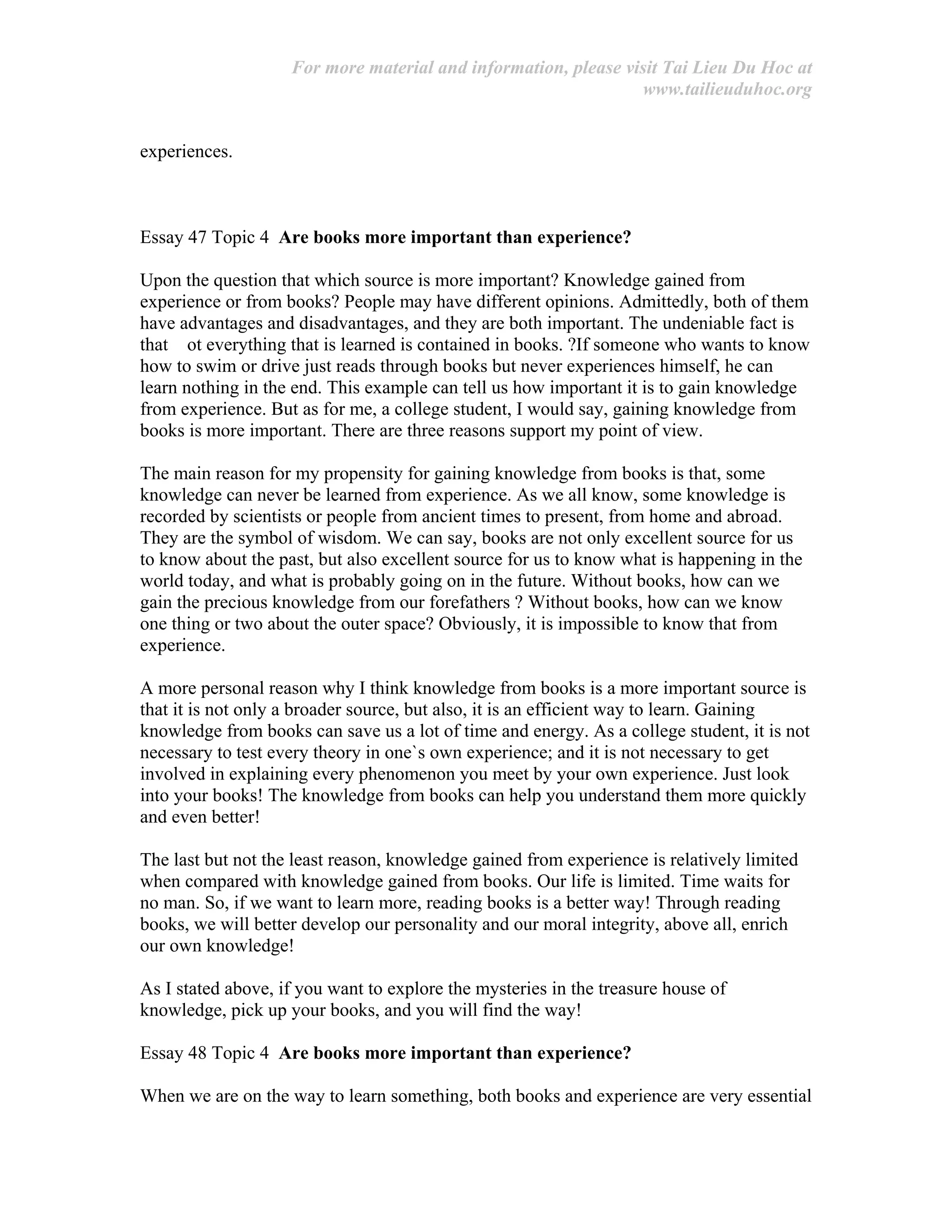 For more material and information, please visit Tai Lieu Du Hoc at
www.tailieuduhoc.org
experiences.
Essay 47 Topic 4 Are books more important than experience?
Upon the question that which source is more important? Knowledge gained from
experience or from books? People may have different opinions. Admittedly, both of them
have advantages and disadvantages, and they are both important. The undeniable fact is
that ot everything that is learned is contained in books. ?If someone who wants to know
how to swim or drive just reads through books but never experiences himself, he can
learn nothing in the end. This example can tell us how important it is to gain knowledge
from experience. But as for me, a college student, I would say, gaining knowledge from
books is more important. There are three reasons support my point of view.
The main reason for my propensity for gaining knowledge from books is that, some
knowledge can never be learned from experience. As we all know, some knowledge is
recorded by scientists or people from ancient times to present, from home and abroad.
They are the symbol of wisdom. We can say, books are not only excellent source for us
to know about the past, but also excellent source for us to know what is happening in the
world today, and what is probably going on in the future. Without books, how can we
gain the precious knowledge from our forefathers ? Without books, how can we know
one thing or two about the outer space? Obviously, it is impossible to know that from
experience.
A more personal reason why I think knowledge from books is a more important source is
that it is not only a broader source, but also, it is an efficient way to learn. Gaining
knowledge from books can save us a lot of time and energy. As a college student, it is not
necessary to test every theory in one`s own experience; and it is not necessary to get
involved in explaining every phenomenon you meet by your own experience. Just look
into your books! The knowledge from books can help you understand them more quickly
and even better!
The last but not the least reason, knowledge gained from experience is relatively limited
when compared with knowledge gained from books. Our life is limited. Time waits for
no man. So, if we want to learn more, reading books is a better way! Through reading
books, we will better develop our personality and our moral integrity, above all, enrich
our own knowledge!
As I stated above, if you want to explore the mysteries in the treasure house of
knowledge, pick up your books, and you will find the way!
Essay 48 Topic 4 Are books more important than experience?
When we are on the way to learn something, both books and experience are very essential
 