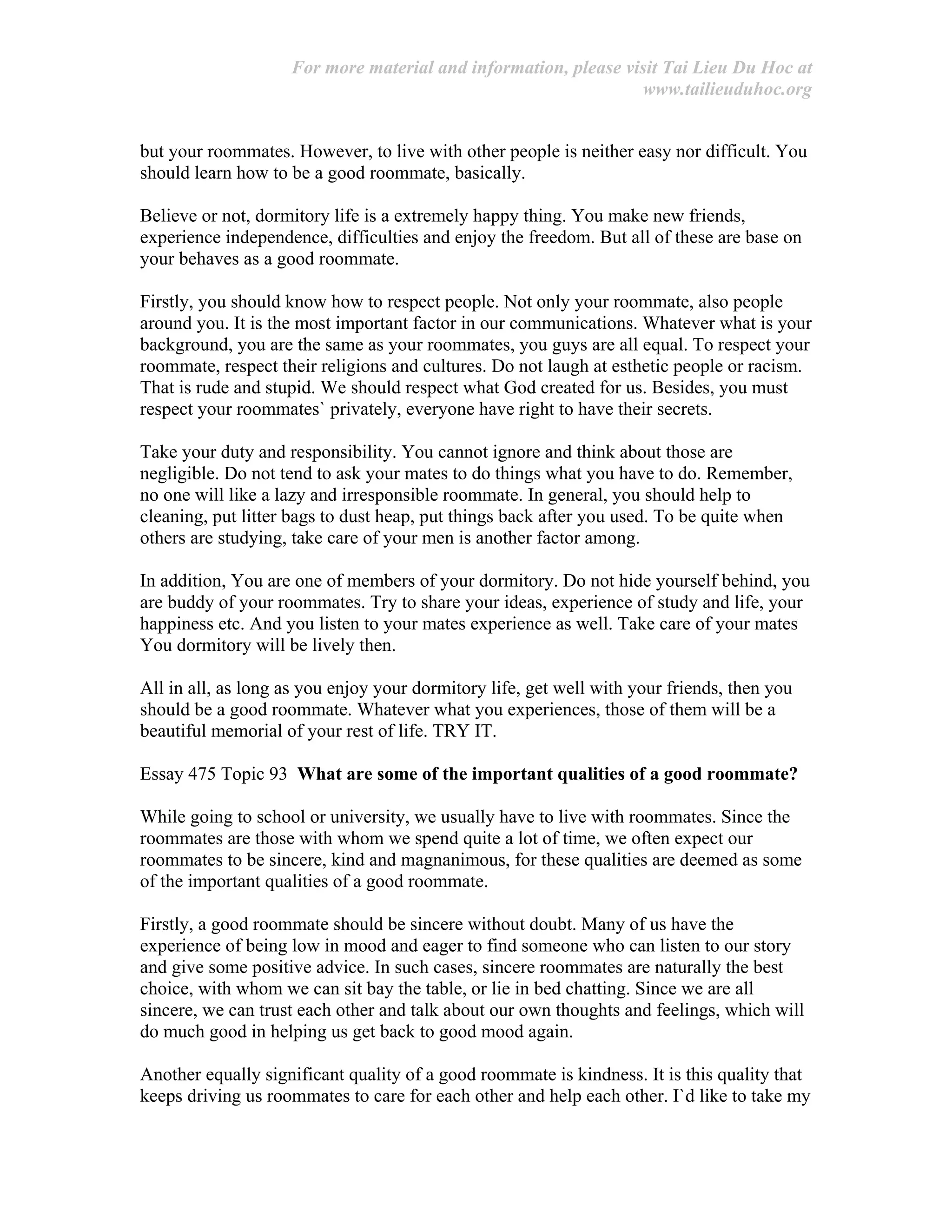 For more material and information, please visit Tai Lieu Du Hoc at
www.tailieuduhoc.org
but your roommates. However, to live with other people is neither easy nor difficult. You
should learn how to be a good roommate, basically.
Believe or not, dormitory life is a extremely happy thing. You make new friends,
experience independence, difficulties and enjoy the freedom. But all of these are base on
your behaves as a good roommate.
Firstly, you should know how to respect people. Not only your roommate, also people
around you. It is the most important factor in our communications. Whatever what is your
background, you are the same as your roommates, you guys are all equal. To respect your
roommate, respect their religions and cultures. Do not laugh at esthetic people or racism.
That is rude and stupid. We should respect what God created for us. Besides, you must
respect your roommates` privately, everyone have right to have their secrets.
Take your duty and responsibility. You cannot ignore and think about those are
negligible. Do not tend to ask your mates to do things what you have to do. Remember,
no one will like a lazy and irresponsible roommate. In general, you should help to
cleaning, put litter bags to dust heap, put things back after you used. To be quite when
others are studying, take care of your men is another factor among.
In addition, You are one of members of your dormitory. Do not hide yourself behind, you
are buddy of your roommates. Try to share your ideas, experience of study and life, your
happiness etc. And you listen to your mates experience as well. Take care of your mates
You dormitory will be lively then.
All in all, as long as you enjoy your dormitory life, get well with your friends, then you
should be a good roommate. Whatever what you experiences, those of them will be a
beautiful memorial of your rest of life. TRY IT.
Essay 475 Topic 93 What are some of the important qualities of a good roommate?
While going to school or university, we usually have to live with roommates. Since the
roommates are those with whom we spend quite a lot of time, we often expect our
roommates to be sincere, kind and magnanimous, for these qualities are deemed as some
of the important qualities of a good roommate.
Firstly, a good roommate should be sincere without doubt. Many of us have the
experience of being low in mood and eager to find someone who can listen to our story
and give some positive advice. In such cases, sincere roommates are naturally the best
choice, with whom we can sit bay the table, or lie in bed chatting. Since we are all
sincere, we can trust each other and talk about our own thoughts and feelings, which will
do much good in helping us get back to good mood again.
Another equally significant quality of a good roommate is kindness. It is this quality that
keeps driving us roommates to care for each other and help each other. I`d like to take my
 