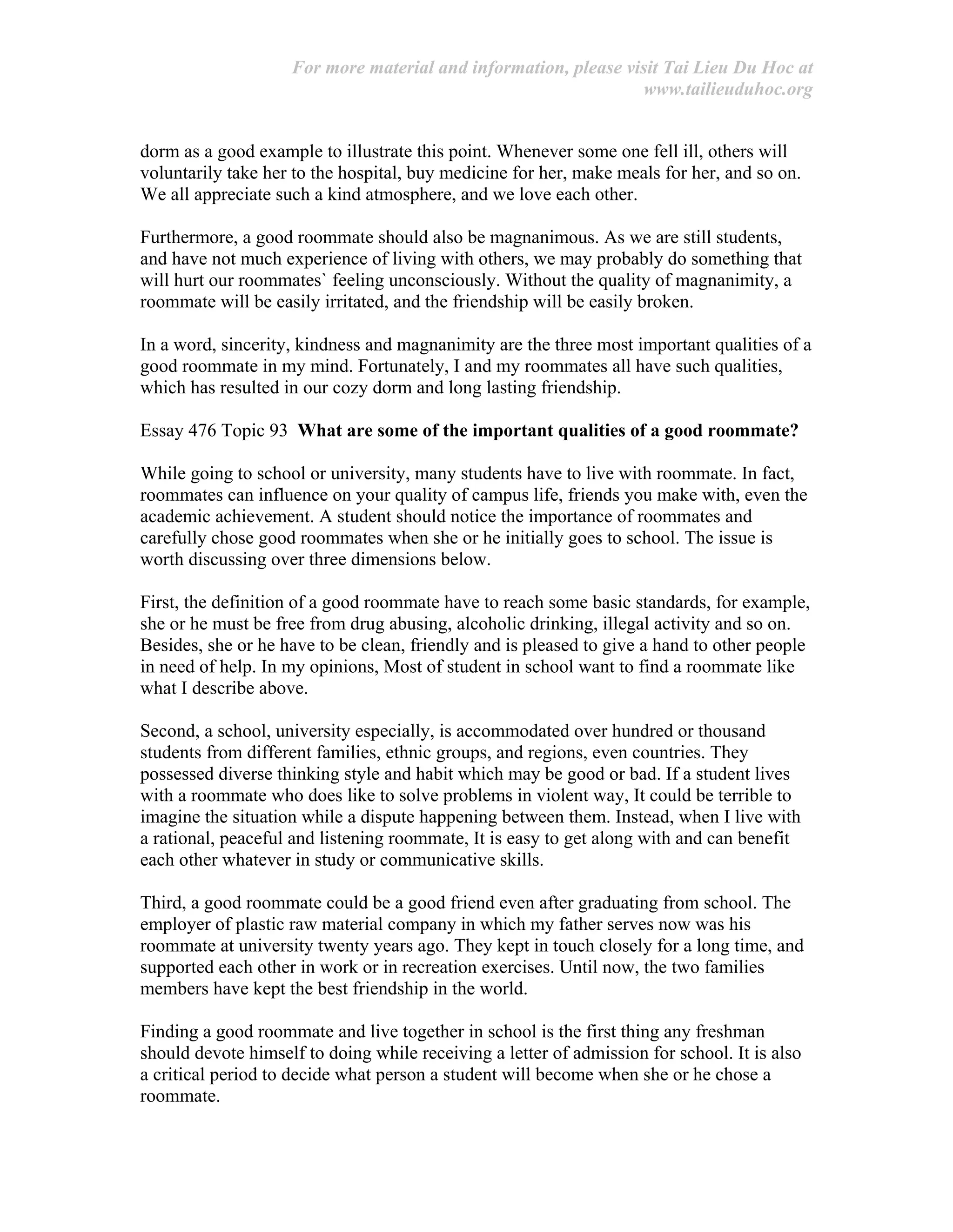 For more material and information, please visit Tai Lieu Du Hoc at
www.tailieuduhoc.org
dorm as a good example to illustrate this point. Whenever some one fell ill, others will
voluntarily take her to the hospital, buy medicine for her, make meals for her, and so on.
We all appreciate such a kind atmosphere, and we love each other.
Furthermore, a good roommate should also be magnanimous. As we are still students,
and have not much experience of living with others, we may probably do something that
will hurt our roommates` feeling unconsciously. Without the quality of magnanimity, a
roommate will be easily irritated, and the friendship will be easily broken.
In a word, sincerity, kindness and magnanimity are the three most important qualities of a
good roommate in my mind. Fortunately, I and my roommates all have such qualities,
which has resulted in our cozy dorm and long lasting friendship.
Essay 476 Topic 93 What are some of the important qualities of a good roommate?
While going to school or university, many students have to live with roommate. In fact,
roommates can influence on your quality of campus life, friends you make with, even the
academic achievement. A student should notice the importance of roommates and
carefully chose good roommates when she or he initially goes to school. The issue is
worth discussing over three dimensions below.
First, the definition of a good roommate have to reach some basic standards, for example,
she or he must be free from drug abusing, alcoholic drinking, illegal activity and so on.
Besides, she or he have to be clean, friendly and is pleased to give a hand to other people
in need of help. In my opinions, Most of student in school want to find a roommate like
what I describe above.
Second, a school, university especially, is accommodated over hundred or thousand
students from different families, ethnic groups, and regions, even countries. They
possessed diverse thinking style and habit which may be good or bad. If a student lives
with a roommate who does like to solve problems in violent way, It could be terrible to
imagine the situation while a dispute happening between them. Instead, when I live with
a rational, peaceful and listening roommate, It is easy to get along with and can benefit
each other whatever in study or communicative skills.
Third, a good roommate could be a good friend even after graduating from school. The
employer of plastic raw material company in which my father serves now was his
roommate at university twenty years ago. They kept in touch closely for a long time, and
supported each other in work or in recreation exercises. Until now, the two families
members have kept the best friendship in the world.
Finding a good roommate and live together in school is the first thing any freshman
should devote himself to doing while receiving a letter of admission for school. It is also
a critical period to decide what person a student will become when she or he chose a
roommate.
 