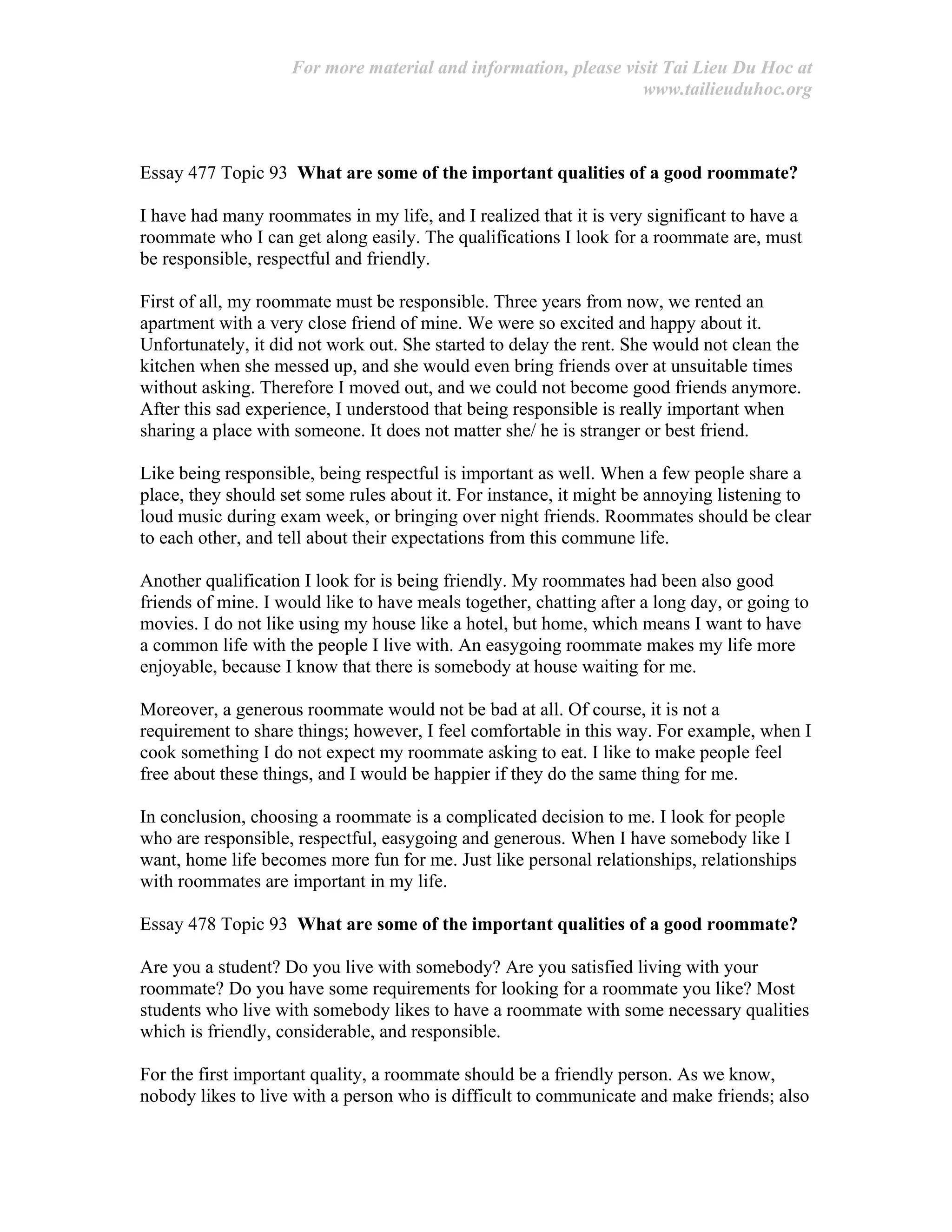 For more material and information, please visit Tai Lieu Du Hoc at
www.tailieuduhoc.org
Essay 477 Topic 93 What are some of the important qualities of a good roommate?
I have had many roommates in my life, and I realized that it is very significant to have a
roommate who I can get along easily. The qualifications I look for a roommate are, must
be responsible, respectful and friendly.
First of all, my roommate must be responsible. Three years from now, we rented an
apartment with a very close friend of mine. We were so excited and happy about it.
Unfortunately, it did not work out. She started to delay the rent. She would not clean the
kitchen when she messed up, and she would even bring friends over at unsuitable times
without asking. Therefore I moved out, and we could not become good friends anymore.
After this sad experience, I understood that being responsible is really important when
sharing a place with someone. It does not matter she/ he is stranger or best friend.
Like being responsible, being respectful is important as well. When a few people share a
place, they should set some rules about it. For instance, it might be annoying listening to
loud music during exam week, or bringing over night friends. Roommates should be clear
to each other, and tell about their expectations from this commune life.
Another qualification I look for is being friendly. My roommates had been also good
friends of mine. I would like to have meals together, chatting after a long day, or going to
movies. I do not like using my house like a hotel, but home, which means I want to have
a common life with the people I live with. An easygoing roommate makes my life more
enjoyable, because I know that there is somebody at house waiting for me.
Moreover, a generous roommate would not be bad at all. Of course, it is not a
requirement to share things; however, I feel comfortable in this way. For example, when I
cook something I do not expect my roommate asking to eat. I like to make people feel
free about these things, and I would be happier if they do the same thing for me.
In conclusion, choosing a roommate is a complicated decision to me. I look for people
who are responsible, respectful, easygoing and generous. When I have somebody like I
want, home life becomes more fun for me. Just like personal relationships, relationships
with roommates are important in my life.
Essay 478 Topic 93 What are some of the important qualities of a good roommate?
Are you a student? Do you live with somebody? Are you satisfied living with your
roommate? Do you have some requirements for looking for a roommate you like? Most
students who live with somebody likes to have a roommate with some necessary qualities
which is friendly, considerable, and responsible.
For the first important quality, a roommate should be a friendly person. As we know,
nobody likes to live with a person who is difficult to communicate and make friends; also
 