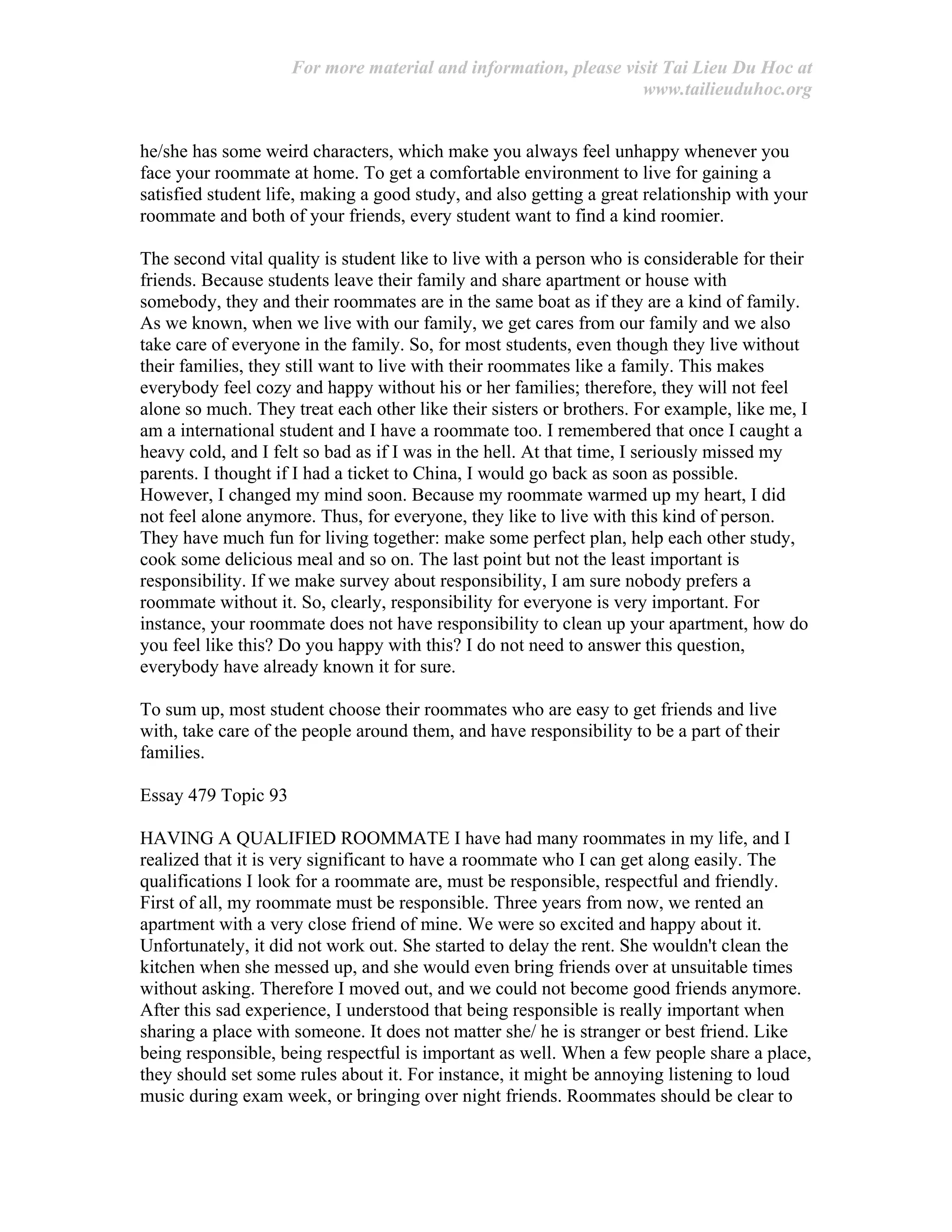 For more material and information, please visit Tai Lieu Du Hoc at
www.tailieuduhoc.org
he/she has some weird characters, which make you always feel unhappy whenever you
face your roommate at home. To get a comfortable environment to live for gaining a
satisfied student life, making a good study, and also getting a great relationship with your
roommate and both of your friends, every student want to find a kind roomier.
The second vital quality is student like to live with a person who is considerable for their
friends. Because students leave their family and share apartment or house with
somebody, they and their roommates are in the same boat as if they are a kind of family.
As we known, when we live with our family, we get cares from our family and we also
take care of everyone in the family. So, for most students, even though they live without
their families, they still want to live with their roommates like a family. This makes
everybody feel cozy and happy without his or her families; therefore, they will not feel
alone so much. They treat each other like their sisters or brothers. For example, like me, I
am a international student and I have a roommate too. I remembered that once I caught a
heavy cold, and I felt so bad as if I was in the hell. At that time, I seriously missed my
parents. I thought if I had a ticket to China, I would go back as soon as possible.
However, I changed my mind soon. Because my roommate warmed up my heart, I did
not feel alone anymore. Thus, for everyone, they like to live with this kind of person.
They have much fun for living together: make some perfect plan, help each other study,
cook some delicious meal and so on. The last point but not the least important is
responsibility. If we make survey about responsibility, I am sure nobody prefers a
roommate without it. So, clearly, responsibility for everyone is very important. For
instance, your roommate does not have responsibility to clean up your apartment, how do
you feel like this? Do you happy with this? I do not need to answer this question,
everybody have already known it for sure.
To sum up, most student choose their roommates who are easy to get friends and live
with, take care of the people around them, and have responsibility to be a part of their
families.
Essay 479 Topic 93
HAVING A QUALIFIED ROOMMATE I have had many roommates in my life, and I
realized that it is very significant to have a roommate who I can get along easily. The
qualifications I look for a roommate are, must be responsible, respectful and friendly.
First of all, my roommate must be responsible. Three years from now, we rented an
apartment with a very close friend of mine. We were so excited and happy about it.
Unfortunately, it did not work out. She started to delay the rent. She wouldn't clean the
kitchen when she messed up, and she would even bring friends over at unsuitable times
without asking. Therefore I moved out, and we could not become good friends anymore.
After this sad experience, I understood that being responsible is really important when
sharing a place with someone. It does not matter she/ he is stranger or best friend. Like
being responsible, being respectful is important as well. When a few people share a place,
they should set some rules about it. For instance, it might be annoying listening to loud
music during exam week, or bringing over night friends. Roommates should be clear to
 