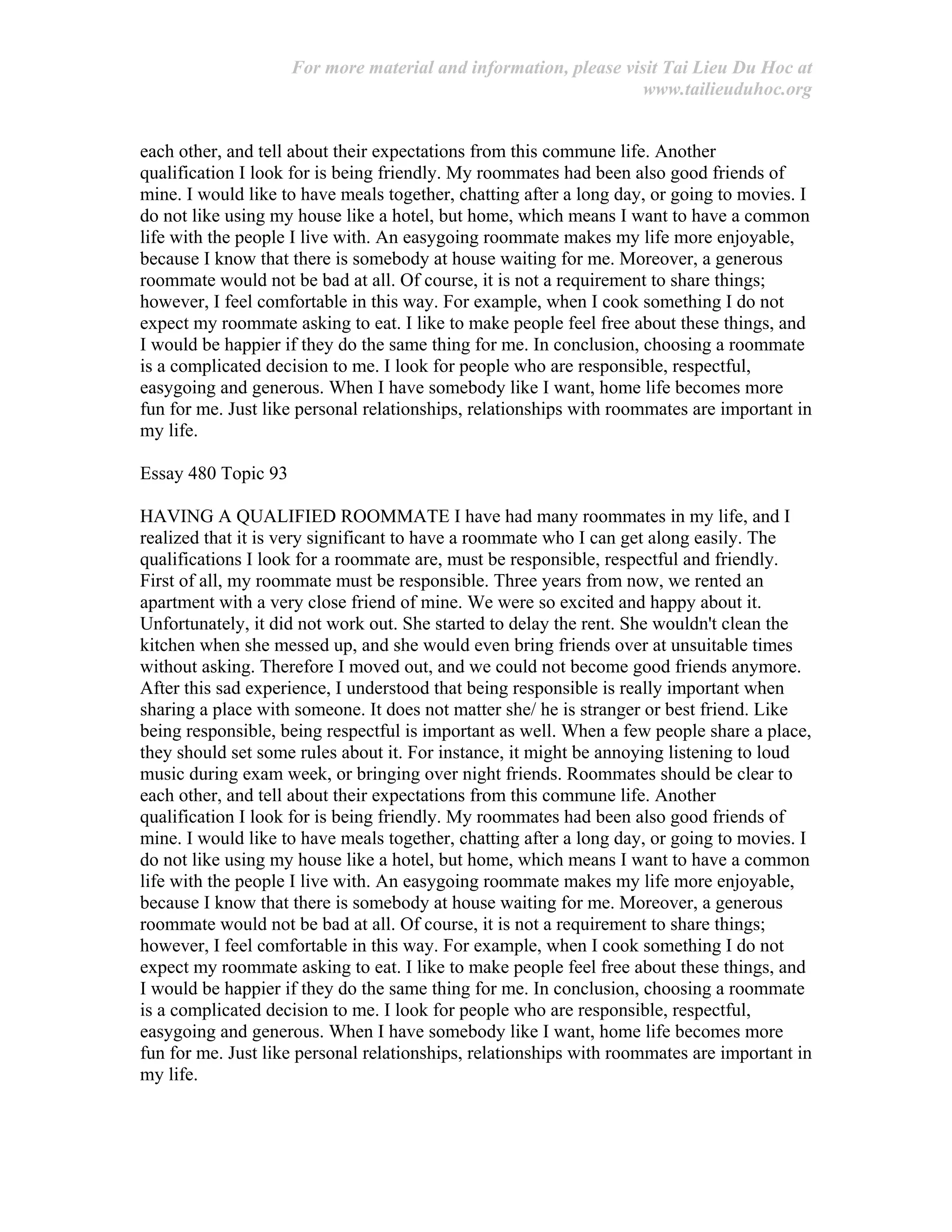 For more material and information, please visit Tai Lieu Du Hoc at
www.tailieuduhoc.org
each other, and tell about their expectations from this commune life. Another
qualification I look for is being friendly. My roommates had been also good friends of
mine. I would like to have meals together, chatting after a long day, or going to movies. I
do not like using my house like a hotel, but home, which means I want to have a common
life with the people I live with. An easygoing roommate makes my life more enjoyable,
because I know that there is somebody at house waiting for me. Moreover, a generous
roommate would not be bad at all. Of course, it is not a requirement to share things;
however, I feel comfortable in this way. For example, when I cook something I do not
expect my roommate asking to eat. I like to make people feel free about these things, and
I would be happier if they do the same thing for me. In conclusion, choosing a roommate
is a complicated decision to me. I look for people who are responsible, respectful,
easygoing and generous. When I have somebody like I want, home life becomes more
fun for me. Just like personal relationships, relationships with roommates are important in
my life.
Essay 480 Topic 93
HAVING A QUALIFIED ROOMMATE I have had many roommates in my life, and I
realized that it is very significant to have a roommate who I can get along easily. The
qualifications I look for a roommate are, must be responsible, respectful and friendly.
First of all, my roommate must be responsible. Three years from now, we rented an
apartment with a very close friend of mine. We were so excited and happy about it.
Unfortunately, it did not work out. She started to delay the rent. She wouldn't clean the
kitchen when she messed up, and she would even bring friends over at unsuitable times
without asking. Therefore I moved out, and we could not become good friends anymore.
After this sad experience, I understood that being responsible is really important when
sharing a place with someone. It does not matter she/ he is stranger or best friend. Like
being responsible, being respectful is important as well. When a few people share a place,
they should set some rules about it. For instance, it might be annoying listening to loud
music during exam week, or bringing over night friends. Roommates should be clear to
each other, and tell about their expectations from this commune life. Another
qualification I look for is being friendly. My roommates had been also good friends of
mine. I would like to have meals together, chatting after a long day, or going to movies. I
do not like using my house like a hotel, but home, which means I want to have a common
life with the people I live with. An easygoing roommate makes my life more enjoyable,
because I know that there is somebody at house waiting for me. Moreover, a generous
roommate would not be bad at all. Of course, it is not a requirement to share things;
however, I feel comfortable in this way. For example, when I cook something I do not
expect my roommate asking to eat. I like to make people feel free about these things, and
I would be happier if they do the same thing for me. In conclusion, choosing a roommate
is a complicated decision to me. I look for people who are responsible, respectful,
easygoing and generous. When I have somebody like I want, home life becomes more
fun for me. Just like personal relationships, relationships with roommates are important in
my life.
 