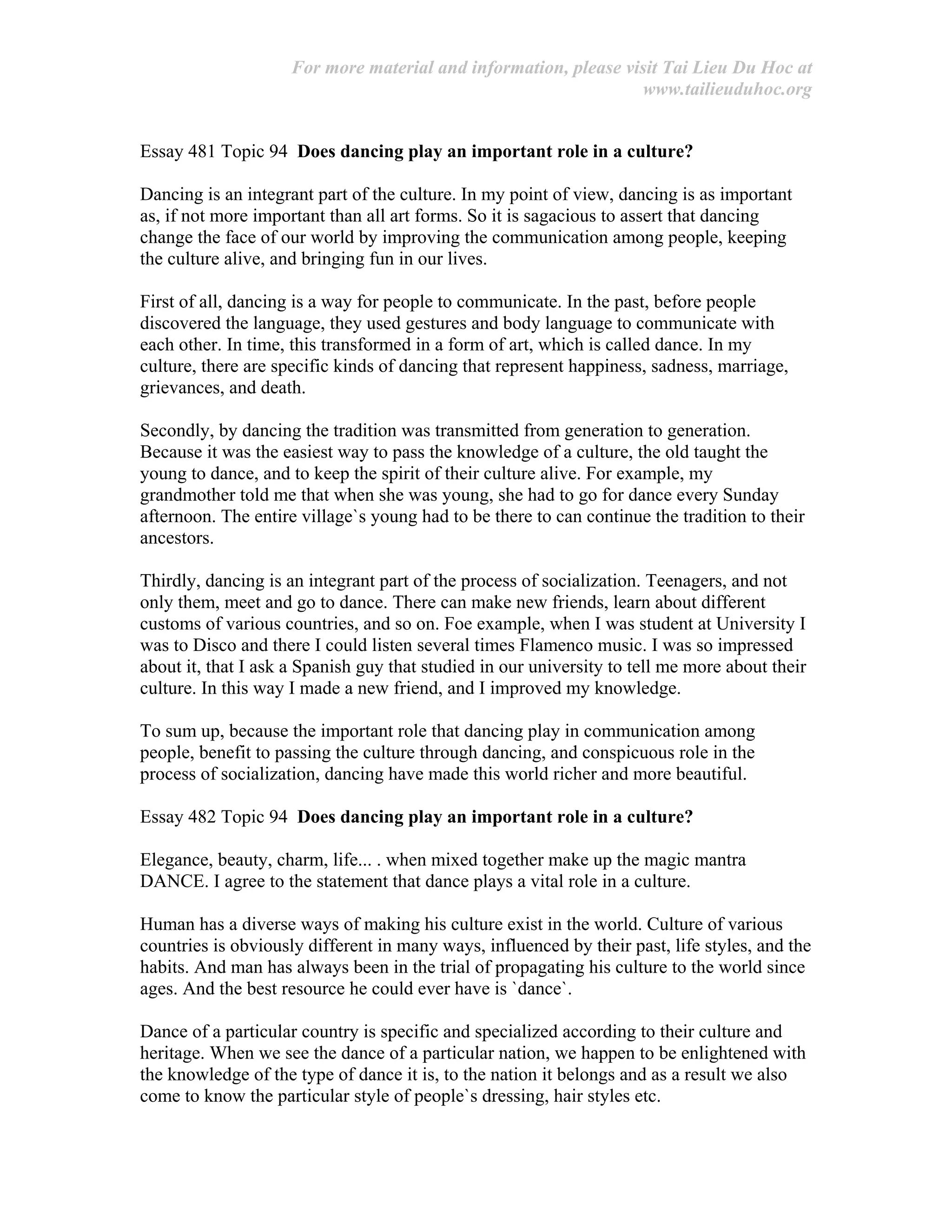 For more material and information, please visit Tai Lieu Du Hoc at
www.tailieuduhoc.org
Essay 481 Topic 94 Does dancing play an important role in a culture?
Dancing is an integrant part of the culture. In my point of view, dancing is as important
as, if not more important than all art forms. So it is sagacious to assert that dancing
change the face of our world by improving the communication among people, keeping
the culture alive, and bringing fun in our lives.
First of all, dancing is a way for people to communicate. In the past, before people
discovered the language, they used gestures and body language to communicate with
each other. In time, this transformed in a form of art, which is called dance. In my
culture, there are specific kinds of dancing that represent happiness, sadness, marriage,
grievances, and death.
Secondly, by dancing the tradition was transmitted from generation to generation.
Because it was the easiest way to pass the knowledge of a culture, the old taught the
young to dance, and to keep the spirit of their culture alive. For example, my
grandmother told me that when she was young, she had to go for dance every Sunday
afternoon. The entire village`s young had to be there to can continue the tradition to their
ancestors.
Thirdly, dancing is an integrant part of the process of socialization. Teenagers, and not
only them, meet and go to dance. There can make new friends, learn about different
customs of various countries, and so on. Foe example, when I was student at University I
was to Disco and there I could listen several times Flamenco music. I was so impressed
about it, that I ask a Spanish guy that studied in our university to tell me more about their
culture. In this way I made a new friend, and I improved my knowledge.
To sum up, because the important role that dancing play in communication among
people, benefit to passing the culture through dancing, and conspicuous role in the
process of socialization, dancing have made this world richer and more beautiful.
Essay 482 Topic 94 Does dancing play an important role in a culture?
Elegance, beauty, charm, life... . when mixed together make up the magic mantra
DANCE. I agree to the statement that dance plays a vital role in a culture.
Human has a diverse ways of making his culture exist in the world. Culture of various
countries is obviously different in many ways, influenced by their past, life styles, and the
habits. And man has always been in the trial of propagating his culture to the world since
ages. And the best resource he could ever have is `dance`.
Dance of a particular country is specific and specialized according to their culture and
heritage. When we see the dance of a particular nation, we happen to be enlightened with
the knowledge of the type of dance it is, to the nation it belongs and as a result we also
come to know the particular style of people`s dressing, hair styles etc.
 