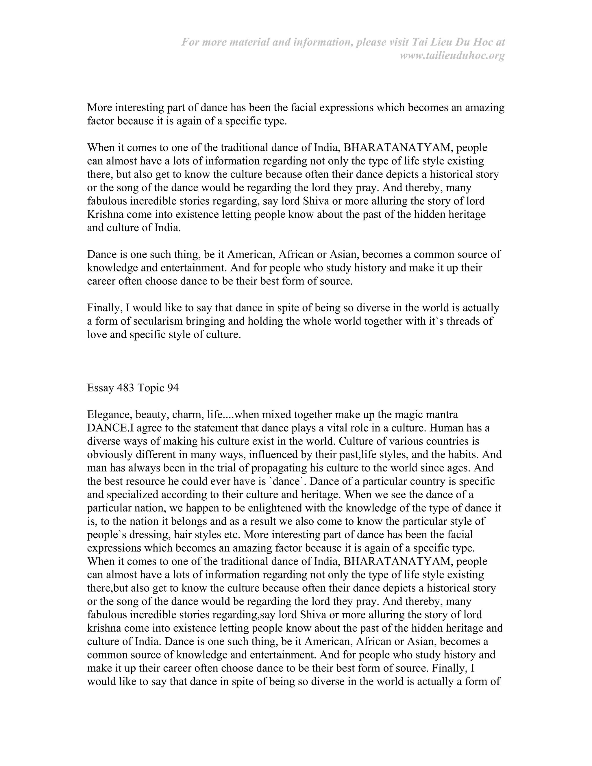 For more material and information, please visit Tai Lieu Du Hoc at
www.tailieuduhoc.org
More interesting part of dance has been the facial expressions which becomes an amazing
factor because it is again of a specific type.
When it comes to one of the traditional dance of India, BHARATANATYAM, people
can almost have a lots of information regarding not only the type of life style existing
there, but also get to know the culture because often their dance depicts a historical story
or the song of the dance would be regarding the lord they pray. And thereby, many
fabulous incredible stories regarding, say lord Shiva or more alluring the story of lord
Krishna come into existence letting people know about the past of the hidden heritage
and culture of India.
Dance is one such thing, be it American, African or Asian, becomes a common source of
knowledge and entertainment. And for people who study history and make it up their
career often choose dance to be their best form of source.
Finally, I would like to say that dance in spite of being so diverse in the world is actually
a form of secularism bringing and holding the whole world together with it`s threads of
love and specific style of culture.
Essay 483 Topic 94
Elegance, beauty, charm, life....when mixed together make up the magic mantra
DANCE.I agree to the statement that dance plays a vital role in a culture. Human has a
diverse ways of making his culture exist in the world. Culture of various countries is
obviously different in many ways, influenced by their past,life styles, and the habits. And
man has always been in the trial of propagating his culture to the world since ages. And
the best resource he could ever have is `dance`. Dance of a particular country is specific
and specialized according to their culture and heritage. When we see the dance of a
particular nation, we happen to be enlightened with the knowledge of the type of dance it
is, to the nation it belongs and as a result we also come to know the particular style of
people`s dressing, hair styles etc. More interesting part of dance has been the facial
expressions which becomes an amazing factor because it is again of a specific type.
When it comes to one of the traditional dance of India, BHARATANATYAM, people
can almost have a lots of information regarding not only the type of life style existing
there,but also get to know the culture because often their dance depicts a historical story
or the song of the dance would be regarding the lord they pray. And thereby, many
fabulous incredible stories regarding,say lord Shiva or more alluring the story of lord
krishna come into existence letting people know about the past of the hidden heritage and
culture of India. Dance is one such thing, be it American, African or Asian, becomes a
common source of knowledge and entertainment. And for people who study history and
make it up their career often choose dance to be their best form of source. Finally, I
would like to say that dance in spite of being so diverse in the world is actually a form of
 