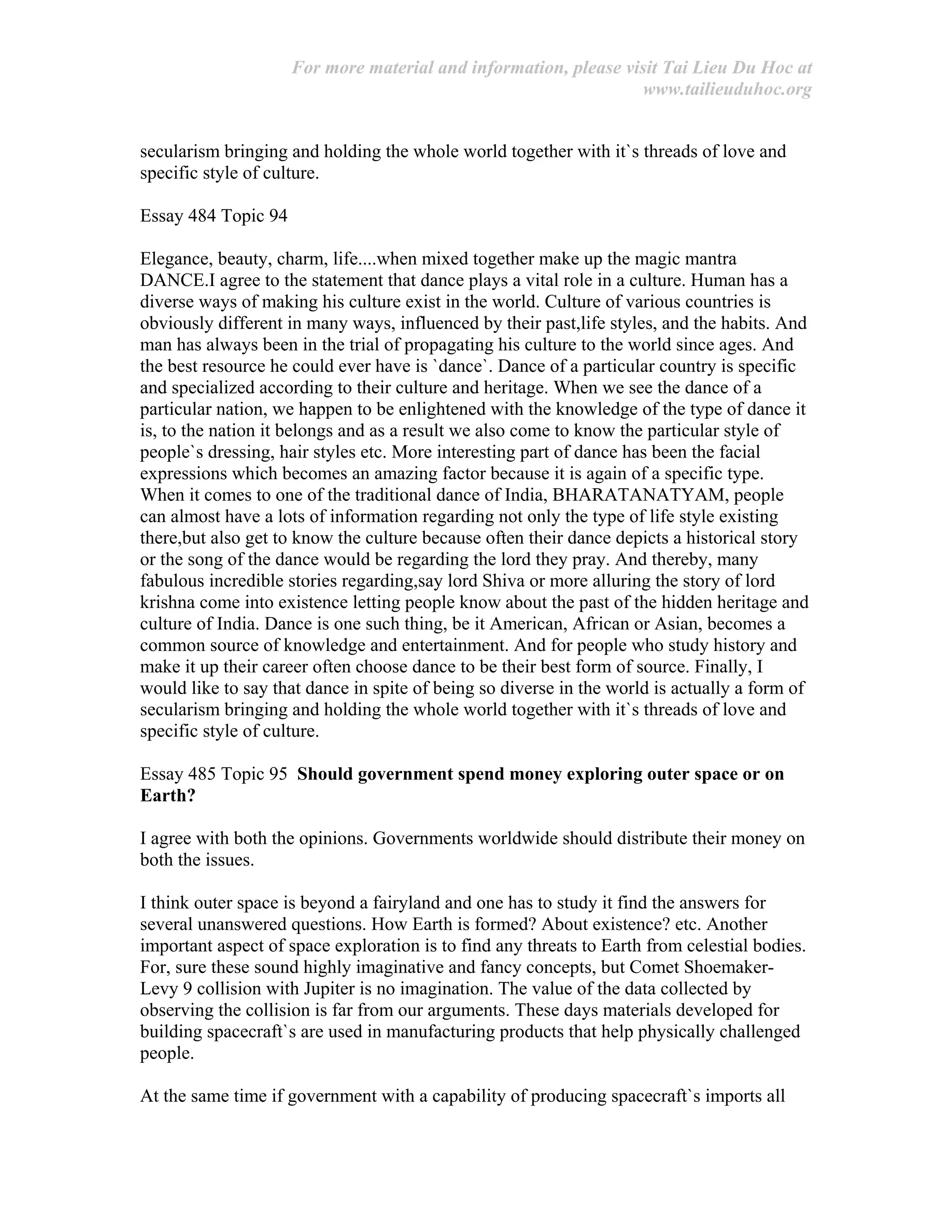 For more material and information, please visit Tai Lieu Du Hoc at
www.tailieuduhoc.org
secularism bringing and holding the whole world together with it`s threads of love and
specific style of culture.
Essay 484 Topic 94
Elegance, beauty, charm, life....when mixed together make up the magic mantra
DANCE.I agree to the statement that dance plays a vital role in a culture. Human has a
diverse ways of making his culture exist in the world. Culture of various countries is
obviously different in many ways, influenced by their past,life styles, and the habits. And
man has always been in the trial of propagating his culture to the world since ages. And
the best resource he could ever have is `dance`. Dance of a particular country is specific
and specialized according to their culture and heritage. When we see the dance of a
particular nation, we happen to be enlightened with the knowledge of the type of dance it
is, to the nation it belongs and as a result we also come to know the particular style of
people`s dressing, hair styles etc. More interesting part of dance has been the facial
expressions which becomes an amazing factor because it is again of a specific type.
When it comes to one of the traditional dance of India, BHARATANATYAM, people
can almost have a lots of information regarding not only the type of life style existing
there,but also get to know the culture because often their dance depicts a historical story
or the song of the dance would be regarding the lord they pray. And thereby, many
fabulous incredible stories regarding,say lord Shiva or more alluring the story of lord
krishna come into existence letting people know about the past of the hidden heritage and
culture of India. Dance is one such thing, be it American, African or Asian, becomes a
common source of knowledge and entertainment. And for people who study history and
make it up their career often choose dance to be their best form of source. Finally, I
would like to say that dance in spite of being so diverse in the world is actually a form of
secularism bringing and holding the whole world together with it`s threads of love and
specific style of culture.
Essay 485 Topic 95 Should government spend money exploring outer space or on
Earth?
I agree with both the opinions. Governments worldwide should distribute their money on
both the issues.
I think outer space is beyond a fairyland and one has to study it find the answers for
several unanswered questions. How Earth is formed? About existence? etc. Another
important aspect of space exploration is to find any threats to Earth from celestial bodies.
For, sure these sound highly imaginative and fancy concepts, but Comet Shoemaker-
Levy 9 collision with Jupiter is no imagination. The value of the data collected by
observing the collision is far from our arguments. These days materials developed for
building spacecraft`s are used in manufacturing products that help physically challenged
people.
At the same time if government with a capability of producing spacecraft`s imports all
 