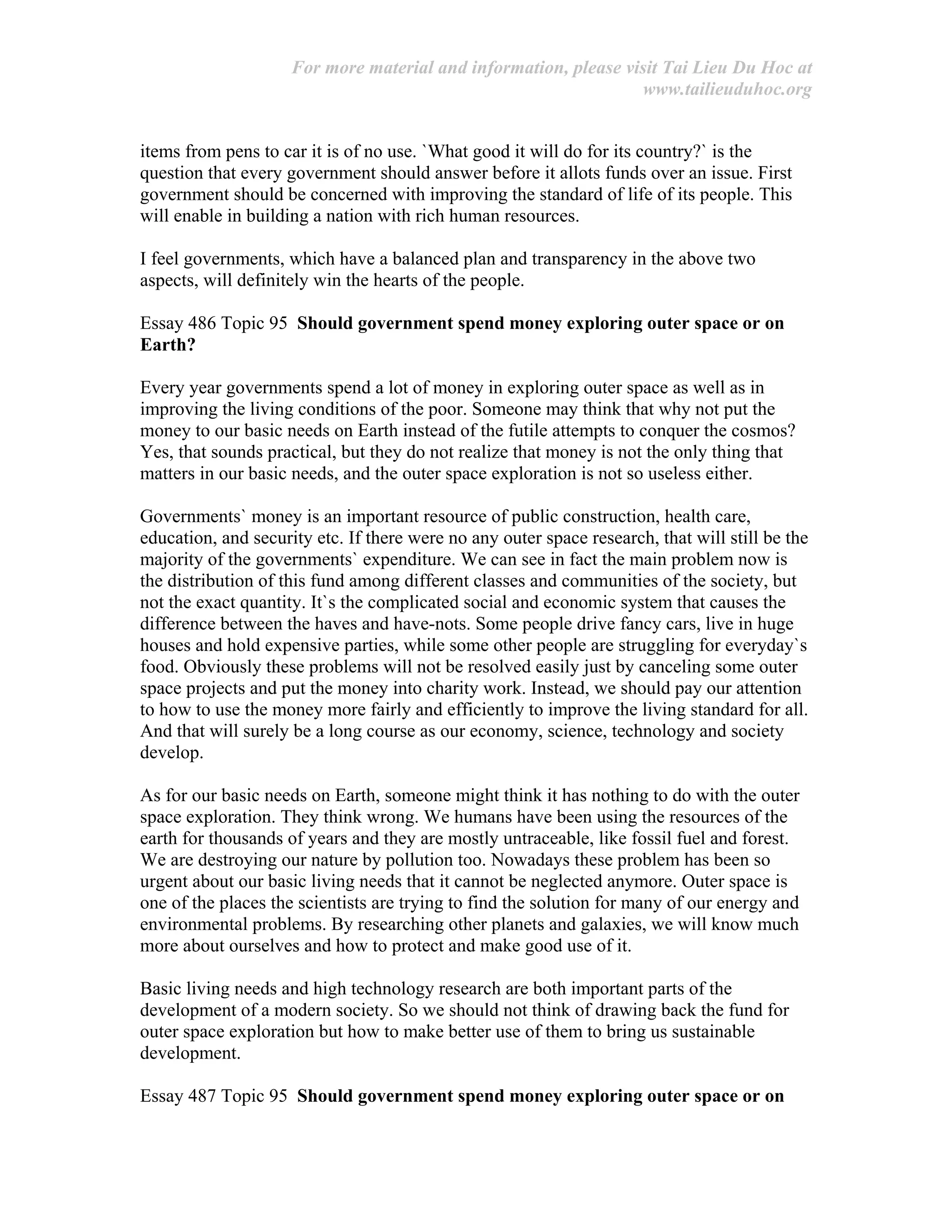 For more material and information, please visit Tai Lieu Du Hoc at
www.tailieuduhoc.org
items from pens to car it is of no use. `What good it will do for its country?` is the
question that every government should answer before it allots funds over an issue. First
government should be concerned with improving the standard of life of its people. This
will enable in building a nation with rich human resources.
I feel governments, which have a balanced plan and transparency in the above two
aspects, will definitely win the hearts of the people.
Essay 486 Topic 95 Should government spend money exploring outer space or on
Earth?
Every year governments spend a lot of money in exploring outer space as well as in
improving the living conditions of the poor. Someone may think that why not put the
money to our basic needs on Earth instead of the futile attempts to conquer the cosmos?
Yes, that sounds practical, but they do not realize that money is not the only thing that
matters in our basic needs, and the outer space exploration is not so useless either.
Governments` money is an important resource of public construction, health care,
education, and security etc. If there were no any outer space research, that will still be the
majority of the governments` expenditure. We can see in fact the main problem now is
the distribution of this fund among different classes and communities of the society, but
not the exact quantity. It`s the complicated social and economic system that causes the
difference between the haves and have-nots. Some people drive fancy cars, live in huge
houses and hold expensive parties, while some other people are struggling for everyday`s
food. Obviously these problems will not be resolved easily just by canceling some outer
space projects and put the money into charity work. Instead, we should pay our attention
to how to use the money more fairly and efficiently to improve the living standard for all.
And that will surely be a long course as our economy, science, technology and society
develop.
As for our basic needs on Earth, someone might think it has nothing to do with the outer
space exploration. They think wrong. We humans have been using the resources of the
earth for thousands of years and they are mostly untraceable, like fossil fuel and forest.
We are destroying our nature by pollution too. Nowadays these problem has been so
urgent about our basic living needs that it cannot be neglected anymore. Outer space is
one of the places the scientists are trying to find the solution for many of our energy and
environmental problems. By researching other planets and galaxies, we will know much
more about ourselves and how to protect and make good use of it.
Basic living needs and high technology research are both important parts of the
development of a modern society. So we should not think of drawing back the fund for
outer space exploration but how to make better use of them to bring us sustainable
development.
Essay 487 Topic 95 Should government spend money exploring outer space or on
 