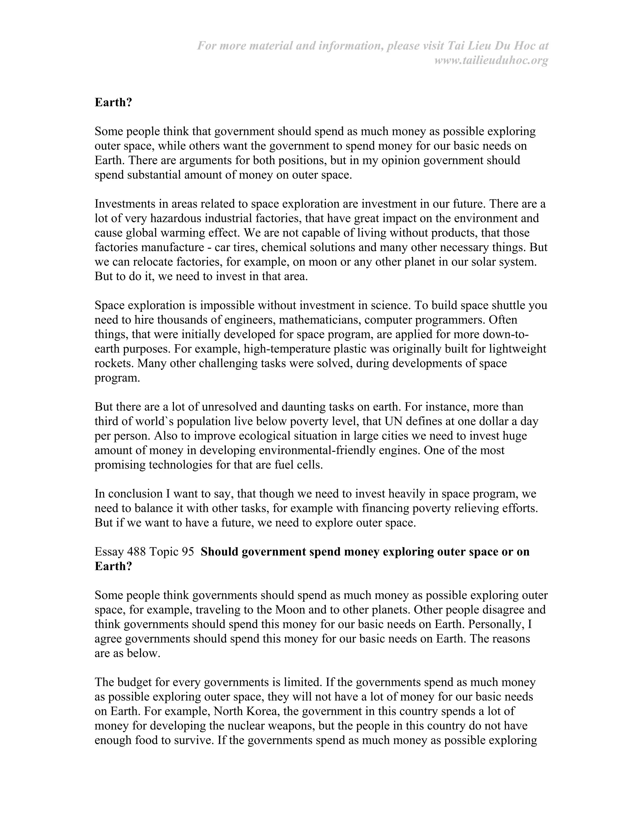 For more material and information, please visit Tai Lieu Du Hoc at
www.tailieuduhoc.org
Earth?
Some people think that government should spend as much money as possible exploring
outer space, while others want the government to spend money for our basic needs on
Earth. There are arguments for both positions, but in my opinion government should
spend substantial amount of money on outer space.
Investments in areas related to space exploration are investment in our future. There are a
lot of very hazardous industrial factories, that have great impact on the environment and
cause global warming effect. We are not capable of living without products, that those
factories manufacture - car tires, chemical solutions and many other necessary things. But
we can relocate factories, for example, on moon or any other planet in our solar system.
But to do it, we need to invest in that area.
Space exploration is impossible without investment in science. To build space shuttle you
need to hire thousands of engineers, mathematicians, computer programmers. Often
things, that were initially developed for space program, are applied for more down-to-
earth purposes. For example, high-temperature plastic was originally built for lightweight
rockets. Many other challenging tasks were solved, during developments of space
program.
But there are a lot of unresolved and daunting tasks on earth. For instance, more than
third of world`s population live below poverty level, that UN defines at one dollar a day
per person. Also to improve ecological situation in large cities we need to invest huge
amount of money in developing environmental-friendly engines. One of the most
promising technologies for that are fuel cells.
In conclusion I want to say, that though we need to invest heavily in space program, we
need to balance it with other tasks, for example with financing poverty relieving efforts.
But if we want to have a future, we need to explore outer space.
Essay 488 Topic 95 Should government spend money exploring outer space or on
Earth?
Some people think governments should spend as much money as possible exploring outer
space, for example, traveling to the Moon and to other planets. Other people disagree and
think governments should spend this money for our basic needs on Earth. Personally, I
agree governments should spend this money for our basic needs on Earth. The reasons
are as below.
The budget for every governments is limited. If the governments spend as much money
as possible exploring outer space, they will not have a lot of money for our basic needs
on Earth. For example, North Korea, the government in this country spends a lot of
money for developing the nuclear weapons, but the people in this country do not have
enough food to survive. If the governments spend as much money as possible exploring
 