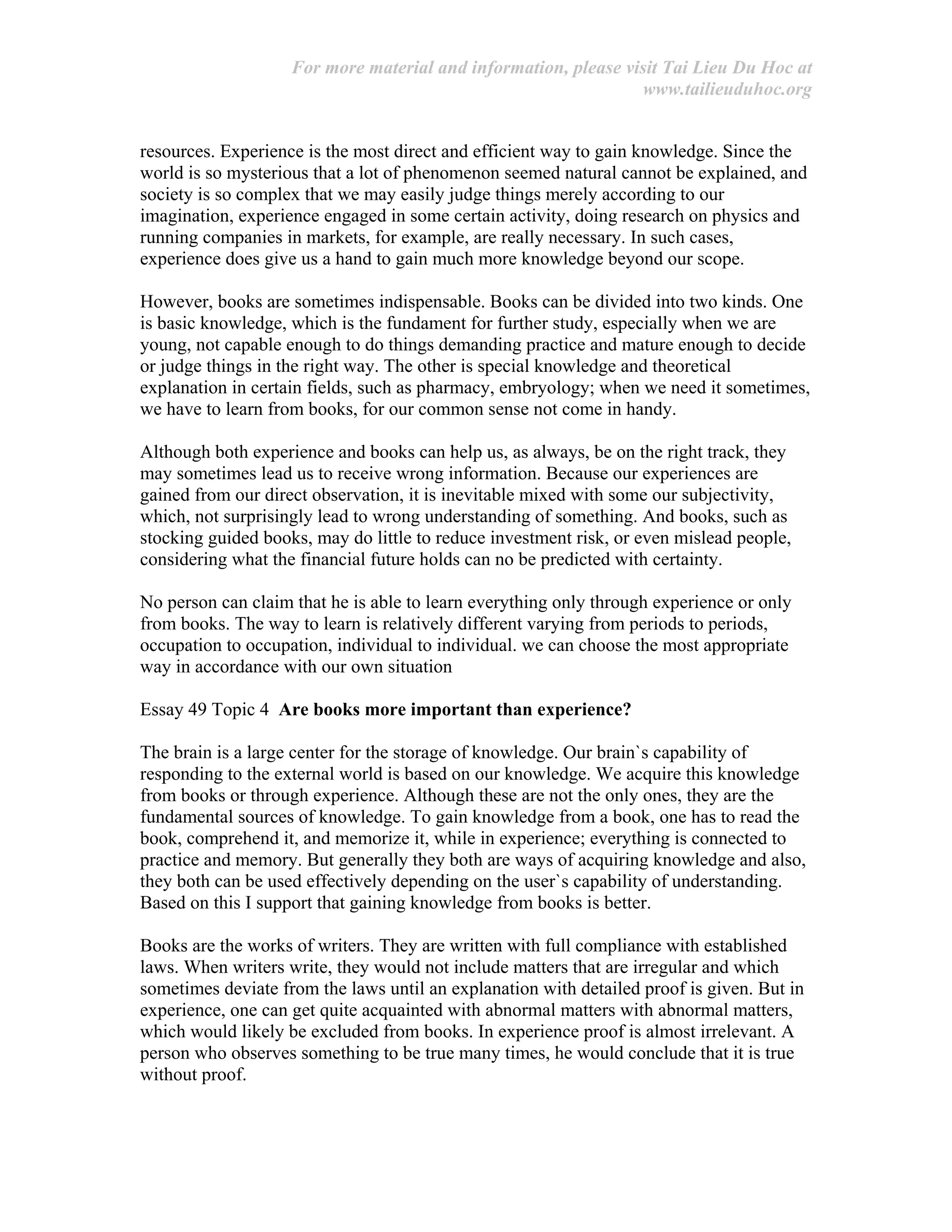 For more material and information, please visit Tai Lieu Du Hoc at
www.tailieuduhoc.org
resources. Experience is the most direct and efficient way to gain knowledge. Since the
world is so mysterious that a lot of phenomenon seemed natural cannot be explained, and
society is so complex that we may easily judge things merely according to our
imagination, experience engaged in some certain activity, doing research on physics and
running companies in markets, for example, are really necessary. In such cases,
experience does give us a hand to gain much more knowledge beyond our scope.
However, books are sometimes indispensable. Books can be divided into two kinds. One
is basic knowledge, which is the fundament for further study, especially when we are
young, not capable enough to do things demanding practice and mature enough to decide
or judge things in the right way. The other is special knowledge and theoretical
explanation in certain fields, such as pharmacy, embryology; when we need it sometimes,
we have to learn from books, for our common sense not come in handy.
Although both experience and books can help us, as always, be on the right track, they
may sometimes lead us to receive wrong information. Because our experiences are
gained from our direct observation, it is inevitable mixed with some our subjectivity,
which, not surprisingly lead to wrong understanding of something. And books, such as
stocking guided books, may do little to reduce investment risk, or even mislead people,
considering what the financial future holds can no be predicted with certainty.
No person can claim that he is able to learn everything only through experience or only
from books. The way to learn is relatively different varying from periods to periods,
occupation to occupation, individual to individual. we can choose the most appropriate
way in accordance with our own situation
Essay 49 Topic 4 Are books more important than experience?
The brain is a large center for the storage of knowledge. Our brain`s capability of
responding to the external world is based on our knowledge. We acquire this knowledge
from books or through experience. Although these are not the only ones, they are the
fundamental sources of knowledge. To gain knowledge from a book, one has to read the
book, comprehend it, and memorize it, while in experience; everything is connected to
practice and memory. But generally they both are ways of acquiring knowledge and also,
they both can be used effectively depending on the user`s capability of understanding.
Based on this I support that gaining knowledge from books is better.
Books are the works of writers. They are written with full compliance with established
laws. When writers write, they would not include matters that are irregular and which
sometimes deviate from the laws until an explanation with detailed proof is given. But in
experience, one can get quite acquainted with abnormal matters with abnormal matters,
which would likely be excluded from books. In experience proof is almost irrelevant. A
person who observes something to be true many times, he would conclude that it is true
without proof.
 