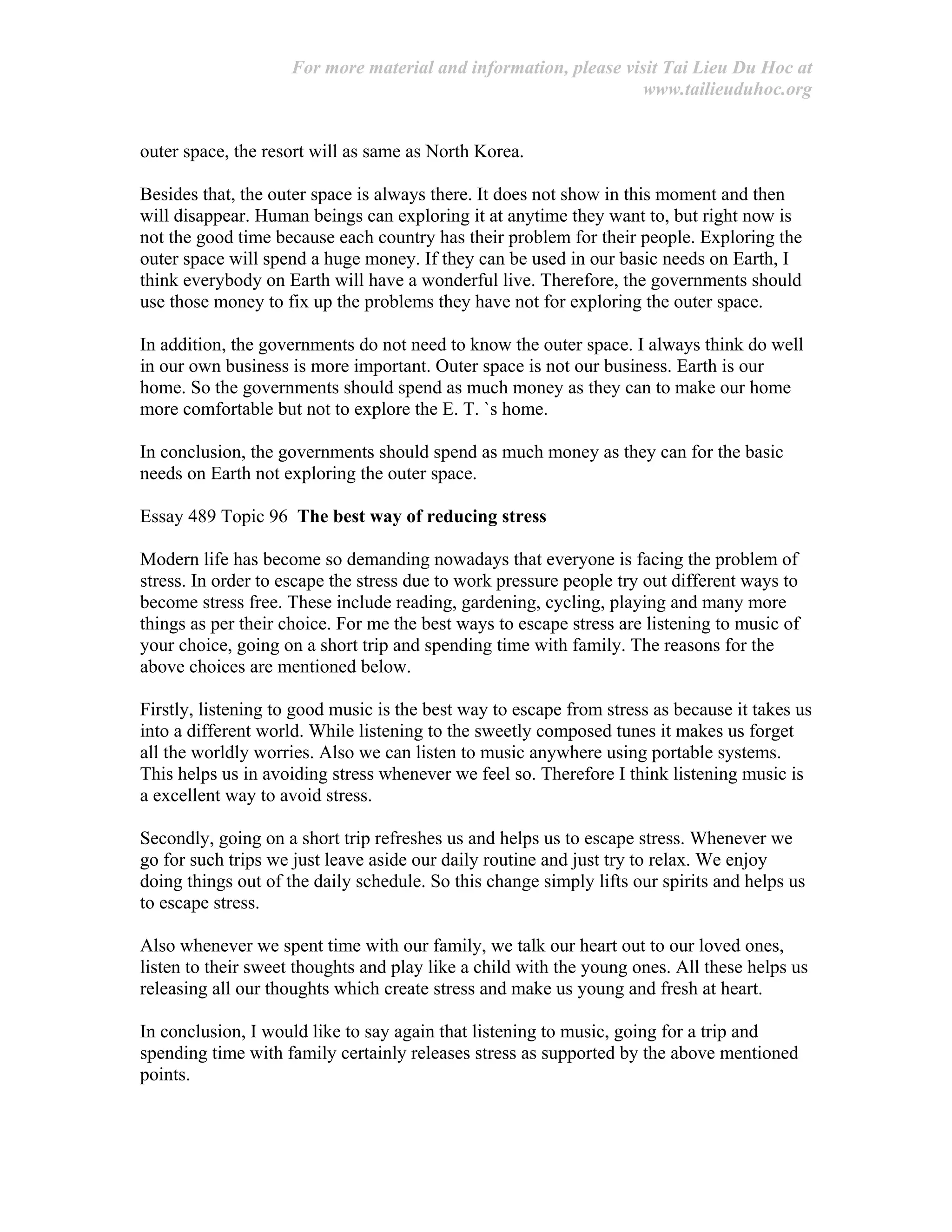 For more material and information, please visit Tai Lieu Du Hoc at
www.tailieuduhoc.org
outer space, the resort will as same as North Korea.
Besides that, the outer space is always there. It does not show in this moment and then
will disappear. Human beings can exploring it at anytime they want to, but right now is
not the good time because each country has their problem for their people. Exploring the
outer space will spend a huge money. If they can be used in our basic needs on Earth, I
think everybody on Earth will have a wonderful live. Therefore, the governments should
use those money to fix up the problems they have not for exploring the outer space.
In addition, the governments do not need to know the outer space. I always think do well
in our own business is more important. Outer space is not our business. Earth is our
home. So the governments should spend as much money as they can to make our home
more comfortable but not to explore the E. T. `s home.
In conclusion, the governments should spend as much money as they can for the basic
needs on Earth not exploring the outer space.
Essay 489 Topic 96 The best way of reducing stress
Modern life has become so demanding nowadays that everyone is facing the problem of
stress. In order to escape the stress due to work pressure people try out different ways to
become stress free. These include reading, gardening, cycling, playing and many more
things as per their choice. For me the best ways to escape stress are listening to music of
your choice, going on a short trip and spending time with family. The reasons for the
above choices are mentioned below.
Firstly, listening to good music is the best way to escape from stress as because it takes us
into a different world. While listening to the sweetly composed tunes it makes us forget
all the worldly worries. Also we can listen to music anywhere using portable systems.
This helps us in avoiding stress whenever we feel so. Therefore I think listening music is
a excellent way to avoid stress.
Secondly, going on a short trip refreshes us and helps us to escape stress. Whenever we
go for such trips we just leave aside our daily routine and just try to relax. We enjoy
doing things out of the daily schedule. So this change simply lifts our spirits and helps us
to escape stress.
Also whenever we spent time with our family, we talk our heart out to our loved ones,
listen to their sweet thoughts and play like a child with the young ones. All these helps us
releasing all our thoughts which create stress and make us young and fresh at heart.
In conclusion, I would like to say again that listening to music, going for a trip and
spending time with family certainly releases stress as supported by the above mentioned
points.
 