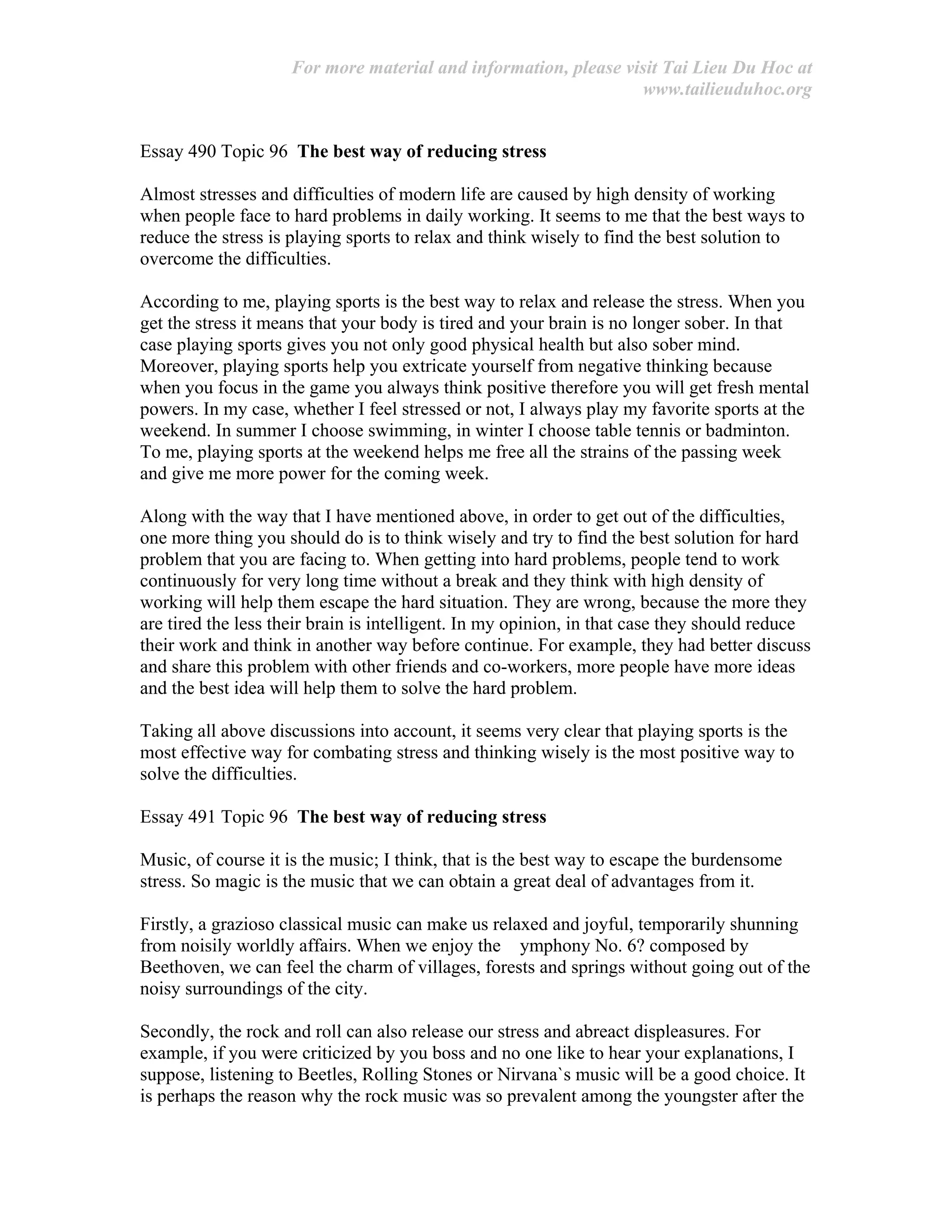 For more material and information, please visit Tai Lieu Du Hoc at
www.tailieuduhoc.org
Essay 490 Topic 96 The best way of reducing stress
Almost stresses and difficulties of modern life are caused by high density of working
when people face to hard problems in daily working. It seems to me that the best ways to
reduce the stress is playing sports to relax and think wisely to find the best solution to
overcome the difficulties.
According to me, playing sports is the best way to relax and release the stress. When you
get the stress it means that your body is tired and your brain is no longer sober. In that
case playing sports gives you not only good physical health but also sober mind.
Moreover, playing sports help you extricate yourself from negative thinking because
when you focus in the game you always think positive therefore you will get fresh mental
powers. In my case, whether I feel stressed or not, I always play my favorite sports at the
weekend. In summer I choose swimming, in winter I choose table tennis or badminton.
To me, playing sports at the weekend helps me free all the strains of the passing week
and give me more power for the coming week.
Along with the way that I have mentioned above, in order to get out of the difficulties,
one more thing you should do is to think wisely and try to find the best solution for hard
problem that you are facing to. When getting into hard problems, people tend to work
continuously for very long time without a break and they think with high density of
working will help them escape the hard situation. They are wrong, because the more they
are tired the less their brain is intelligent. In my opinion, in that case they should reduce
their work and think in another way before continue. For example, they had better discuss
and share this problem with other friends and co-workers, more people have more ideas
and the best idea will help them to solve the hard problem.
Taking all above discussions into account, it seems very clear that playing sports is the
most effective way for combating stress and thinking wisely is the most positive way to
solve the difficulties.
Essay 491 Topic 96 The best way of reducing stress
Music, of course it is the music; I think, that is the best way to escape the burdensome
stress. So magic is the music that we can obtain a great deal of advantages from it.
Firstly, a grazioso classical music can make us relaxed and joyful, temporarily shunning
from noisily worldly affairs. When we enjoy the ymphony No. 6? composed by
Beethoven, we can feel the charm of villages, forests and springs without going out of the
noisy surroundings of the city.
Secondly, the rock and roll can also release our stress and abreact displeasures. For
example, if you were criticized by you boss and no one like to hear your explanations, I
suppose, listening to Beetles, Rolling Stones or Nirvana`s music will be a good choice. It
is perhaps the reason why the rock music was so prevalent among the youngster after the
 