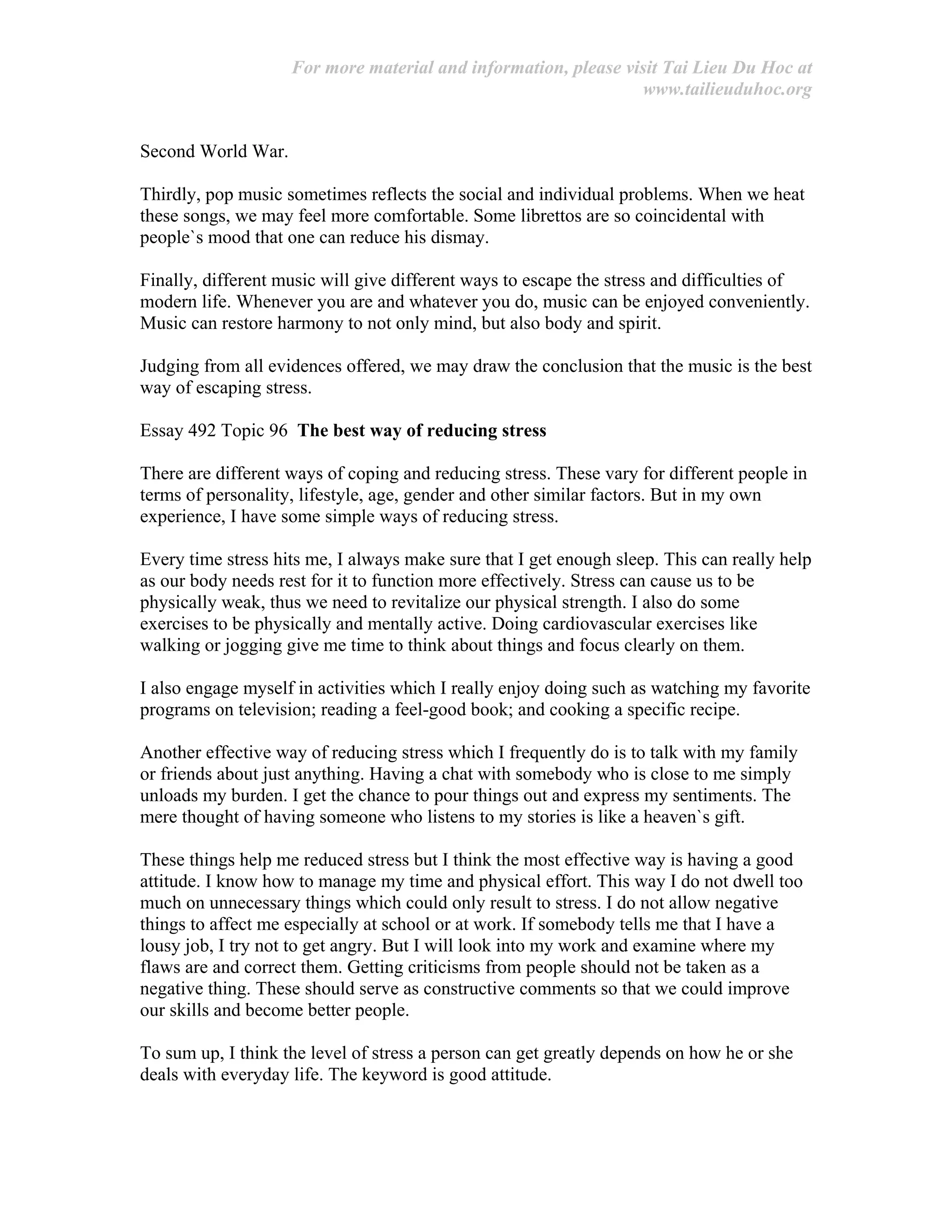 For more material and information, please visit Tai Lieu Du Hoc at
www.tailieuduhoc.org
Second World War.
Thirdly, pop music sometimes reflects the social and individual problems. When we heat
these songs, we may feel more comfortable. Some librettos are so coincidental with
people`s mood that one can reduce his dismay.
Finally, different music will give different ways to escape the stress and difficulties of
modern life. Whenever you are and whatever you do, music can be enjoyed conveniently.
Music can restore harmony to not only mind, but also body and spirit.
Judging from all evidences offered, we may draw the conclusion that the music is the best
way of escaping stress.
Essay 492 Topic 96 The best way of reducing stress
There are different ways of coping and reducing stress. These vary for different people in
terms of personality, lifestyle, age, gender and other similar factors. But in my own
experience, I have some simple ways of reducing stress.
Every time stress hits me, I always make sure that I get enough sleep. This can really help
as our body needs rest for it to function more effectively. Stress can cause us to be
physically weak, thus we need to revitalize our physical strength. I also do some
exercises to be physically and mentally active. Doing cardiovascular exercises like
walking or jogging give me time to think about things and focus clearly on them.
I also engage myself in activities which I really enjoy doing such as watching my favorite
programs on television; reading a feel-good book; and cooking a specific recipe.
Another effective way of reducing stress which I frequently do is to talk with my family
or friends about just anything. Having a chat with somebody who is close to me simply
unloads my burden. I get the chance to pour things out and express my sentiments. The
mere thought of having someone who listens to my stories is like a heaven`s gift.
These things help me reduced stress but I think the most effective way is having a good
attitude. I know how to manage my time and physical effort. This way I do not dwell too
much on unnecessary things which could only result to stress. I do not allow negative
things to affect me especially at school or at work. If somebody tells me that I have a
lousy job, I try not to get angry. But I will look into my work and examine where my
flaws are and correct them. Getting criticisms from people should not be taken as a
negative thing. These should serve as constructive comments so that we could improve
our skills and become better people.
To sum up, I think the level of stress a person can get greatly depends on how he or she
deals with everyday life. The keyword is good attitude.
 