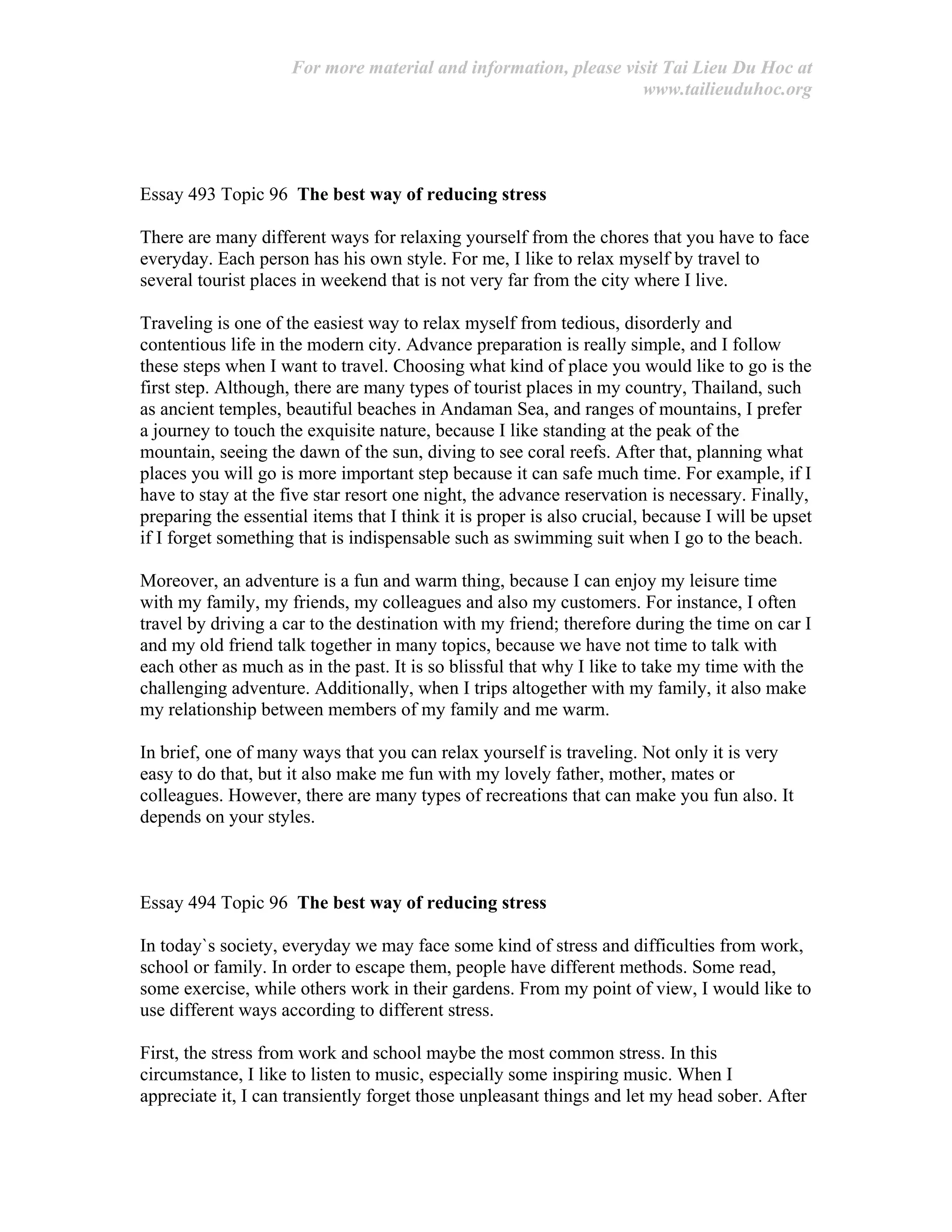 For more material and information, please visit Tai Lieu Du Hoc at
www.tailieuduhoc.org
Essay 493 Topic 96 The best way of reducing stress
There are many different ways for relaxing yourself from the chores that you have to face
everyday. Each person has his own style. For me, I like to relax myself by travel to
several tourist places in weekend that is not very far from the city where I live.
Traveling is one of the easiest way to relax myself from tedious, disorderly and
contentious life in the modern city. Advance preparation is really simple, and I follow
these steps when I want to travel. Choosing what kind of place you would like to go is the
first step. Although, there are many types of tourist places in my country, Thailand, such
as ancient temples, beautiful beaches in Andaman Sea, and ranges of mountains, I prefer
a journey to touch the exquisite nature, because I like standing at the peak of the
mountain, seeing the dawn of the sun, diving to see coral reefs. After that, planning what
places you will go is more important step because it can safe much time. For example, if I
have to stay at the five star resort one night, the advance reservation is necessary. Finally,
preparing the essential items that I think it is proper is also crucial, because I will be upset
if I forget something that is indispensable such as swimming suit when I go to the beach.
Moreover, an adventure is a fun and warm thing, because I can enjoy my leisure time
with my family, my friends, my colleagues and also my customers. For instance, I often
travel by driving a car to the destination with my friend; therefore during the time on car I
and my old friend talk together in many topics, because we have not time to talk with
each other as much as in the past. It is so blissful that why I like to take my time with the
challenging adventure. Additionally, when I trips altogether with my family, it also make
my relationship between members of my family and me warm.
In brief, one of many ways that you can relax yourself is traveling. Not only it is very
easy to do that, but it also make me fun with my lovely father, mother, mates or
colleagues. However, there are many types of recreations that can make you fun also. It
depends on your styles.
Essay 494 Topic 96 The best way of reducing stress
In today`s society, everyday we may face some kind of stress and difficulties from work,
school or family. In order to escape them, people have different methods. Some read,
some exercise, while others work in their gardens. From my point of view, I would like to
use different ways according to different stress.
First, the stress from work and school maybe the most common stress. In this
circumstance, I like to listen to music, especially some inspiring music. When I
appreciate it, I can transiently forget those unpleasant things and let my head sober. After
 