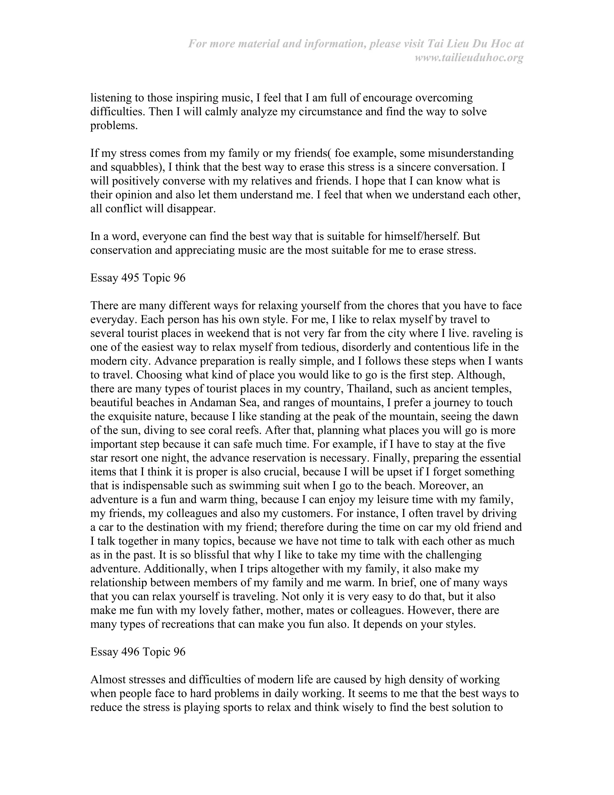 For more material and information, please visit Tai Lieu Du Hoc at
www.tailieuduhoc.org
listening to those inspiring music, I feel that I am full of encourage overcoming
difficulties. Then I will calmly analyze my circumstance and find the way to solve
problems.
If my stress comes from my family or my friends( foe example, some misunderstanding
and squabbles), I think that the best way to erase this stress is a sincere conversation. I
will positively converse with my relatives and friends. I hope that I can know what is
their opinion and also let them understand me. I feel that when we understand each other,
all conflict will disappear.
In a word, everyone can find the best way that is suitable for himself/herself. But
conservation and appreciating music are the most suitable for me to erase stress.
Essay 495 Topic 96
There are many different ways for relaxing yourself from the chores that you have to face
everyday. Each person has his own style. For me, I like to relax myself by travel to
several tourist places in weekend that is not very far from the city where I live. raveling is
one of the easiest way to relax myself from tedious, disorderly and contentious life in the
modern city. Advance preparation is really simple, and I follows these steps when I wants
to travel. Choosing what kind of place you would like to go is the first step. Although,
there are many types of tourist places in my country, Thailand, such as ancient temples,
beautiful beaches in Andaman Sea, and ranges of mountains, I prefer a journey to touch
the exquisite nature, because I like standing at the peak of the mountain, seeing the dawn
of the sun, diving to see coral reefs. After that, planning what places you will go is more
important step because it can safe much time. For example, if I have to stay at the five
star resort one night, the advance reservation is necessary. Finally, preparing the essential
items that I think it is proper is also crucial, because I will be upset if I forget something
that is indispensable such as swimming suit when I go to the beach. Moreover, an
adventure is a fun and warm thing, because I can enjoy my leisure time with my family,
my friends, my colleagues and also my customers. For instance, I often travel by driving
a car to the destination with my friend; therefore during the time on car my old friend and
I talk together in many topics, because we have not time to talk with each other as much
as in the past. It is so blissful that why I like to take my time with the challenging
adventure. Additionally, when I trips altogether with my family, it also make my
relationship between members of my family and me warm. In brief, one of many ways
that you can relax yourself is traveling. Not only it is very easy to do that, but it also
make me fun with my lovely father, mother, mates or colleagues. However, there are
many types of recreations that can make you fun also. It depends on your styles.
Essay 496 Topic 96
Almost stresses and difficulties of modern life are caused by high density of working
when people face to hard problems in daily working. It seems to me that the best ways to
reduce the stress is playing sports to relax and think wisely to find the best solution to
 