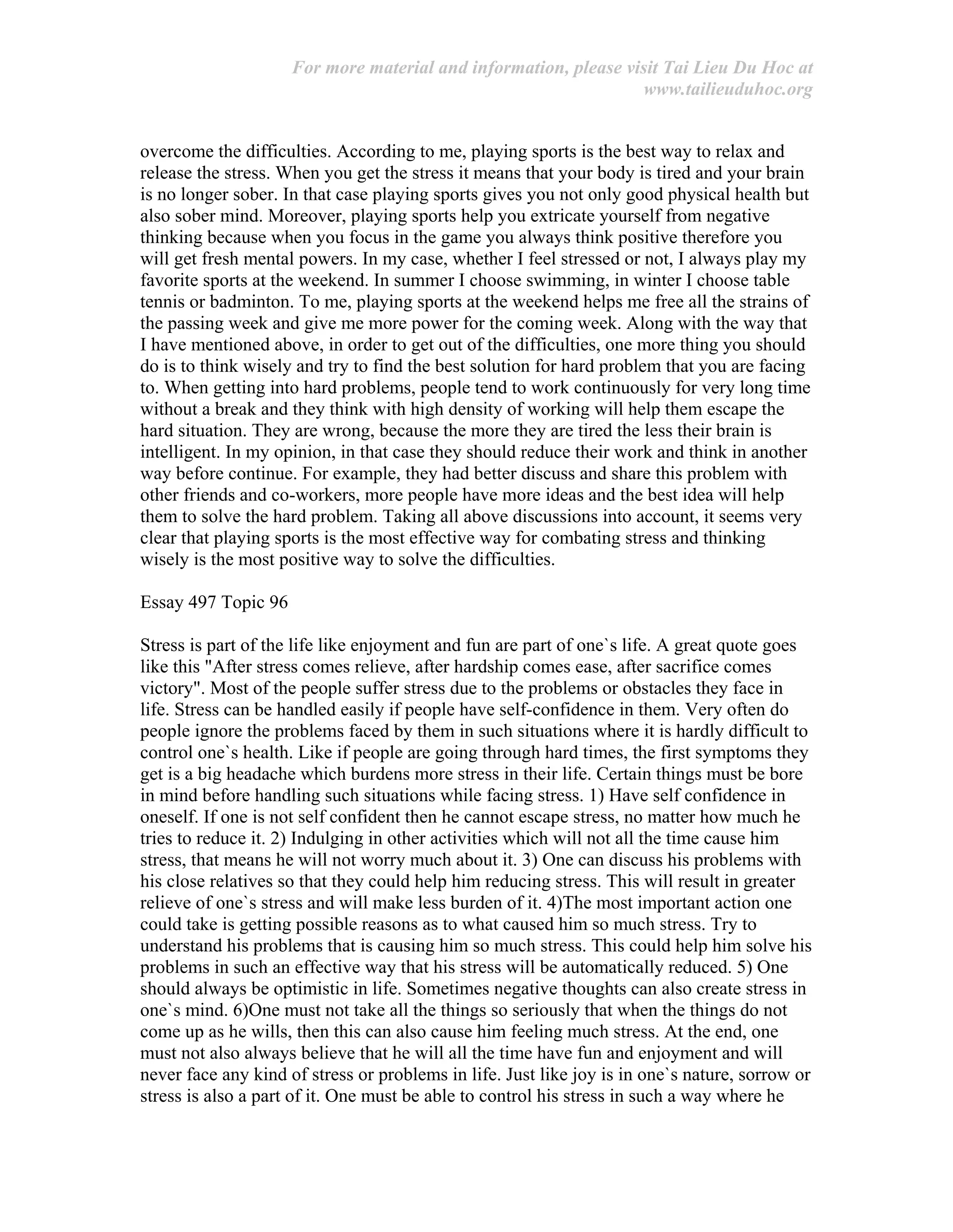 For more material and information, please visit Tai Lieu Du Hoc at
www.tailieuduhoc.org
overcome the difficulties. According to me, playing sports is the best way to relax and
release the stress. When you get the stress it means that your body is tired and your brain
is no longer sober. In that case playing sports gives you not only good physical health but
also sober mind. Moreover, playing sports help you extricate yourself from negative
thinking because when you focus in the game you always think positive therefore you
will get fresh mental powers. In my case, whether I feel stressed or not, I always play my
favorite sports at the weekend. In summer I choose swimming, in winter I choose table
tennis or badminton. To me, playing sports at the weekend helps me free all the strains of
the passing week and give me more power for the coming week. Along with the way that
I have mentioned above, in order to get out of the difficulties, one more thing you should
do is to think wisely and try to find the best solution for hard problem that you are facing
to. When getting into hard problems, people tend to work continuously for very long time
without a break and they think with high density of working will help them escape the
hard situation. They are wrong, because the more they are tired the less their brain is
intelligent. In my opinion, in that case they should reduce their work and think in another
way before continue. For example, they had better discuss and share this problem with
other friends and co-workers, more people have more ideas and the best idea will help
them to solve the hard problem. Taking all above discussions into account, it seems very
clear that playing sports is the most effective way for combating stress and thinking
wisely is the most positive way to solve the difficulties.
Essay 497 Topic 96
Stress is part of the life like enjoyment and fun are part of one`s life. A great quote goes
like this "After stress comes relieve, after hardship comes ease, after sacrifice comes
victory". Most of the people suffer stress due to the problems or obstacles they face in
life. Stress can be handled easily if people have self-confidence in them. Very often do
people ignore the problems faced by them in such situations where it is hardly difficult to
control one`s health. Like if people are going through hard times, the first symptoms they
get is a big headache which burdens more stress in their life. Certain things must be bore
in mind before handling such situations while facing stress. 1) Have self confidence in
oneself. If one is not self confident then he cannot escape stress, no matter how much he
tries to reduce it. 2) Indulging in other activities which will not all the time cause him
stress, that means he will not worry much about it. 3) One can discuss his problems with
his close relatives so that they could help him reducing stress. This will result in greater
relieve of one`s stress and will make less burden of it. 4)The most important action one
could take is getting possible reasons as to what caused him so much stress. Try to
understand his problems that is causing him so much stress. This could help him solve his
problems in such an effective way that his stress will be automatically reduced. 5) One
should always be optimistic in life. Sometimes negative thoughts can also create stress in
one`s mind. 6)One must not take all the things so seriously that when the things do not
come up as he wills, then this can also cause him feeling much stress. At the end, one
must not also always believe that he will all the time have fun and enjoyment and will
never face any kind of stress or problems in life. Just like joy is in one`s nature, sorrow or
stress is also a part of it. One must be able to control his stress in such a way where he
 