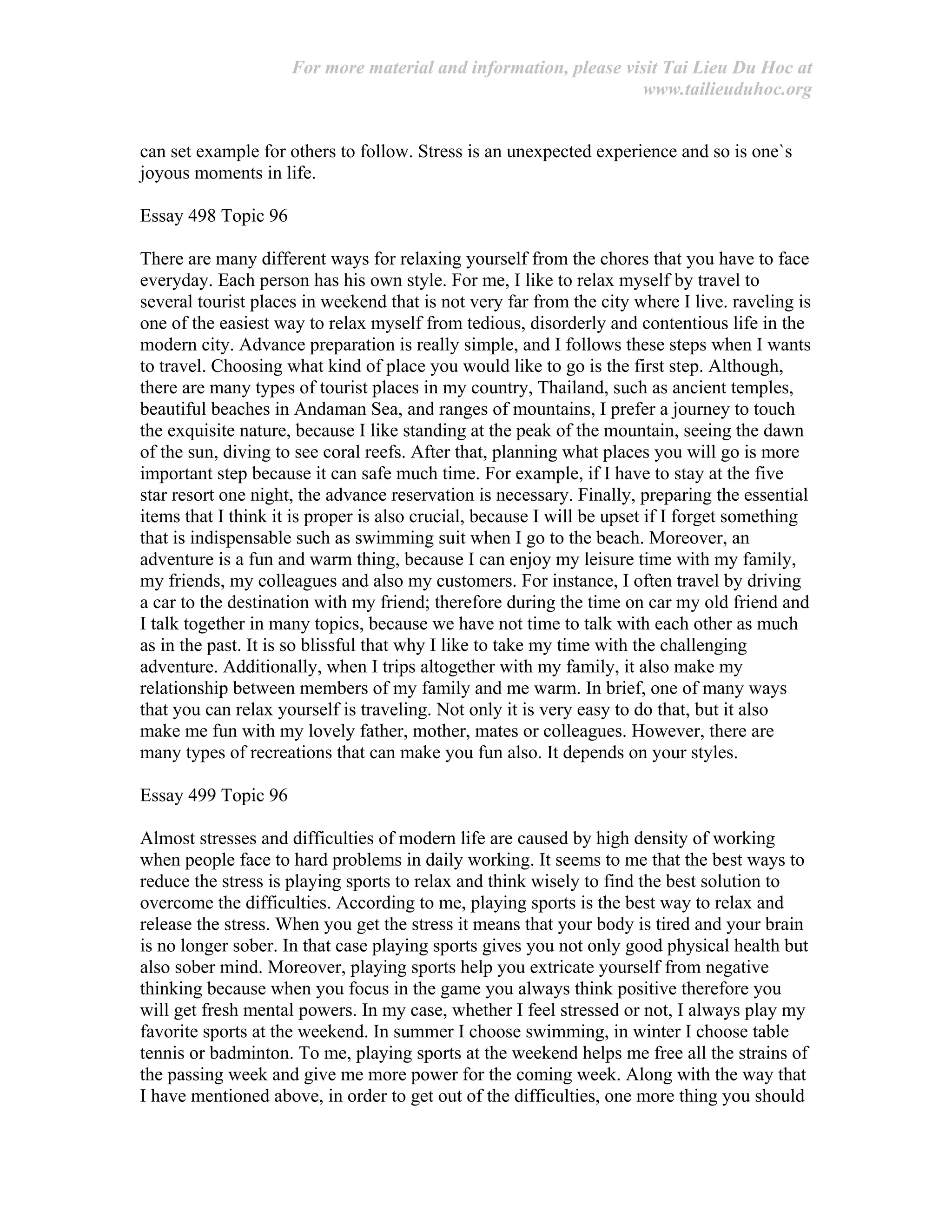 For more material and information, please visit Tai Lieu Du Hoc at
www.tailieuduhoc.org
can set example for others to follow. Stress is an unexpected experience and so is one`s
joyous moments in life.
Essay 498 Topic 96
There are many different ways for relaxing yourself from the chores that you have to face
everyday. Each person has his own style. For me, I like to relax myself by travel to
several tourist places in weekend that is not very far from the city where I live. raveling is
one of the easiest way to relax myself from tedious, disorderly and contentious life in the
modern city. Advance preparation is really simple, and I follows these steps when I wants
to travel. Choosing what kind of place you would like to go is the first step. Although,
there are many types of tourist places in my country, Thailand, such as ancient temples,
beautiful beaches in Andaman Sea, and ranges of mountains, I prefer a journey to touch
the exquisite nature, because I like standing at the peak of the mountain, seeing the dawn
of the sun, diving to see coral reefs. After that, planning what places you will go is more
important step because it can safe much time. For example, if I have to stay at the five
star resort one night, the advance reservation is necessary. Finally, preparing the essential
items that I think it is proper is also crucial, because I will be upset if I forget something
that is indispensable such as swimming suit when I go to the beach. Moreover, an
adventure is a fun and warm thing, because I can enjoy my leisure time with my family,
my friends, my colleagues and also my customers. For instance, I often travel by driving
a car to the destination with my friend; therefore during the time on car my old friend and
I talk together in many topics, because we have not time to talk with each other as much
as in the past. It is so blissful that why I like to take my time with the challenging
adventure. Additionally, when I trips altogether with my family, it also make my
relationship between members of my family and me warm. In brief, one of many ways
that you can relax yourself is traveling. Not only it is very easy to do that, but it also
make me fun with my lovely father, mother, mates or colleagues. However, there are
many types of recreations that can make you fun also. It depends on your styles.
Essay 499 Topic 96
Almost stresses and difficulties of modern life are caused by high density of working
when people face to hard problems in daily working. It seems to me that the best ways to
reduce the stress is playing sports to relax and think wisely to find the best solution to
overcome the difficulties. According to me, playing sports is the best way to relax and
release the stress. When you get the stress it means that your body is tired and your brain
is no longer sober. In that case playing sports gives you not only good physical health but
also sober mind. Moreover, playing sports help you extricate yourself from negative
thinking because when you focus in the game you always think positive therefore you
will get fresh mental powers. In my case, whether I feel stressed or not, I always play my
favorite sports at the weekend. In summer I choose swimming, in winter I choose table
tennis or badminton. To me, playing sports at the weekend helps me free all the strains of
the passing week and give me more power for the coming week. Along with the way that
I have mentioned above, in order to get out of the difficulties, one more thing you should
 