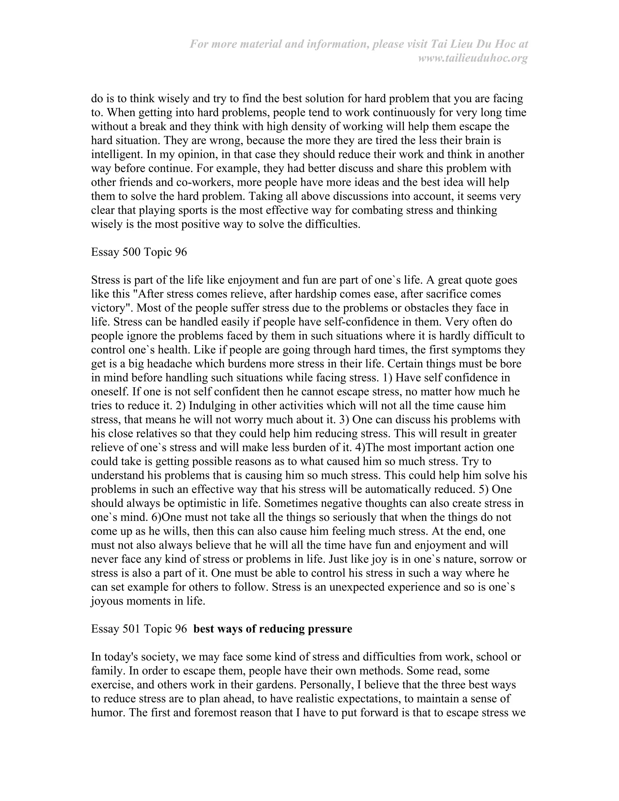 For more material and information, please visit Tai Lieu Du Hoc at
www.tailieuduhoc.org
do is to think wisely and try to find the best solution for hard problem that you are facing
to. When getting into hard problems, people tend to work continuously for very long time
without a break and they think with high density of working will help them escape the
hard situation. They are wrong, because the more they are tired the less their brain is
intelligent. In my opinion, in that case they should reduce their work and think in another
way before continue. For example, they had better discuss and share this problem with
other friends and co-workers, more people have more ideas and the best idea will help
them to solve the hard problem. Taking all above discussions into account, it seems very
clear that playing sports is the most effective way for combating stress and thinking
wisely is the most positive way to solve the difficulties.
Essay 500 Topic 96
Stress is part of the life like enjoyment and fun are part of one`s life. A great quote goes
like this "After stress comes relieve, after hardship comes ease, after sacrifice comes
victory". Most of the people suffer stress due to the problems or obstacles they face in
life. Stress can be handled easily if people have self-confidence in them. Very often do
people ignore the problems faced by them in such situations where it is hardly difficult to
control one`s health. Like if people are going through hard times, the first symptoms they
get is a big headache which burdens more stress in their life. Certain things must be bore
in mind before handling such situations while facing stress. 1) Have self confidence in
oneself. If one is not self confident then he cannot escape stress, no matter how much he
tries to reduce it. 2) Indulging in other activities which will not all the time cause him
stress, that means he will not worry much about it. 3) One can discuss his problems with
his close relatives so that they could help him reducing stress. This will result in greater
relieve of one`s stress and will make less burden of it. 4)The most important action one
could take is getting possible reasons as to what caused him so much stress. Try to
understand his problems that is causing him so much stress. This could help him solve his
problems in such an effective way that his stress will be automatically reduced. 5) One
should always be optimistic in life. Sometimes negative thoughts can also create stress in
one`s mind. 6)One must not take all the things so seriously that when the things do not
come up as he wills, then this can also cause him feeling much stress. At the end, one
must not also always believe that he will all the time have fun and enjoyment and will
never face any kind of stress or problems in life. Just like joy is in one`s nature, sorrow or
stress is also a part of it. One must be able to control his stress in such a way where he
can set example for others to follow. Stress is an unexpected experience and so is one`s
joyous moments in life.
Essay 501 Topic 96 best ways of reducing pressure
In today's society, we may face some kind of stress and difficulties from work, school or
family. In order to escape them, people have their own methods. Some read, some
exercise, and others work in their gardens. Personally, I believe that the three best ways
to reduce stress are to plan ahead, to have realistic expectations, to maintain a sense of
humor. The first and foremost reason that I have to put forward is that to escape stress we
 