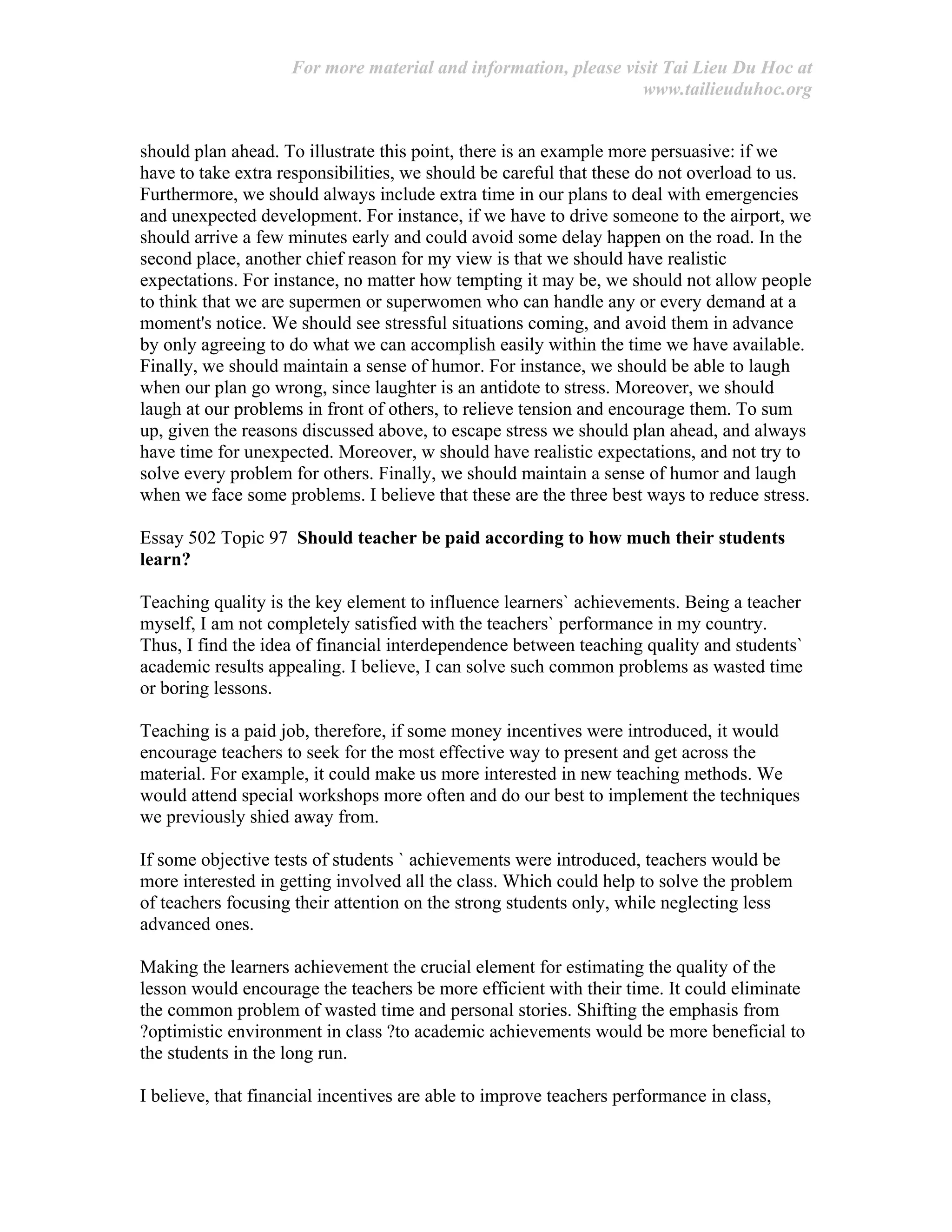 For more material and information, please visit Tai Lieu Du Hoc at
www.tailieuduhoc.org
should plan ahead. To illustrate this point, there is an example more persuasive: if we
have to take extra responsibilities, we should be careful that these do not overload to us.
Furthermore, we should always include extra time in our plans to deal with emergencies
and unexpected development. For instance, if we have to drive someone to the airport, we
should arrive a few minutes early and could avoid some delay happen on the road. In the
second place, another chief reason for my view is that we should have realistic
expectations. For instance, no matter how tempting it may be, we should not allow people
to think that we are supermen or superwomen who can handle any or every demand at a
moment's notice. We should see stressful situations coming, and avoid them in advance
by only agreeing to do what we can accomplish easily within the time we have available.
Finally, we should maintain a sense of humor. For instance, we should be able to laugh
when our plan go wrong, since laughter is an antidote to stress. Moreover, we should
laugh at our problems in front of others, to relieve tension and encourage them. To sum
up, given the reasons discussed above, to escape stress we should plan ahead, and always
have time for unexpected. Moreover, w should have realistic expectations, and not try to
solve every problem for others. Finally, we should maintain a sense of humor and laugh
when we face some problems. I believe that these are the three best ways to reduce stress.
Essay 502 Topic 97 Should teacher be paid according to how much their students
learn?
Teaching quality is the key element to influence learners` achievements. Being a teacher
myself, I am not completely satisfied with the teachers` performance in my country.
Thus, I find the idea of financial interdependence between teaching quality and students`
academic results appealing. I believe, I can solve such common problems as wasted time
or boring lessons.
Teaching is a paid job, therefore, if some money incentives were introduced, it would
encourage teachers to seek for the most effective way to present and get across the
material. For example, it could make us more interested in new teaching methods. We
would attend special workshops more often and do our best to implement the techniques
we previously shied away from.
If some objective tests of students ` achievements were introduced, teachers would be
more interested in getting involved all the class. Which could help to solve the problem
of teachers focusing their attention on the strong students only, while neglecting less
advanced ones.
Making the learners achievement the crucial element for estimating the quality of the
lesson would encourage the teachers be more efficient with their time. It could eliminate
the common problem of wasted time and personal stories. Shifting the emphasis from
?optimistic environment in class ?to academic achievements would be more beneficial to
the students in the long run.
I believe, that financial incentives are able to improve teachers performance in class,
 