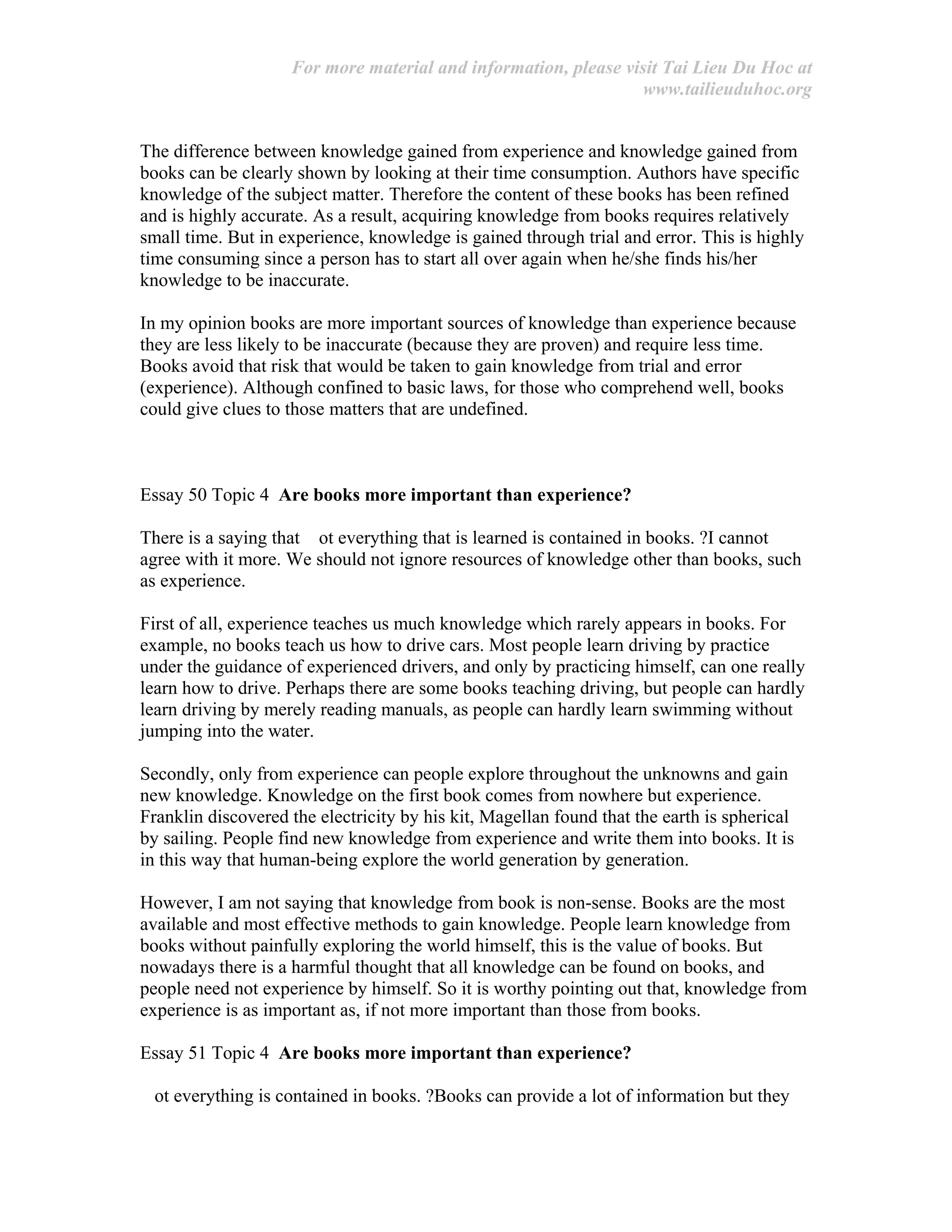 For more material and information, please visit Tai Lieu Du Hoc at
www.tailieuduhoc.org
The difference between knowledge gained from experience and knowledge gained from
books can be clearly shown by looking at their time consumption. Authors have specific
knowledge of the subject matter. Therefore the content of these books has been refined
and is highly accurate. As a result, acquiring knowledge from books requires relatively
small time. But in experience, knowledge is gained through trial and error. This is highly
time consuming since a person has to start all over again when he/she finds his/her
knowledge to be inaccurate.
In my opinion books are more important sources of knowledge than experience because
they are less likely to be inaccurate (because they are proven) and require less time.
Books avoid that risk that would be taken to gain knowledge from trial and error
(experience). Although confined to basic laws, for those who comprehend well, books
could give clues to those matters that are undefined.
Essay 50 Topic 4 Are books more important than experience?
There is a saying that ot everything that is learned is contained in books. ?I cannot
agree with it more. We should not ignore resources of knowledge other than books, such
as experience.
First of all, experience teaches us much knowledge which rarely appears in books. For
example, no books teach us how to drive cars. Most people learn driving by practice
under the guidance of experienced drivers, and only by practicing himself, can one really
learn how to drive. Perhaps there are some books teaching driving, but people can hardly
learn driving by merely reading manuals, as people can hardly learn swimming without
jumping into the water.
Secondly, only from experience can people explore throughout the unknowns and gain
new knowledge. Knowledge on the first book comes from nowhere but experience.
Franklin discovered the electricity by his kit, Magellan found that the earth is spherical
by sailing. People find new knowledge from experience and write them into books. It is
in this way that human-being explore the world generation by generation.
However, I am not saying that knowledge from book is non-sense. Books are the most
available and most effective methods to gain knowledge. People learn knowledge from
books without painfully exploring the world himself, this is the value of books. But
nowadays there is a harmful thought that all knowledge can be found on books, and
people need not experience by himself. So it is worthy pointing out that, knowledge from
experience is as important as, if not more important than those from books.
Essay 51 Topic 4 Are books more important than experience?
ot everything is contained in books. ?Books can provide a lot of information but they
 