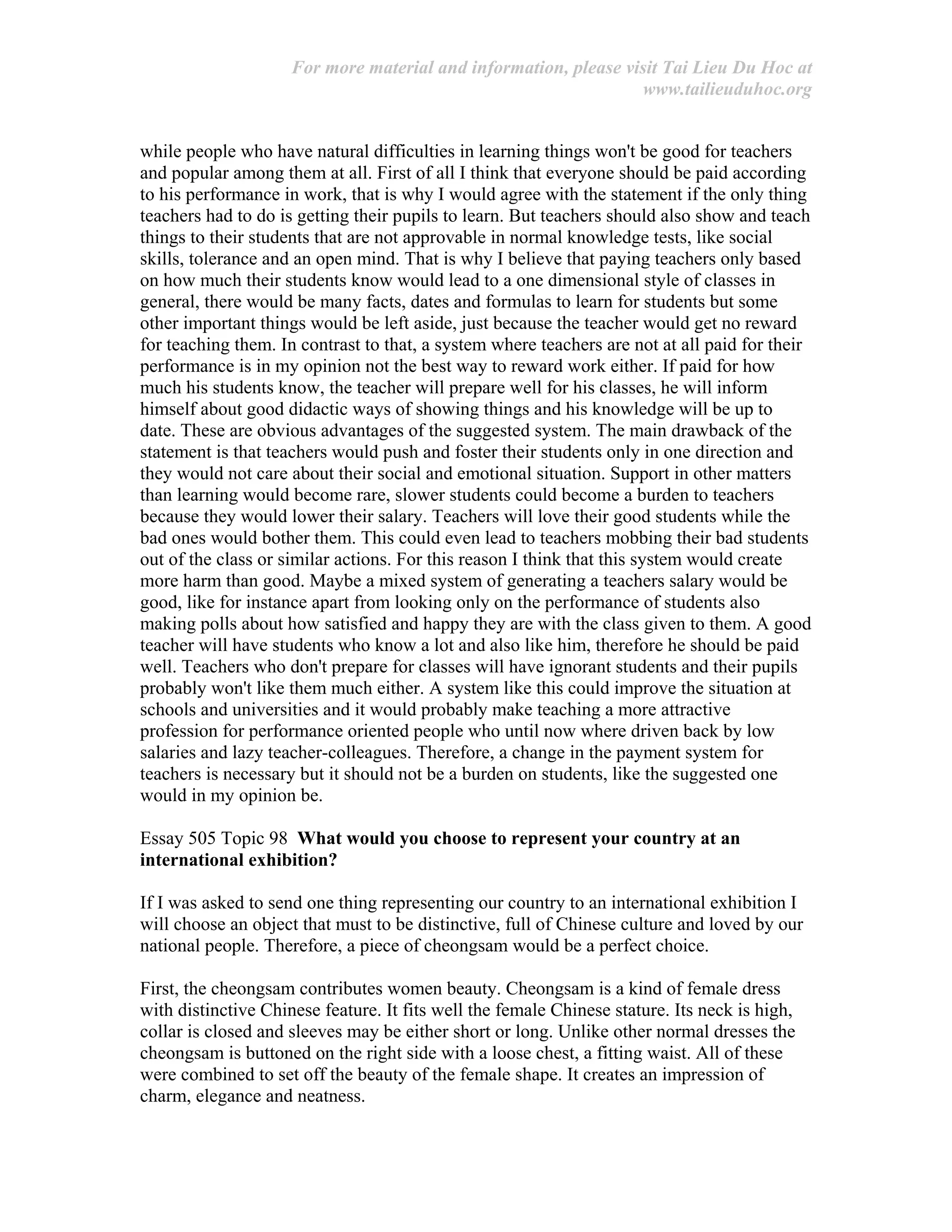 For more material and information, please visit Tai Lieu Du Hoc at
www.tailieuduhoc.org
while people who have natural difficulties in learning things won't be good for teachers
and popular among them at all. First of all I think that everyone should be paid according
to his performance in work, that is why I would agree with the statement if the only thing
teachers had to do is getting their pupils to learn. But teachers should also show and teach
things to their students that are not approvable in normal knowledge tests, like social
skills, tolerance and an open mind. That is why I believe that paying teachers only based
on how much their students know would lead to a one dimensional style of classes in
general, there would be many facts, dates and formulas to learn for students but some
other important things would be left aside, just because the teacher would get no reward
for teaching them. In contrast to that, a system where teachers are not at all paid for their
performance is in my opinion not the best way to reward work either. If paid for how
much his students know, the teacher will prepare well for his classes, he will inform
himself about good didactic ways of showing things and his knowledge will be up to
date. These are obvious advantages of the suggested system. The main drawback of the
statement is that teachers would push and foster their students only in one direction and
they would not care about their social and emotional situation. Support in other matters
than learning would become rare, slower students could become a burden to teachers
because they would lower their salary. Teachers will love their good students while the
bad ones would bother them. This could even lead to teachers mobbing their bad students
out of the class or similar actions. For this reason I think that this system would create
more harm than good. Maybe a mixed system of generating a teachers salary would be
good, like for instance apart from looking only on the performance of students also
making polls about how satisfied and happy they are with the class given to them. A good
teacher will have students who know a lot and also like him, therefore he should be paid
well. Teachers who don't prepare for classes will have ignorant students and their pupils
probably won't like them much either. A system like this could improve the situation at
schools and universities and it would probably make teaching a more attractive
profession for performance oriented people who until now where driven back by low
salaries and lazy teacher-colleagues. Therefore, a change in the payment system for
teachers is necessary but it should not be a burden on students, like the suggested one
would in my opinion be.
Essay 505 Topic 98 What would you choose to represent your country at an
international exhibition?
If I was asked to send one thing representing our country to an international exhibition I
will choose an object that must to be distinctive, full of Chinese culture and loved by our
national people. Therefore, a piece of cheongsam would be a perfect choice.
First, the cheongsam contributes women beauty. Cheongsam is a kind of female dress
with distinctive Chinese feature. It fits well the female Chinese stature. Its neck is high,
collar is closed and sleeves may be either short or long. Unlike other normal dresses the
cheongsam is buttoned on the right side with a loose chest, a fitting waist. All of these
were combined to set off the beauty of the female shape. It creates an impression of
charm, elegance and neatness.
 