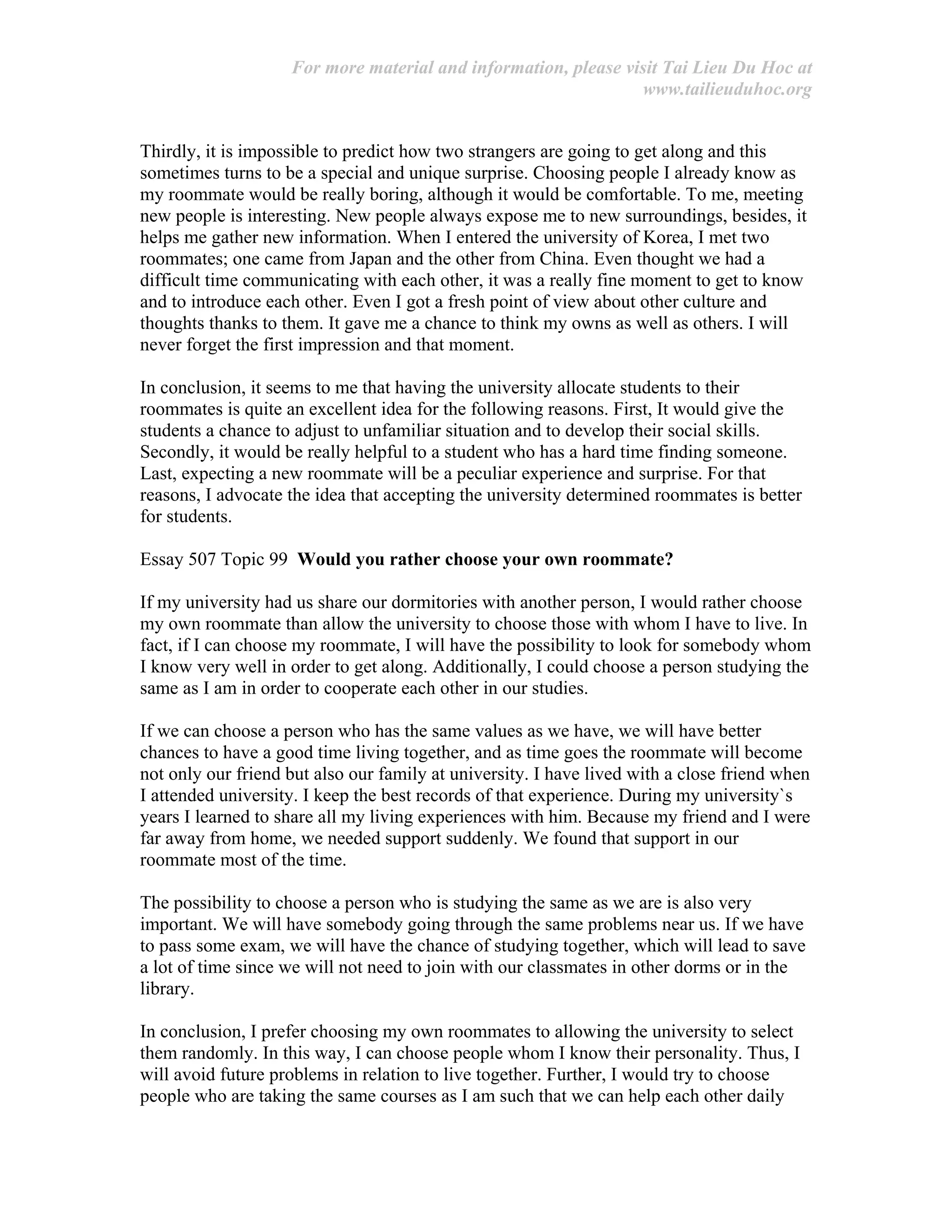 For more material and information, please visit Tai Lieu Du Hoc at
www.tailieuduhoc.org
Thirdly, it is impossible to predict how two strangers are going to get along and this
sometimes turns to be a special and unique surprise. Choosing people I already know as
my roommate would be really boring, although it would be comfortable. To me, meeting
new people is interesting. New people always expose me to new surroundings, besides, it
helps me gather new information. When I entered the university of Korea, I met two
roommates; one came from Japan and the other from China. Even thought we had a
difficult time communicating with each other, it was a really fine moment to get to know
and to introduce each other. Even I got a fresh point of view about other culture and
thoughts thanks to them. It gave me a chance to think my owns as well as others. I will
never forget the first impression and that moment.
In conclusion, it seems to me that having the university allocate students to their
roommates is quite an excellent idea for the following reasons. First, It would give the
students a chance to adjust to unfamiliar situation and to develop their social skills.
Secondly, it would be really helpful to a student who has a hard time finding someone.
Last, expecting a new roommate will be a peculiar experience and surprise. For that
reasons, I advocate the idea that accepting the university determined roommates is better
for students.
Essay 507 Topic 99 Would you rather choose your own roommate?
If my university had us share our dormitories with another person, I would rather choose
my own roommate than allow the university to choose those with whom I have to live. In
fact, if I can choose my roommate, I will have the possibility to look for somebody whom
I know very well in order to get along. Additionally, I could choose a person studying the
same as I am in order to cooperate each other in our studies.
If we can choose a person who has the same values as we have, we will have better
chances to have a good time living together, and as time goes the roommate will become
not only our friend but also our family at university. I have lived with a close friend when
I attended university. I keep the best records of that experience. During my university`s
years I learned to share all my living experiences with him. Because my friend and I were
far away from home, we needed support suddenly. We found that support in our
roommate most of the time.
The possibility to choose a person who is studying the same as we are is also very
important. We will have somebody going through the same problems near us. If we have
to pass some exam, we will have the chance of studying together, which will lead to save
a lot of time since we will not need to join with our classmates in other dorms or in the
library.
In conclusion, I prefer choosing my own roommates to allowing the university to select
them randomly. In this way, I can choose people whom I know their personality. Thus, I
will avoid future problems in relation to live together. Further, I would try to choose
people who are taking the same courses as I am such that we can help each other daily
 