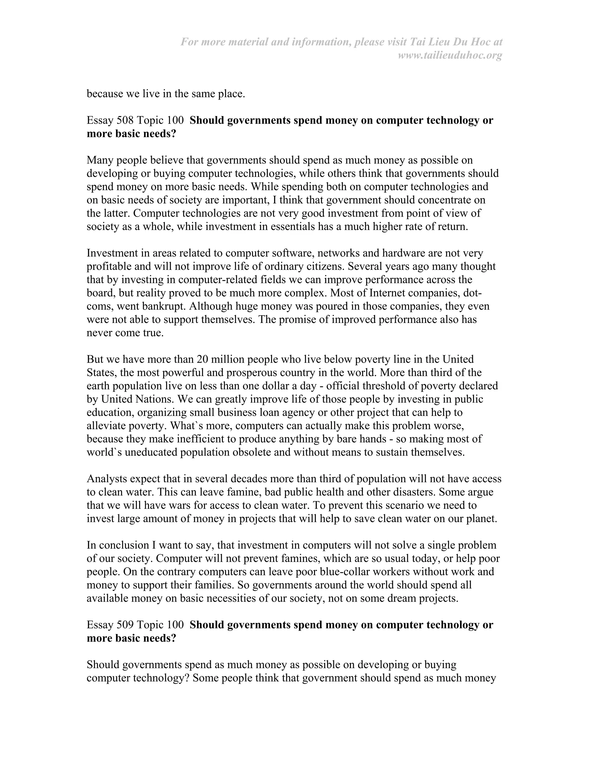 For more material and information, please visit Tai Lieu Du Hoc at
www.tailieuduhoc.org
because we live in the same place.
Essay 508 Topic 100 Should governments spend money on computer technology or
more basic needs?
Many people believe that governments should spend as much money as possible on
developing or buying computer technologies, while others think that governments should
spend money on more basic needs. While spending both on computer technologies and
on basic needs of society are important, I think that government should concentrate on
the latter. Computer technologies are not very good investment from point of view of
society as a whole, while investment in essentials has a much higher rate of return.
Investment in areas related to computer software, networks and hardware are not very
profitable and will not improve life of ordinary citizens. Several years ago many thought
that by investing in computer-related fields we can improve performance across the
board, but reality proved to be much more complex. Most of Internet companies, dot-
coms, went bankrupt. Although huge money was poured in those companies, they even
were not able to support themselves. The promise of improved performance also has
never come true.
But we have more than 20 million people who live below poverty line in the United
States, the most powerful and prosperous country in the world. More than third of the
earth population live on less than one dollar a day - official threshold of poverty declared
by United Nations. We can greatly improve life of those people by investing in public
education, organizing small business loan agency or other project that can help to
alleviate poverty. What`s more, computers can actually make this problem worse,
because they make inefficient to produce anything by bare hands - so making most of
world`s uneducated population obsolete and without means to sustain themselves.
Analysts expect that in several decades more than third of population will not have access
to clean water. This can leave famine, bad public health and other disasters. Some argue
that we will have wars for access to clean water. To prevent this scenario we need to
invest large amount of money in projects that will help to save clean water on our planet.
In conclusion I want to say, that investment in computers will not solve a single problem
of our society. Computer will not prevent famines, which are so usual today, or help poor
people. On the contrary computers can leave poor blue-collar workers without work and
money to support their families. So governments around the world should spend all
available money on basic necessities of our society, not on some dream projects.
Essay 509 Topic 100 Should governments spend money on computer technology or
more basic needs?
Should governments spend as much money as possible on developing or buying
computer technology? Some people think that government should spend as much money
 